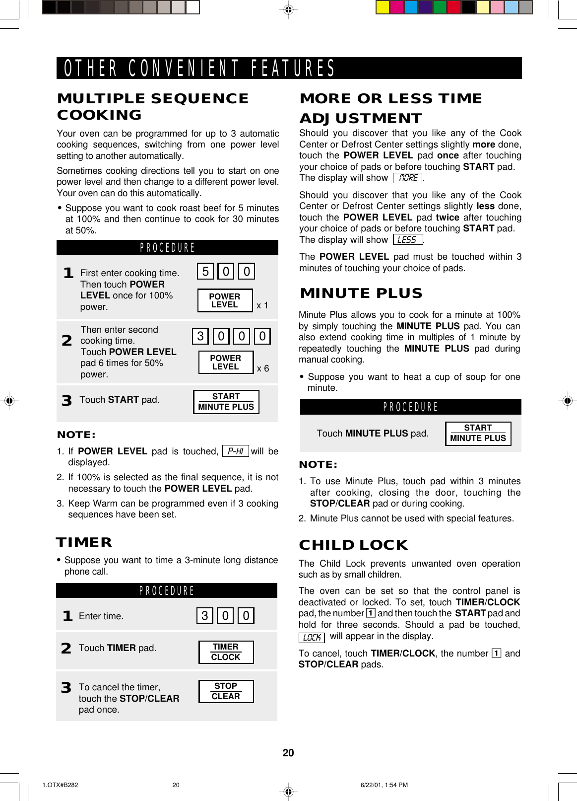 20PROCEDUREOTHER CONVENIENT FEATURESNOTE:1. To use Minute Plus, touch pad within 3 minutesafter cooking, closing the door, touching theSTOP/CLEAR pad or during cooking.2. Minute Plus cannot be used with special features.Touch MINUTE PLUS pad.Minute Plus allows you to cook for a minute at 100%by simply touching the MINUTE PLUS pad. You canalso extend cooking time in multiples of 1 minute byrepeatedly touching the MINUTE PLUS pad duringmanual cooking.•Suppose you want to heat a cup of soup for oneminute.MINUTE PLUSNOTE:1. If  POWER LEVEL pad is touched,  P-HI  will bedisplayed.2. If 100% is selected as the final sequence, it is notnecessary to touch the POWER LEVEL pad.3. Keep Warm can be programmed even if 3 cookingsequences have been set.MULTIPLE SEQUENCECOOKINGYour oven can be programmed for up to 3 automaticcooking sequences, switching from one power levelsetting to another automatically.Sometimes cooking directions tell you to start on onepower level and then change to a different power level.Your oven can do this automatically.•Suppose you want to cook roast beef for 5 minutesat 100% and then continue to cook for 30 minutesat 50%.Should you discover that you like any of the CookCenter or Defrost Center settings slightly more done,touch the POWER LEVEL pad once after touchingyour choice of pads or before touching START pad.The display will show    MORE   .Should you discover that you like any of the CookCenter or Defrost Center settings slightly less done,touch the POWER LEVEL pad twice after touchingyour choice of pads or before touching START pad.The display will show   LESS   .The  POWER LEVEL pad must be touched within 3minutes of touching your choice of pads.MORE OR LESS TIMEADJUSTMENTPROCEDURE123First enter cooking time.Then touch POWERLEVEL once for 100%power.Then enter secondcooking time.Touch POWER LEVELpad 6 times for 50%power.Touch START pad.5 0 03000POWERLEVELPOWERLEVEL x 6x 1The Child Lock prevents unwanted oven operationsuch as by small children.The oven can be set so that the control panel isdeactivated or locked. To set, touch TIMER/CLOCKpad, the number 1 and then touch the  START pad andhold for three seconds. Should a pad be touched,  will appear in the display.To cancel, touch TIMER/CLOCK, the number 1 andSTOP/CLEAR pads.CHILD LOCKLOCKSTARTMINUTE PLUSSTARTMINUTE PLUSPROCEDURE12•Suppose you want to time a 3-minute long distancephone call.TIMEREnter time.Touch TIMER pad. TIMERCLOCK3003To cancel the timer,touch the STOP/CLEARpad once.STOPCLEAR1.OTX#B282 6/22/01, 1:54 PM20