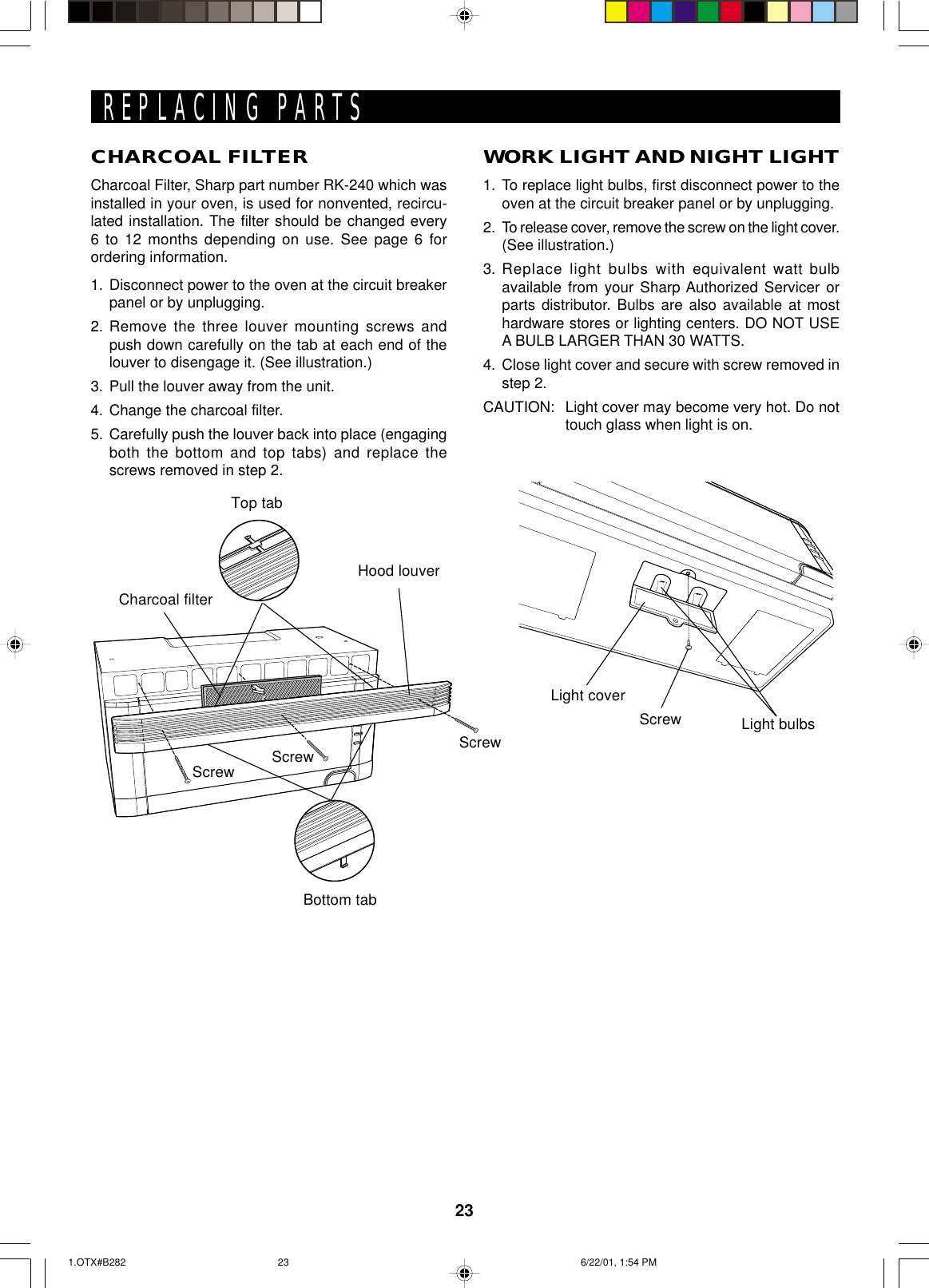 23CHARCOAL FILTERCharcoal Filter, Sharp part number RK-240 which wasinstalled in your oven, is used for nonvented, recircu-lated installation. The filter should be changed every6 to 12 months depending on use. See page 6 forordering information.1. Disconnect power to the oven at the circuit breakerpanel or by unplugging.2. Remove the three louver mounting screws andpush down carefully on the tab at each end of thelouver to disengage it. (See illustration.)3. Pull the louver away from the unit.4. Change the charcoal filter.5. Carefully push the louver back into place (engagingboth the bottom and top tabs) and replace thescrews removed in step 2.Light coverScrew Light bulbsREPLACING PARTSWORK LIGHT AND NIGHT LIGHT1. To replace light bulbs, first disconnect power to theoven at the circuit breaker panel or by unplugging.2. To release cover, remove the screw on the light cover.(See illustration.)3. Replace light bulbs with equivalent watt bulbavailable from your Sharp Authorized Servicer orparts distributor. Bulbs are also available at mosthardware stores or lighting centers. DO NOT USEA BULB LARGER THAN 30 WATTS.4. Close light cover and secure with screw removed instep 2.CAUTION: Light cover may become very hot. Do nottouch glass when light is on.Hood louverCharcoal filterTop tabBottom tabScrewScrewScrew1.OTX#B282 6/22/01, 1:54 PM23