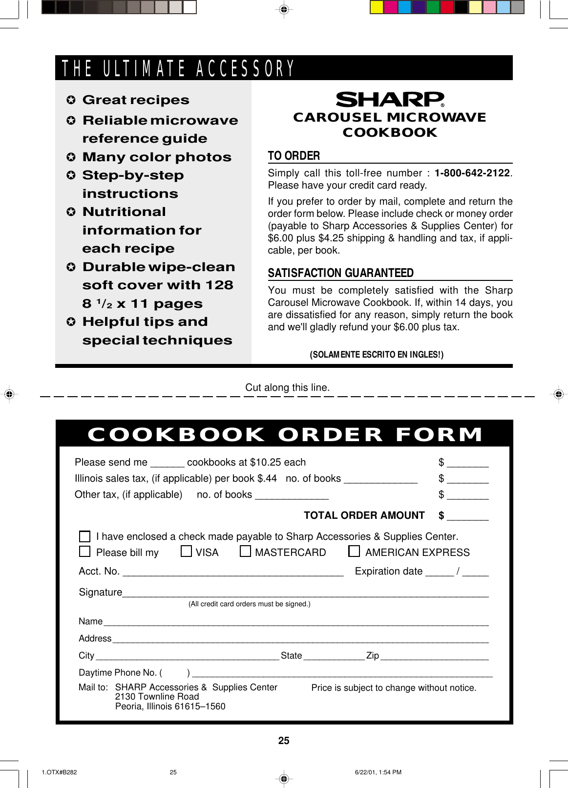 25Cut along this line.PERSONAL RECIPES AND NOTESI have enclosed a check made payable to Sharp Accessories &amp; Supplies Center.Please bill my VISA MASTERCARD  AMERICAN EXPRESSAcct. No. _______________________________________    Expiration date _____ / _____Signature_________________________________________________________________(All credit card orders must be signed.)Name ______________________________________________________________________________Address ____________________________________________________________________________City ____________________________________ State ____________ Zip ______________________Daytime Phone No. (            ) ___________________________________________________________Please send me ______ cookbooks at $10.25 each $ ________Illinois sales tax, (if applicable) per book $.44   no. of books _____________ $ ________Other tax, (if applicable)     no. of books _____________ $ ________TOTAL ORDER AMOUNT $ ________Price is subject to change without notice.COOKBOOK ORDER FORMMail to: SHARP Accessories &amp;  Supplies Center2130 Townline RoadPeoria, Illinois 61615–1560TO ORDERSimply call this toll-free number : 1-800-642-2122.Please have your credit card ready.If you prefer to order by mail, complete and return theorder form below. Please include check or money order(payable to Sharp Accessories &amp; Supplies Center) for$6.00 plus $4.25 shipping &amp; handling and tax, if appli-cable, per book.SATISFACTION GUARANTEEDYou must be completely satisfied with the SharpCarousel Microwave Cookbook. If, within 14 days, youare dissatisfied for any reason, simply return the bookand we&apos;ll gladly refund your $6.00 plus tax.✪Great recipes✪Reliable microwavereference guide✪Many color photos✪Step-by-stepinstructions✪Nutritionalinformation foreach recipe✪Durable wipe-cleansoft cover with 1288 1/2 x 11 pages✪Helpful tips andspecial techniques(SOLAMENTE ESCRITO EN INGLES!)CAROUSEL MICROWAVECOOKBOOKTHE ULTIMATE ACCESSORY1.OTX#B282 6/22/01, 1:54 PM25