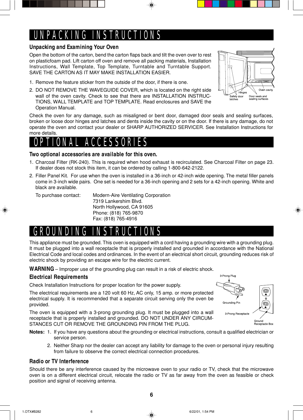 6Unpacking and Examining Your OvenOpen the bottom of the carton, bend the carton flaps back and tilt the oven over to reston plasticfoam pad. Lift carton off oven and remove all packing materials, InstallationInstructions, Wall Template, Top Template, Turntable and Turntable Support.SAVE THE CARTON AS IT MAY MAKE INSTALLATION EASIER.1. Remove the feature sticker from the outside of the door, if there is one.2. DO NOT REMOVE THE WAVEGUIDE COVER, which is located on the right sidewall of the oven cavity. Check to see that there are INSTALLATION INSTRUC-TIONS, WALL TEMPLATE and TOP TEMPLATE. Read enclosures and SAVE theOperation Manual.Check the oven for any damage, such as misaligned or bent door, damaged door seals and sealing surfaces,broken or loose door hinges and latches and dents inside the cavity or on the door. If there is any damage, do notoperate the oven and contact your dealer or SHARP AUTHORIZED SERVICER. See Installation Instructions formore details.This appliance must be grounded. This oven is equipped with a cord having a grounding wire with a grounding plug.It must be plugged into a wall receptacle that is properly installed and grounded in accordance with the NationalElectrical Code and local codes and ordinances. In the event of an electrical short circuit, grounding reduces risk ofelectric shock by providing an escape wire for the electric current.WARNING – Improper use of the grounding plug can result in a risk of electric shock.Electrical RequirementsCheck Installation Instructions for proper location for the power supply.The electrical requirements are a 120 volt 60 Hz, AC only, 15 amp. or more protectedelectrical supply. It is recommended that a separate circuit serving only the oven beprovided.The oven is equipped with a 3-prong grounding plug. It must be plugged into a wallreceptacle that is properly installed and grounded. DO NOT UNDER ANY CIRCUM-STANCES CUT OR REMOVE THE GROUNDING PIN FROM THE PLUG.Notes: 1. If you have any questions about the grounding or electrical instructions, consult a qualified electrician orservice person.2. Neither Sharp nor the dealer can accept any liability for damage to the oven or personal injury resultingfrom failure to observe the correct electrical connection procedures.Radio or TV InterferenceShould there be any interference caused by the microwave oven to your radio or TV, check that the microwaveoven is on a different electrical circuit, relocate the radio or TV as far away from the oven as feasible or checkposition and signal of receiving antenna.UNPACKING INSTRUCTIONSGROUNDING INSTRUCTIONSTwo optional accessories are available for this oven.1. Charcoal Filter (RK-240). This is required when hood exhaust is recirculated. See Charcoal Filter on page 23.If dealer does not stock this item, it can be ordered by calling 1-800-642-2122.2. Filler Panel Kit.  For use when the oven is installed in a 36-inch or 42-inch wide opening. The metal filler panelscome in 3-inch wide pairs.  One set is needed for a 36-inch opening and 2 sets for a 42-inch opening. White andblack are available.To purchase contact: Modern-Aire Ventilating Corporation7319 Lankershim Blvd.North Hollywood, CA 91605Phone: (818) 765-9870Fax: (818) 765-4916OPTIONAL ACCESSORIES1.OTX#B282 6/22/01, 1:54 PM6