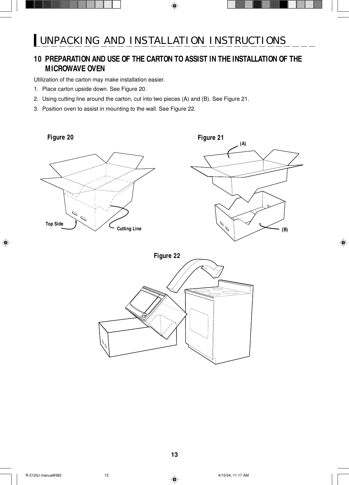 13UNPACKING AND INSTALLATION INSTRUCTIONSTop Side Cutting LineFigure 21 (A)(B)Figure 20Figure 2210 PREPARATION AND USE OF THE CARTON TO ASSIST IN THE INSTALLATION OF THEMICROWAVE OVENUtilization of the carton may make installation easier.1. Place carton upside down. See Figure 20.2. Using cutting line around the carton, cut into two pieces (A) and (B). See Figure 21.3. Position oven to assist in mounting to the wall. See Figure 22.R-2120J manual#382 4/15/04, 11:17 AM13