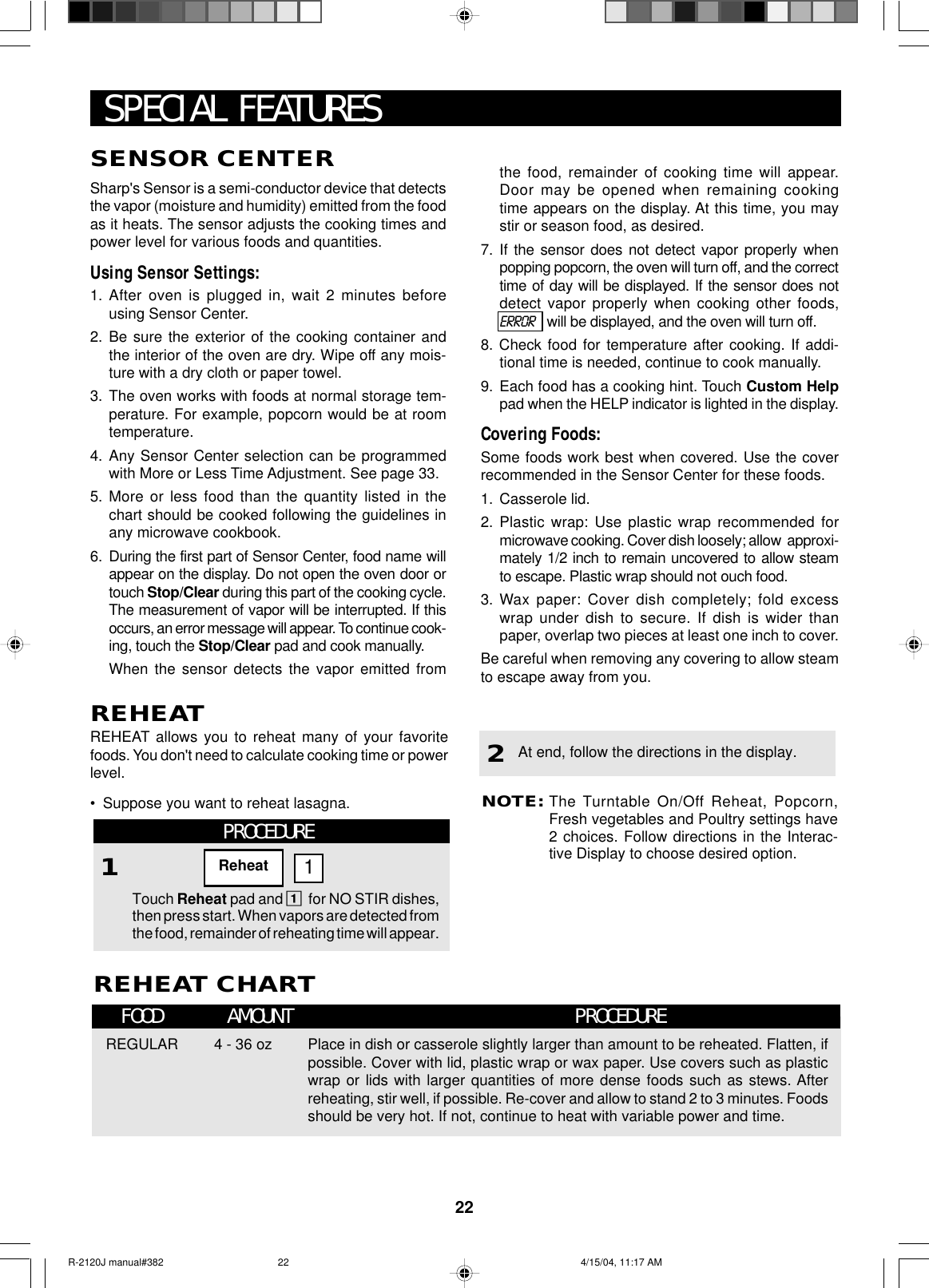 22SENSOR CENTERSharp&apos;s Sensor is a semi-conductor device that detectsthe vapor (moisture and humidity) emitted from the foodas it heats. The sensor adjusts the cooking times andpower level for various foods and quantities.Using Sensor Settings:1. After oven is plugged in, wait 2 minutes beforeusing Sensor Center.2. Be sure the exterior of the cooking container andthe interior of the oven are dry. Wipe off any mois-ture with a dry cloth or paper towel.3. The oven works with foods at normal storage tem-perature. For example, popcorn would be at roomtemperature.4. Any Sensor Center selection can be programmedwith More or Less Time Adjustment. See page 33.5. More or less food than the quantity listed in thechart should be cooked following the guidelines inany microwave cookbook.6. During the first part of Sensor Center, food name willappear on the display. Do not open the oven door ortouch Stop/Clear during this part of the cooking cycle.The measurement of vapor will be interrupted. If thisoccurs, an error message will appear. To continue cook-ing, touch the Stop/Clear pad and cook manually.When the sensor detects the vapor emitted fromthe food, remainder of cooking time will appear.Door may be opened when remaining cookingtime appears on the display. At this time, you maystir or season food, as desired.7. If the sensor does not detect vapor properly whenpopping popcorn, the oven will turn off, and the correcttime of day will be displayed. If the sensor does notdetect vapor properly when cooking other foods,ERROR   will be displayed, and the oven will turn off.8. Check food for temperature after cooking. If addi-tional time is needed, continue to cook manually.9. Each food has a cooking hint. Touch Custom Helppad when the HELP indicator is lighted in the display.Covering Foods:Some foods work best when covered. Use the coverrecommended in the Sensor Center for these foods.1. Casserole lid.2. Plastic wrap: Use plastic wrap recommended formicrowave cooking. Cover dish loosely; allow  approxi-mately 1/2 inch to remain uncovered to allow steamto escape. Plastic wrap should not ouch food.3. Wax paper: Cover dish completely; fold excesswrap under dish to secure. If dish is wider thanpaper, overlap two pieces at least one inch to cover.Be careful when removing any covering to allow steamto escape away from you.SPECIAL FEATURESREHEAT CHARTFOOD AMOUNT PROCEDUREREGULAR 4 - 36 oz Place in dish or casserole slightly larger than amount to be reheated. Flatten, ifpossible. Cover with lid, plastic wrap or wax paper. Use covers such as plasticwrap or lids with larger quantities of more dense foods such as stews. Afterreheating, stir well, if possible. Re-cover and allow to stand 2 to 3 minutes. Foodsshould be very hot. If not, continue to heat with variable power and time.NOTE:The Turntable On/Off Reheat, Popcorn,Fresh vegetables and Poultry settings have2 choices. Follow directions in the Interac-tive Display to choose desired option.At end, follow the directions in the display.2REHEATREHEAT allows you to reheat many of your favoritefoods. You don&apos;t need to calculate cooking time or powerlevel.•Suppose you want to reheat lasagna.PROCEDURE1Touch Reheat pad and 1for NO STIR dishes,then press start. When vapors are detected fromthe food, remainder of reheating time will appear.Reheat 1R-2120J manual#382 4/15/04, 11:17 AM22