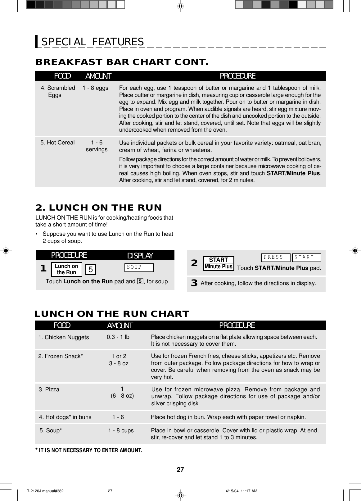 27BREAKFAST BAR CHART CONT.FOOD AMOUNT PROCEDURESPECIAL FEATURES4. ScrambledEggs For each egg, use 1 teaspoon of butter or margarine and 1 tablespoon of milk.Place butter or margarine in dish, measuring cup or casserole large enough for theegg to expand. Mix egg and milk together. Pour on to butter or margarine in dish.Place in oven and program. When audible signals are heard, stir egg mixture mov-ing the cooked portion to the center of the dish and uncooked portion to the outside.After cooking, stir and let stand, covered, until set. Note that eggs will be slightlyundercooked when removed from the oven.1 - 8 eggsUse individual packets or bulk cereal in your favorite variety: oatmeal, oat bran,cream of wheat, farina or wheatena.Follow package directions for the correct amount of water or milk. To prevent boilovers,it is very important to choose a large container because microwave cooking of ce-real causes high boiling. When oven stops, stir and touch START/Minute Plus.After cooking, stir and let stand, covered, for 2 minutes.5. Hot Cereal 1 - 6servingsLUNCH ON THE RUN is for cooking/heating foods thattake a short amount of time!•Suppose you want to use Lunch on the Run to heat2 cups of soup.2. LUNCH ON THE RUNLUNCH ON THE RUN CHARTFOOD AMOUNT PROCEDUREPlace hot dog in bun. Wrap each with paper towel or napkin.4. Hot dogs* in buns 1 - 6Place in bowl or casserole. Cover with lid or plastic wrap. At end,stir, re-cover and let stand 1 to 3 minutes.5. Soup* 1 - 8 cups★ IT IS NOT NECESSARY TO ENTER AMOUNT.3. Pizza1. Chicken Nuggets2. Frozen Snack*Place chicken nuggets on a flat plate allowing space between each.It is not necessary to cover them.0.3 - 1 lbUse for frozen French fries, cheese sticks, appetizers etc. Removefrom outer package. Follow package directions for how to wrap orcover. Be careful when removing from the oven as snack may bevery hot.1 or 23 - 8 ozUse for frozen microwave pizza. Remove from package andunwrap. Follow package directions for use of package and/orsilver crisping disk.1(6 - 8 oz)Touch Lunch on the Run pad and 5, for soup.PROCEDURE15DISPLAYLunch onthe RunSOUP3After cooking, follow the directions in display.Touch START/Minute Plus pad.2PRESS STARTSTARTMinute PlusR-2120J manual#382 4/15/04, 11:17 AM27