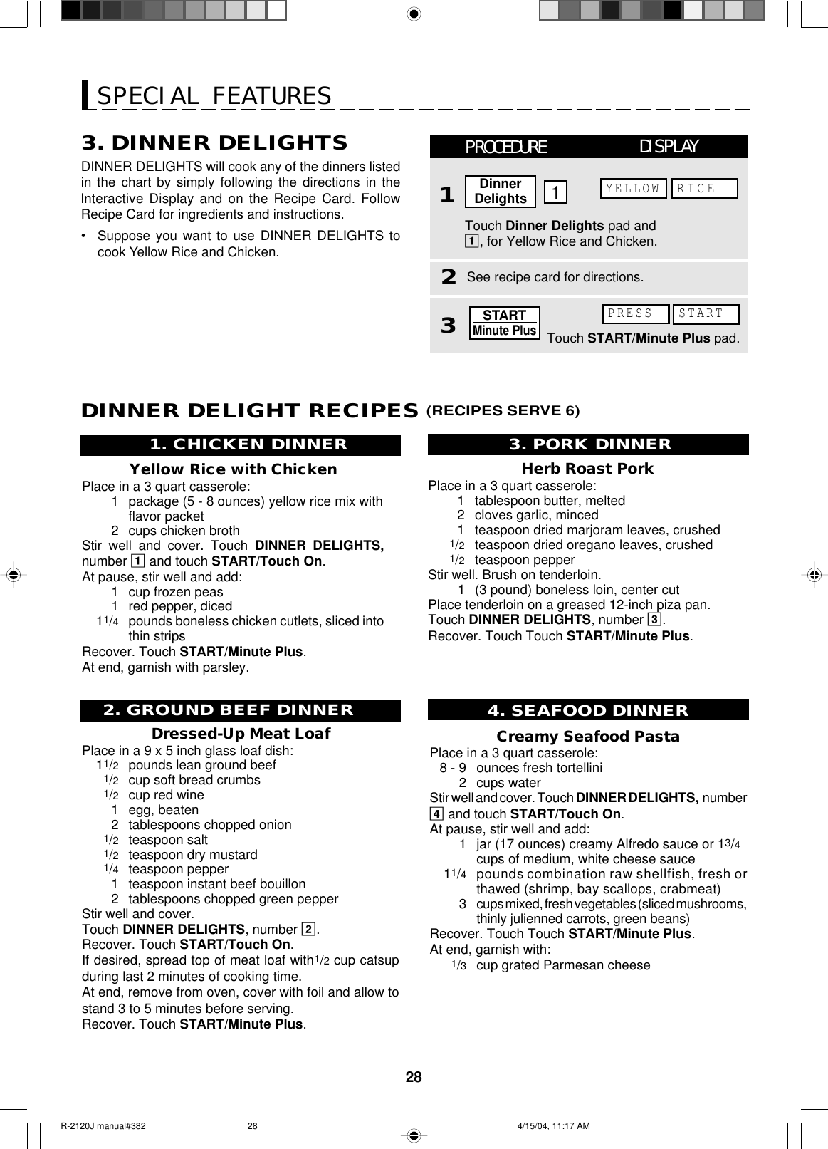 28SPECIAL FEATURESDINNER DELIGHT RECIPES (RECIPES SERVE 6)Creamy Seafood PastaPlace in a 3 quart casserole:8 - 9 ounces fresh tortellini2cups waterStir well and cover. Touch DINNER DELIGHTS,  number4 and touch START/Touch On.At pause, stir well and add:1jar (17 ounces) creamy Alfredo sauce or 13/4cups of medium, white cheese sauce11/4pounds combination raw shellfish, fresh orthawed (shrimp, bay scallops, crabmeat)3cups mixed, fresh vegetables (sliced mushrooms,thinly julienned carrots, green beans)Recover. Touch Touch START/Minute Plus.At end, garnish with:1/3cup grated Parmesan cheese4. SEAFOOD DINNERHerb Roast PorkPlace in a 3 quart casserole:1tablespoon butter, melted2cloves garlic, minced1teaspoon dried marjoram leaves, crushed1/2teaspoon dried oregano leaves, crushed1/2teaspoon pepperStir well. Brush on tenderloin.        1 (3 pound) boneless loin, center cutPlace tenderloin on a greased 12-inch piza pan.Touch DINNER DELIGHTS, number 3.Recover. Touch Touch START/Minute Plus.3. PORK DINNER2. GROUND BEEF DINNERDressed-Up Meat LoafPlace in a 9 x 5 inch glass loaf dish:11/2pounds lean ground beef1/2cup soft bread crumbs1/2cup red wine1egg, beaten2tablespoons chopped onion1/2teaspoon salt1/2teaspoon dry mustard1/4teaspoon pepper1teaspoon instant beef bouillon2tablespoons chopped green pepperStir well and cover.Touch DINNER DELIGHTS, number 2.Recover. Touch START/Touch On.If desired, spread top of meat loaf with1/2 cup catsupduring last 2 minutes of cooking time.At end, remove from oven, cover with foil and allow tostand 3 to 5 minutes before serving.Recover. Touch START/Minute Plus.Yellow Rice with ChickenPlace in a 3 quart casserole:1package (5 - 8 ounces) yellow rice mix withflavor packet2cups chicken brothStir well and cover. Touch DINNER DELIGHTS,number 1 and touch START/Touch On.At pause, stir well and add:1cup frozen peas1red pepper, diced11/4pounds boneless chicken cutlets, sliced intothin stripsRecover. Touch START/Minute Plus.At end, garnish with parsley.1. CHICKEN DINNERDINNER DELIGHTS will cook any of the dinners listedin the chart by simply following the directions in thelnteractive Display and on the Recipe Card. FollowRecipe Card for ingredients and instructions.•Suppose you want to use DINNER DELIGHTS tocook Yellow Rice and Chicken.3. DINNER DELIGHTS3See recipe card for directions.Touch Dinner Delights pad and1, for Yellow Rice and Chicken.PROCEDURE11DISPLAYDinnerDelightsYELLOW RICE2Touch START/Minute Plus pad.PRESS STARTSTARTMinute PlusR-2120J manual#382 4/15/04, 11:17 AM28