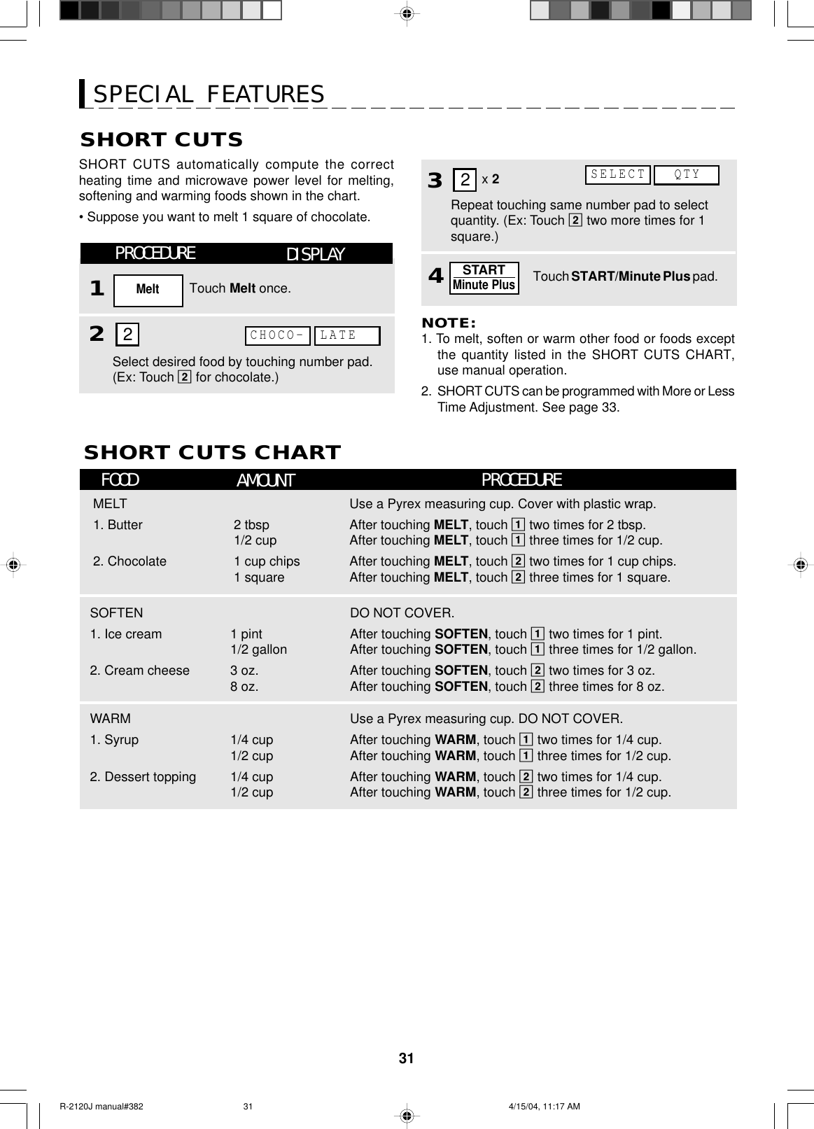 31SPECIAL FEATURESSHORT CUTSSHORT CUTS automatically compute the correctheating time and microwave power level for melting,softening and warming foods shown in the chart.• Suppose you want to melt 1 square of chocolate.NOTE:1. To melt, soften or warm other food or foods exceptthe quantity listed in the SHORT CUTS CHART,use manual operation.2. SHORT CUTS can be programmed with More or LessTime Adjustment. See page 33.SHORT CUTS CHART34Repeat touching same number pad to selectquantity. (Ex: Touch 2 two more times for 1square.)Touch START/Minute Plus pad.STARTMinute Plus2x 2FOOD AMOUNT PROCEDUREMELT1. Butter2. Chocolate2 tbsp1/2 cup1 cup chips1 squareUse a Pyrex measuring cup. Cover with plastic wrap.After touching MELT, touch 1 two times for 2 tbsp.After touching MELT, touch 1 three times for 1/2 cup.After touching MELT, touch 2 two times for 1 cup chips.After touching MELT, touch 2 three times for 1 square.SOFTEN1. Ice cream2. Cream cheese1 pint1/2 gallon3 oz.8 oz.DO NOT COVER.After touching SOFTEN, touch 1 two times for 1 pint.After touching SOFTEN, touch 1 three times for 1/2 gallon.After touching SOFTEN, touch 2 two times for 3 oz.After touching SOFTEN, touch 2 three times for 8 oz.WARM1. Syrup2. Dessert topping1/4 cup1/2 cup1/4 cup1/2 cupUse a Pyrex measuring cup. DO NOT COVER.After touching WARM, touch 1 two times for 1/4 cup.After touching WARM, touch 1 three times for 1/2 cup.After touching WARM, touch 2 two times for 1/4 cup.After touching WARM, touch 2 three times for 1/2 cup.PROCEDURE12DISPLAYTouch Melt once.MeltSelect desired food by touching number pad.(Ex: Touch 2 for chocolate.)CHOCO- LATE2QTYSELECTR-2120J manual#382 4/15/04, 11:17 AM31