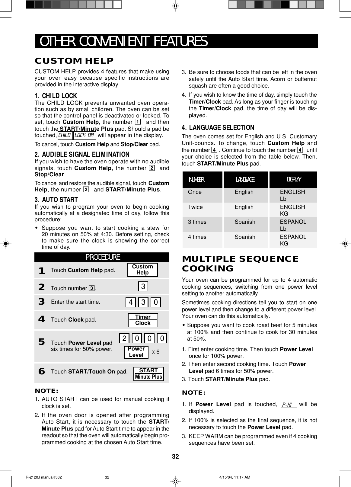 32MULTIPLE SEQUENCECOOKINGYour oven can be programmed for up to 4 automaticcooking sequences, switching from one power levelsetting to another automatically.Sometimes cooking directions tell you to start on onepower level and then change to a different power level.Your oven can do this automatically.•Suppose you want to cook roast beef for 5 minutesat 100% and then continue to cook for 30 minutesat 50%.1. First enter cooking time. Then touch Power Levelonce for 100% power.2. Then enter second cooking time. Touch PowerLevel pad 6 times for 50% power.3. Touch START/Minute Plus pad.NOTE:1. If  Power Level pad is touched,  will bedisplayed.2. If 100% is selected as the final sequence, it is notnecessary to touch the Power Level pad.3. KEEP WARM can be programmed even if 4 cookingsequences have been set.P-HIOTHER CONVENIENT FEATURESNOTE:1. AUTO START can be used for manual cooking ifclock is set.2. If the oven door is opened after programmingAuto Start, it is necessary to touch the START/Minute Plus pad for Auto Start time to appear in thereadout so that the oven will automatically begin pro-grammed cooking at the chosen Auto Start time.CUSTOM HELPCUSTOM HELP provides 4 features that make usingyour oven easy because specific instructions areprovided in the interactive display.1. CHILD LOCKThe CHILD LOCK prevents unwanted oven opera-tion such as by small children. The oven can be setso that the control panel is deactivated or locked. Toset, touch Custom Help, the number 1and thentouch the START/Minute Plus pad. Should a pad betouched, CHILD    LOCK  ON   will appear in the display.To cancel, touch Custom Help and Stop/Clear pad.2. AUDIBLE SIGNAL ELIMINATIONIf you wish to have the oven operate with no audiblesignals, touch Custom Help, the number 2andStop/Clear.To cancel and restore the audible signal, touch  CustomHelp, the number 2and START/Minute Plus.3. AUTO STARTIf you wish to program your oven to begin cookingautomatically at a designated time of day, follow thisprocedure:•Suppose you want to start cooking a stew for20 minutes on 50% at 4:30. Before setting, checkto make sure the clock is showing the correcttime of day.3. Be sure to choose foods that can be left in the ovensafely until the Auto Start time. Acorn or butternutsquash are often a good choice.4. If you wish to know the time of day, simply touch theTimer/Clock pad. As long as your finger is touchingthe Timer/Clock pad, the time of day will be dis-played.4. LANGUAGE SELECTIONThe oven comes set for English and U.S. CustomaryUnit-pounds. To change, touch Custom Help andthe number 4. Continue to touch the number 4untilyour choice is selected from the table below. Then,touch START/Minute Plus pad.PROCEDURE1Touch number 3.2Touch Custom Help pad.Enter the start time.3Touch Clock pad.4Touch Power Level padsix times for 50% power.5Touch START/Touch On pad.632 0 0 04 3 0CustomHelpTimerClockSTARTMinute PlusPowerLevel x 6LANGUAGENUMBER DISPLAYOnce English ENGLISHLbTwice English ENGLISHKG3 times Spanish ESPANOLLb4 times Spanish ESPANOLKGR-2120J manual#382 4/15/04, 11:17 AM32