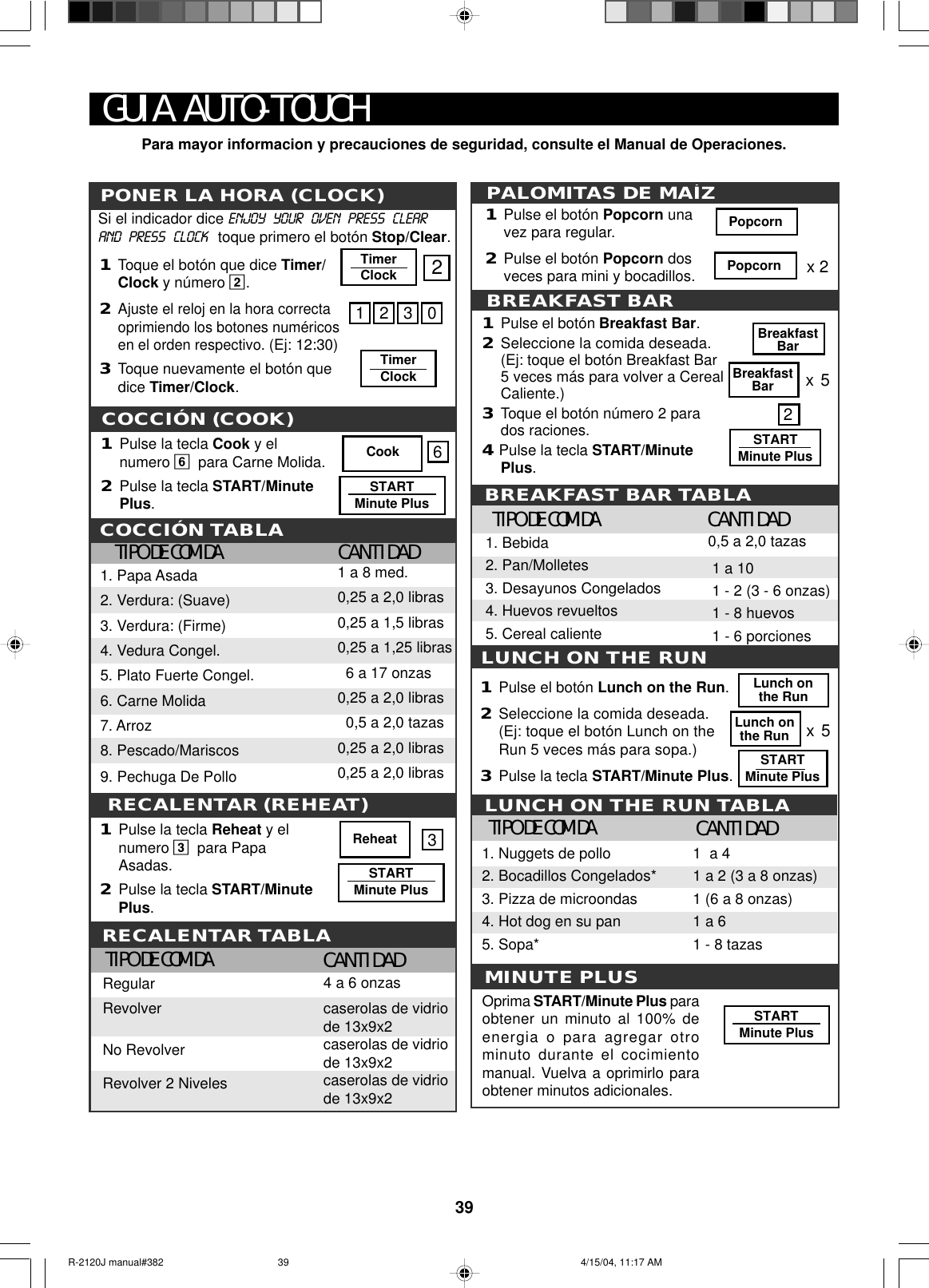 391Pulse la tecla Cook y elnumero 6para Carne Molida.2Pulse la tecla START/MinutePlus.COCCIÓN (COOK)REHEATCOCCIÓN TABLATIPO DE COMIDA CANTIDAD1. Papa Asada2. Verdura: (Suave)3. Verdura: (Firme)4. Vedura Congel.5. Plato Fuerte Congel.6. Carne Molida7. Arroz8. Pescado/Mariscos9. Pechuga De Pollo1 a 8 med.0,25 a 2,0 libras0,25 a 1,5 libras0,25 a 1,25 libras  6 a 17 onzas0,25 a 2,0 libras  0,5 a 2,0 tazas0,25 a 2,0 libras0,25 a 2,0 librasCook 61Pulse la tecla Reheat y elnumero 3para PapaAsadas.2Pulse la tecla START/MinutePlus.ReheatSTARTMinute PlusRECALENTAR TABLATIPO DE COMIDA CANTIDADRegularRevolverNo RevolverRevolver 2 Niveles4 a 6 onzascaserolas de vidriode 13x9x2caserolas de vidriode 13x9x2caserolas de vidriode 13x9x23RECALENTAR (REHEAT)PONER LA HORA (CLOCK)1Toque el botón que dice Timer/Clock y número 2.2Ajuste el reloj en la hora correctaoprimiendo los botones numéricosen el orden respectivo. (Ej: 12:30)3Toque nuevamente el botón quedice Timer/Clock.Si el indicador dice ENJOY   YOUR   OVEN   PRESS   CLEARAND   PRESS   CLOCK   toque primero el botón Stop/Clear.MINUTE PLUSSTARTMinute PlusOprima START/Minute Plus paraobtener un minuto al 100% deenergia o para agregar otrominuto durante el cocimientomanual. Vuelva a oprimirlo paraobtener minutos adicionales.TIPO DE COMIDA CANTIDAD1  a 41 a 2 (3 a 8 onzas)1 (6 a 8 onzas)1 a 61 - 8 tazas1. Nuggets de pollo2. Bocadillos Congelados*3. Pizza de microondas4. Hot dog en su pan5. Sopa*LUNCH ON THE RUN1Pulse el botón Lunch on the Run.2Seleccione la comida deseada.(Ej: toque el botón Lunch on theRun 5 veces más para sopa.)3Pulse la tecla START/Minute Plus.x5Lunch onthe RunLunch onthe RunSTARTMinute PlusLUNCH ON THE RUN TABLABREAKFAST BAR TABLATIPO DE COMIDA CANTIDAD0,5 a 2,0 tazas 1 a 10 1 - 2 (3 - 6 onzas) 1 - 8 huevos 1 - 6 porciones1. Bebida2. Pan/Molletes3. Desayunos Congelados4. Huevos revueltos5. Cereal calienteSTARTMinute PlusBreakfastBarx5BreakfastBar21Pulse el botón Breakfast Bar.2Seleccione la comida deseada.(Ej: toque el botón Breakfast Bar5 veces más para volver a CerealCaliente.)3Toque el botón número 2 parados raciones.4 Pulse la tecla START/MinutePlus.BREAKFAST BARPopcornx 2PALOMITAS DE MAÍZ1Pulse el botón Popcorn unavez para regular.2Pulse el botón Popcorn dosveces para mini y bocadillos. Popcorn12302TimerClockTimerClockSTARTMinute PlusGUIA AUTO-TOUCHPara mayor informacion y precauciones de seguridad, consulte el Manual de Operaciones.R-2120J manual#382 4/15/04, 11:17 AM39