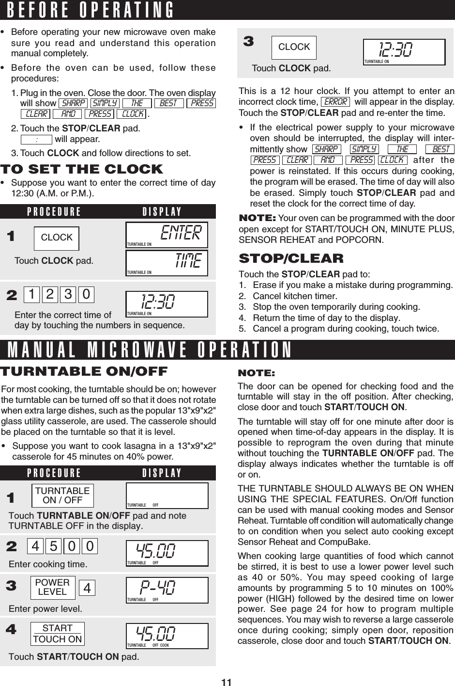 11BEFORE OPERATING•Before operating your new microwave oven makesure you read and understand this operationmanual completely.•Before the oven can be used, follow theseprocedures:1. Plug in the oven. Close the door. The oven displaywill show  SHARP     SIMPLY         THE BEST PRESSCLEAR AND PRESS       CLOCK  .2. Touch the STOP/CLEAR pad.    will appear.3. Touch CLOCK and follow directions to set.:TO SET THE CLOCK•Suppose you want to enter the correct time of day12:30 (A.M. or P.M.).PROCEDURE DISPLAY12This is a 12 hour clock. If you attempt to enter anincorrect clock time,               will appear in the display.Touch the STOP/CLEAR pad and re-enter the time.•If the electrical power supply to your microwaveoven should be interrupted, the display will inter-mittently show SHARP SIMPLY THE BEST. PRESS       CLEAR        AND          PRESS    CLOCK  after thepower is reinstated. If this occurs during cooking,the program will be erased. The time of day will alsobe erased. Simply touch STOP/CLEAR pad andreset the clock for the correct time of day.NOTE: Your oven can be programmed with the dooropen except for START/TOUCH ON, MINUTE PLUS,SENSOR REHEAT and POPCORN.ERRORSTOP/CLEARTouch the STOP/CLEAR pad to:1. Erase if you make a mistake during programming.2. Cancel kitchen timer.3. Stop the oven temporarily during cooking.4. Return the time of day to the display.5. Cancel a program during cooking, touch twice.MANUAL MICROWAVE OPERATIONTouch CLOCK pad.ENTERTURNTABLE ONTIMETURNTABLE ONEnter the correct time ofday by touching the numbers in sequence.12:30000TURNTABLE ONCLOCKFor most cooking, the turntable should be on; howeverthe turntable can be turned off so that it does not rotatewhen extra large dishes, such as the popular 13&quot;x9&quot;x2&quot;glass utility casserole, are used. The casserole shouldbe placed on the turntable so that it is level.•Suppose you want to cook lasagna in a 13&quot;x9&quot;x2&quot;casserole for 45 minutes on 40% power.TURNTABLE ON/OFFPROCEDURE DISPLAY1234312:30000TURNTABLE ONTouch CLOCK pad.CLOCKNOTE:The door can be opened for checking food and theturntable will stay in the off position. After checking,close door and touch START/TOUCH ON.The turntable will stay off for one minute after door isopened when time-of-day appears in the display. It ispossible to reprogram the oven during that minutewithout touching the TURNTABLE ON/OFF pad. Thedisplay always indicates whether the turntable is offor on.THE TURNTABLE SHOULD ALWAYS BE ON WHENUSING THE SPECIAL FEATURES. On/Off functioncan be used with manual cooking modes and SensorReheat. Turntable off condition will automatically changeto on condition when you select auto cooking exceptSensor Reheat and CompuBake.When cooking large quantities of food which cannotbe stirred, it is best to use a lower power level suchas 40 or 50%. You may speed cooking of largeamounts by programming 5 to 10 minutes on 100%power (HIGH) followed by the desired time on lowerpower. See page 24 for how to program multiplesequences. You may wish to reverse a large casseroleonce during cooking; simply open door, repositioncasserole, close door and touch START/TOUCH ON.1230Touch TURNTABLE ON/OFF pad and noteTURNTABLE OFF in the display.ENTERTURNTABLE ON OFFEnter cooking time.45.00000TURNTABLE ON OFFP-40000TURNTABLE ON OFFEnter power level.POWERLEVEL45004STARTTOUCH ON45.00000TURNTABLE ON OFF  COOKTouch START/TOUCH ON pad.TURNTABLEON / OFF