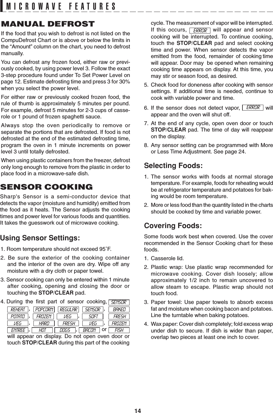 14MICROWAVE FEATURESUsing Sensor Settings:MANUAL DEFROSTIf the food that you wish to defrost is not listed on theCompuDefrost Chart or is above or below the limits inthe “Amount” column on the chart, you need to defrostmanually.You can defrost any frozen food, either raw or previ-ously cooked, by using power level 3. Follow the exact3-step procedure found under To Set Power Level onpage 12. Estimate defrosting time and press 3 for 30%when you select the power level.For either raw or previously cooked frozen food, therule of thumb is approximately 5 minutes per pound.For example, defrost 5 minutes for 2-3 cups of casse-role or 1 pound of frozen spaghetti sauce.Always stop the oven periodically to remove orseparate the portions that are defrosted. If food is notdefrosted at the end of the estimated defrosting time,program the oven in 1 minute increments on powerlevel 3 until totally defrosted.When using plastic containers from the freezer, defrostonly long enough to remove from the plastic in order toplace food in a microwave-safe dish.SENSOR COOKINGSharp&apos;s Sensor is a semi-conductor device thatdetects the vapor (moisture and humidity) emitted fromthe food as it heats. The Sensor adjusts the cookingtimes and power level for various foods and quantities.It takes the guesswork out of microwave cooking.1. Room temperature should not exceed 95˚F.2. Be sure the exterior of the cooking containerand the interior of the oven are dry. Wipe off anymoisture with a dry cloth or paper towel.3. Sensor cooking can only be entered within 1 minuteafter cooking, opening and closing the door ortouching the STOP/CLEAR pad.4. During  the  first  part  of  sensor  cooking, ,    , ,   ,    ,    , ,    ,   or will appear on display. Do not open oven door ortouch STOP/CLEAR during this part of the cookingSENSORREHEAT POPCORN REGULAR SENSOR BAKEDPOTATO FROZEN VEG SOFTFRESH VEGFRESHFROZENBACON FISHcycle. The measurement of vapor will be interrupted.If this occurs,   will appear and sensorcooking will be interrupted. To continue cooking,touch the STOP/CLEAR pad and select cookingtime and power. When sensor detects the vaporemitted  from  the  food,  remainder  of  cooking timewill appear. Door may  be opened when remainingcooking time appears on display. At this time, youmay stir or season food, as desired.5. Check food for doneness after cooking with sensorsettings. If additional time is needed, continue tocook with variable power and time.6. If the sensor does not detect vapor,   willappear and the oven will shut off.7. At the end of any cycle, open oven door or touchSTOP/CLEAR pad. The time of day will reappearon the display.8. Any sensor setting can be programmed with Moreor Less Time Adjustment. See page 24.Selecting Foods:1. The sensor works with foods at normal storagetemperature. For example, foods for reheating wouldbe at refrigerator temperature and potatoes for bak-ing would be room temperature.2. More or less food than the quantity listed in the chartsshould be cooked by time and variable power.Covering Foods:Some foods work best when covered. Use the coverrecommended in the Sensor Cooking chart for thesefoods.1. Casserole lid.2. Plastic wrap: Use plastic wrap recommended formicrowave cooking. Cover dish loosely; allowapproximately 1/2 inch to remain uncovered toallow steam to escape. Plastic wrap should nottouch food.3. Paper towel: Use paper towels to absorb excessfat and moisture when cooking bacon and potatoes.Line the turntable when baking potatoes.4. Wax paper: Cover dish completely; fold excess wrapunder dish to secure. If dish is wider than paper,overlap two pieces at least one inch to cover.ERRORERRORHARDVEGENTREE HOT DOGS