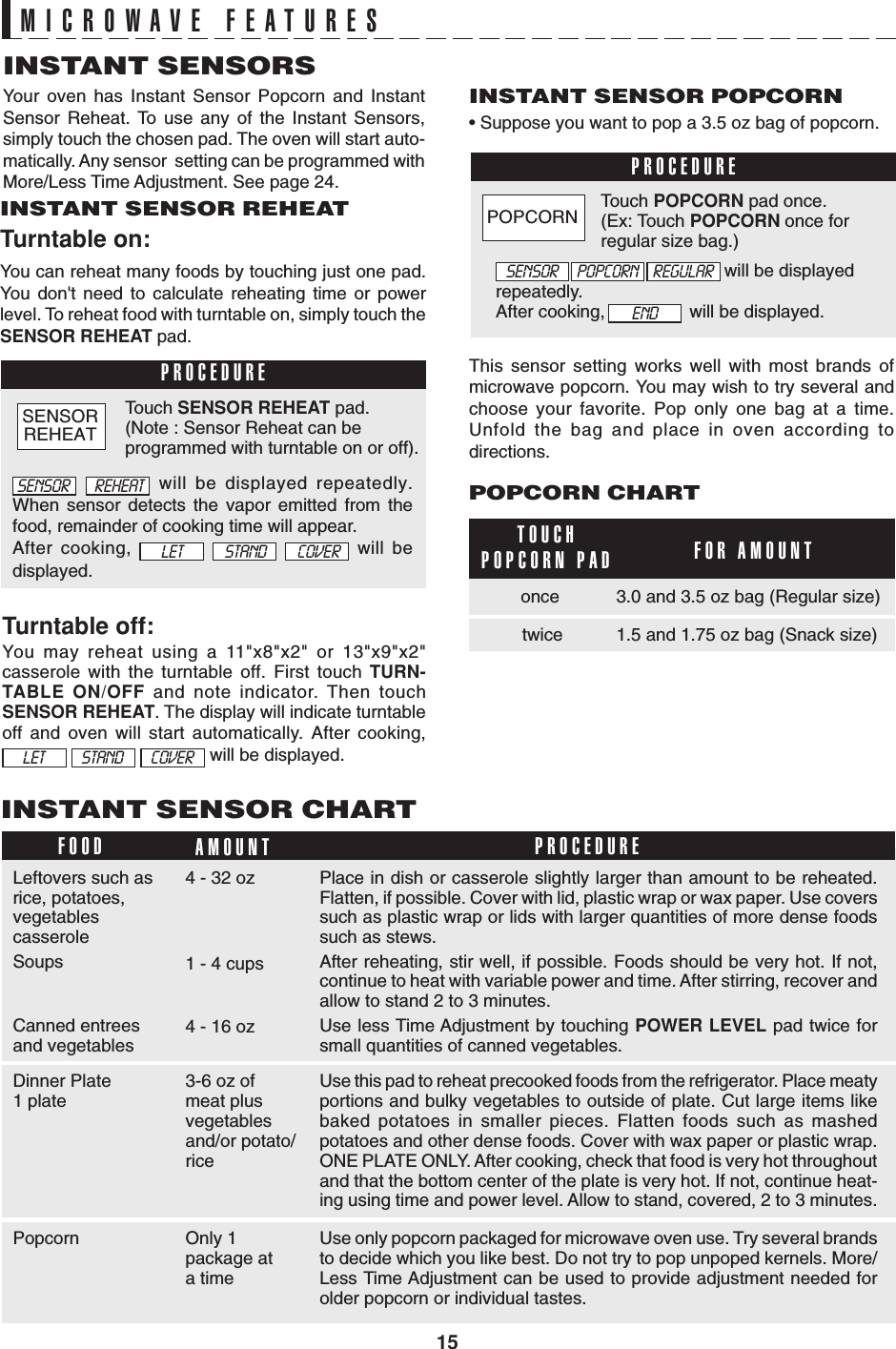 15PROCEDUREPROCEDUREFOOD AMOUNT PROCEDUREAfter cooking,                 will be displayed.                                              will be displayedrepeatedly.SENSOR POPCORN REGULARENDMICROWAVE FEATURESINSTANT SENSORSYour oven has Instant Sensor Popcorn and InstantSensor Reheat. To use any of the Instant Sensors,simply touch the chosen pad. The oven will start auto-matically. Any sensor  setting can be programmed withMore/Less Time Adjustment. See page 24.INSTANT SENSOR REHEATTurntable on:You can reheat many foods by touching just one pad.You don&apos;t need to calculate reheating time or powerlevel. To reheat food with turntable on, simply touch theSENSOR REHEAT pad.Turntable off:You may reheat using a 11&quot;x8&quot;x2&quot; or 13&quot;x9&quot;x2&quot;casserole with the turntable off. First touch TURN-TABLE ON/OFF and note indicator. Then touchSENSOR REHEAT. The display will indicate turntableoff and oven will start automatically. After cooking,     will be displayed.INSTANT SENSOR POPCORN• Suppose you want to pop a 3.5 oz bag of popcorn.  will be displayed repeatedly.When sensor detects the vapor emitted from thefood, remainder of cooking time will appear.After cooking,       will bedisplayed.Touch SENSOR REHEAT pad.(Note : Sensor Reheat can beprogrammed with turntable on or off).Touch POPCORN pad once.(Ex: Touch POPCORN once forregular size bag.)This sensor setting works well with most brands ofmicrowave popcorn. You may wish to try several andchoose your favorite. Pop only one bag at a time.Unfold the bag and place in oven according todirections.TOUCHPOPCORN PADPOPCORN CHARTFOR AMOUNT3.0 and 3.5 oz bag (Regular size)twice 1.5 and 1.75 oz bag (Snack size)onceINSTANT SENSOR CHARTLeftovers such asrice, potatoes,vegetablescasseroleSoupsCanned entreesand vegetables4 - 32 oz Place in dish or casserole slightly larger than amount to be reheated.Flatten, if possible. Cover with lid, plastic wrap or wax paper. Use coverssuch as plastic wrap or lids with larger quantities of more dense foodssuch as stews.After reheating, stir well, if possible. Foods should be very hot. If not,continue to heat with variable power and time. After stirring, recover andallow to stand 2 to 3 minutes.Use less Time Adjustment by touching POWER LEVEL pad twice forsmall quantities of canned vegetables.1 - 4 cups4 - 16 ozDinner Plate1 plate 3-6 oz ofmeat plusvegetablesand/or potato/riceUse this pad to reheat precooked foods from the refrigerator. Place meatyportions and bulky vegetables to outside of plate. Cut large items likebaked potatoes in smaller pieces. Flatten foods such as mashedpotatoes and other dense foods. Cover with wax paper or plastic wrap.ONE PLATE ONLY. After cooking, check that food is very hot throughoutand that the bottom center of the plate is very hot. If not, continue heat-ing using time and power level. Allow to stand, covered, 2 to 3 minutes.Popcorn Only 1package ata timeUse only popcorn packaged for microwave oven use. Try several brandsto decide which you like best. Do not try to pop unpoped kernels. More/Less Time Adjustment can be used to provide adjustment needed forolder popcorn or individual tastes.STAND COVERLETSENSOR REHEATSTAND COVERLETSENSORREHEATPOPCORN