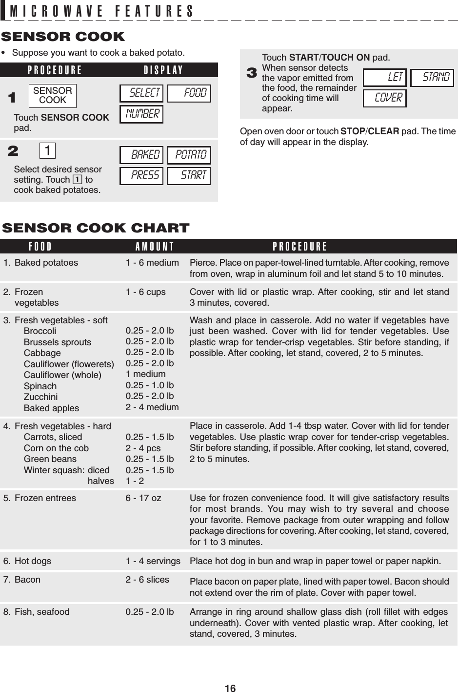 16MICROWAVE FEATURES•Suppose you want to cook a baked potato.SENSOR COOKPROCEDURE DISPLAY12SENSOR COOK CHARTFOOD AMOUNT PROCEDURE3Touch SENSOR COOKpad.SELECTNUMBERFOODBAKEDPRESSPOTATOSTART1Select desired sensorsetting. Touch 1 tocook baked potatoes.Touch START/TOUCH ON pad.When sensor detectsthe vapor emitted fromthe food, the remainderof cooking time willappear.Open oven door or touch STOP/CLEAR pad. The timeof day will appear in the display.LETCOVERSTAND1. Baked potatoes 1 - 6 medium2. Frozenvegetables1 - 6 cups3. Fresh vegetables - softBroccoliBrussels sproutsCabbageCauliflower (flowerets)Cauliflower (whole)SpinachZucchiniBaked apples0.25 - 2.0 lb0.25 - 2.0 lb0.25 - 2.0 lb0.25 - 2.0 lb1 medium0.25 - 1.0 lb0.25 - 2.0 lb2 - 4 medium4. Fresh vegetables - hardCarrots, slicedCorn on the cobGreen beansWinter squash: dicedhalves0.25 - 1.5 lb2 - 4 pcs0.25 - 1.5 lb0.25 - 1.5 lb1 - 25. Frozen entrees 6 - 17 oz6. Hot dogs 1 - 4 servings7. Bacon 2 - 6 slices8. Fish, seafood 0.25 - 2.0 lbPierce. Place on paper-towel-lined turntable. After cooking, removefrom oven, wrap in aluminum foil and let stand 5 to 10 minutes.Cover with lid or plastic wrap. After cooking, stir and let stand3 minutes, covered.Wash and place in casserole. Add no water if vegetables havejust been washed. Cover with lid for tender vegetables. Useplastic wrap for tender-crisp vegetables. Stir before standing, ifpossible. After cooking, let stand, covered, 2 to 5 minutes.Place in casserole. Add 1-4 tbsp water. Cover with lid for tendervegetables. Use plastic wrap cover for tender-crisp vegetables.Stir before standing, if possible. After cooking, let stand, covered,2 to 5 minutes.Use for frozen convenience food. It will give satisfactory resultsfor most brands. You may wish to try several and chooseyour favorite. Remove package from outer wrapping and followpackage directions for covering. After cooking, Iet stand, covered,for 1 to 3 minutes.Place hot dog in bun and wrap in paper towel or paper napkin.Place bacon on paper plate, lined with paper towel. Bacon shouldnot extend over the rim of plate. Cover with paper towel.Arrange in ring around shallow glass dish (roll fillet with edgesunderneath). Cover with vented plastic wrap. After cooking, letstand, covered, 3 minutes.SENSORCOOK