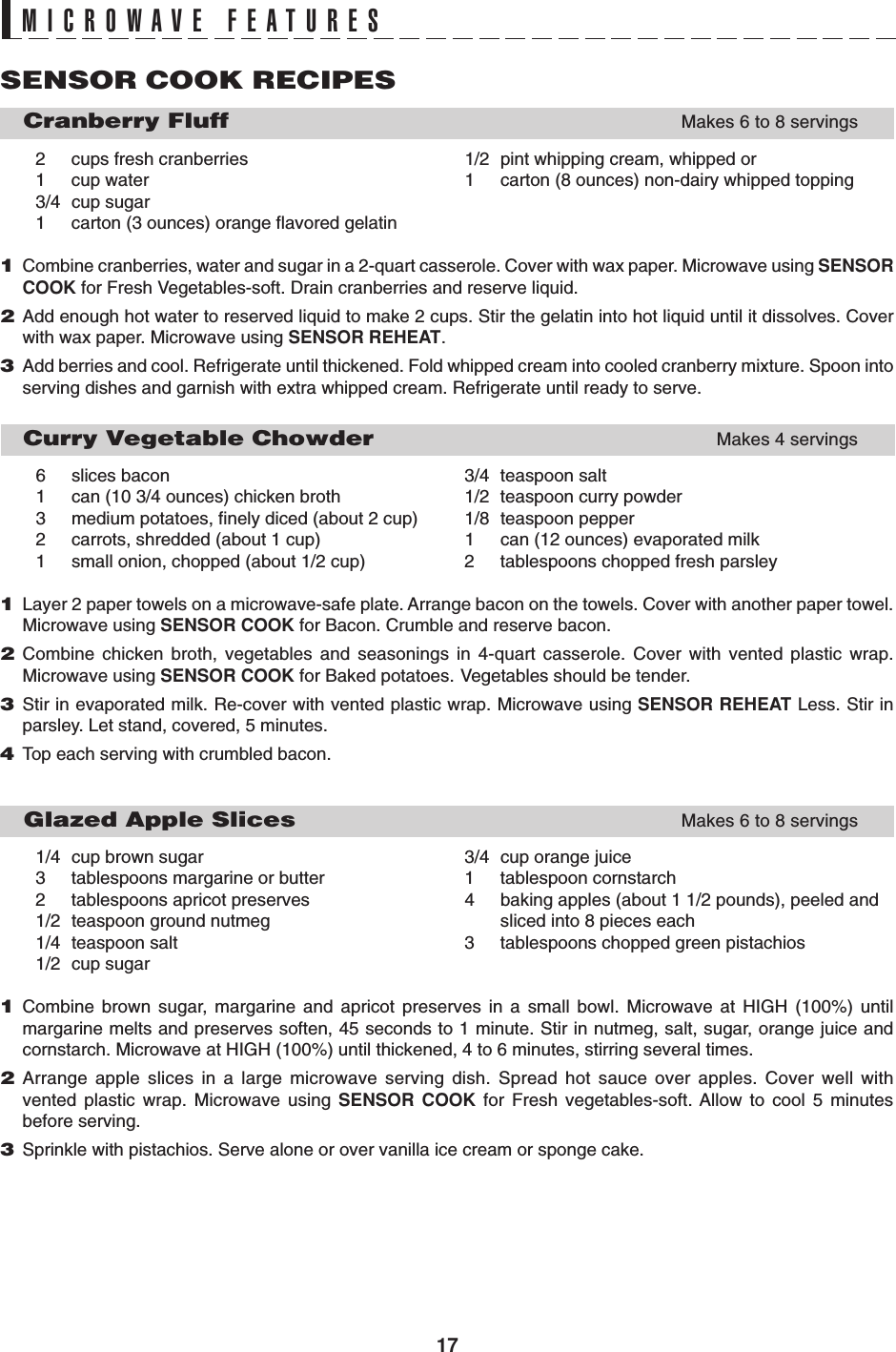 17MICROWAVE FEATURESSENSOR COOK RECIPES   Cranberry FluffMakes 6 to 8 servings2 cups fresh cranberries 1/2 pint whipping cream, whipped or1 cup water 1 carton (8 ounces) non-dairy whipped topping3/4 cup sugar1 carton (3 ounces) orange flavored gelatin1Combine cranberries, water and sugar in a 2-quart casserole. Cover with wax paper. Microwave using SENSORCOOK for Fresh Vegetables-soft. Drain cranberries and reserve liquid.2Add enough hot water to reserved liquid to make 2 cups. Stir the gelatin into hot liquid until it dissolves. Coverwith wax paper. Microwave using SENSOR REHEAT.3Add berries and cool. Refrigerate until thickened. Fold whipped cream into cooled cranberry mixture. Spoon intoserving dishes and garnish with extra whipped cream. Refrigerate until ready to serve.   Curry Vegetable ChowderMakes 4 servings6 slices bacon 3/4 teaspoon salt1 can (10 3/4 ounces) chicken broth 1/2 teaspoon curry powder3 medium potatoes, finely diced (about 2 cup) 1/8 teaspoon pepper2 carrots, shredded (about 1 cup) 1 can (12 ounces) evaporated milk1 small onion, chopped (about 1/2 cup) 2 tablespoons chopped fresh parsley1Layer 2 paper towels on a microwave-safe plate. Arrange bacon on the towels. Cover with another paper towel.Microwave using SENSOR COOK for Bacon. Crumble and reserve bacon.2Combine chicken broth, vegetables and seasonings in 4-quart casserole. Cover with vented plastic wrap.Microwave using SENSOR COOK for Baked potatoes. Vegetables should be tender.3Stir in evaporated milk. Re-cover with vented plastic wrap. Microwave using SENSOR REHEAT Less. Stir inparsley. Let stand, covered, 5 minutes.4Top each serving with crumbled bacon.   Glazed Apple SlicesMakes 6 to 8 servings1/4 cup brown sugar 3/4 cup orange juice3 tablespoons margarine or butter 1 tablespoon cornstarch2 tablespoons apricot preserves 4 baking apples (about 1 1/2 pounds), peeled and1/2 teaspoon ground nutmeg sliced into 8 pieces each1/4 teaspoon salt 3 tablespoons chopped green pistachios1/2 cup sugar1Combine brown sugar, margarine and apricot preserves in a small bowl. Microwave at HIGH (100%) untilmargarine melts and preserves soften, 45 seconds to 1 minute. Stir in nutmeg, salt, sugar, orange juice andcornstarch. Microwave at HIGH (100%) until thickened, 4 to 6 minutes, stirring several times.2Arrange apple slices in a large microwave serving dish. Spread hot sauce over apples. Cover well withvented plastic wrap. Microwave using SENSOR COOK for Fresh vegetables-soft. Allow to cool 5 minutesbefore serving.3Sprinkle with pistachios. Serve alone or over vanilla ice cream or sponge cake.