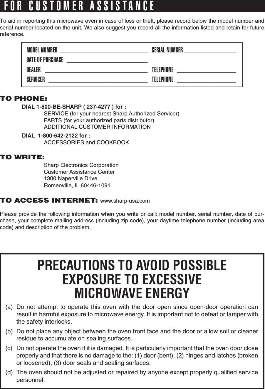 To aid in reporting this microwave oven in case of loss or theft, please record below the model number andserial number located on the unit. We also suggest you record all the information listed and retain for futurereference.MODEL NUMBER ________________________ SERIAL NUMBER ______________DATE OF PURCHASE ______________________DEALER ____________________________ TELEPHONE ________________SERVICER ___________________________ TELEPHONE ________________PRECAUTIONS TO AVOID POSSIBLEEXPOSURE TO EXCESSIVEMICROWAVE ENERGY(a) Do not attempt to operate this oven with the door open since open-door operation canresult in harmful exposure to microwave energy. It is important not to defeat or tamper withthe safety interlocks.(b) Do not place any object between the oven front face and the door or allow soil or cleanerresidue to accumulate on sealing surfaces.(c) Do not operate the oven if it is damaged. It is particularly important that the oven door closeproperly and that there is no damage to the: (1) door (bent), (2) hinges and latches (brokenor loosened), (3) door seals and sealing surfaces.(d) The oven should not be adjusted or repaired by anyone except properly qualified servicepersonnel.FOR CUSTOMER ASSISTANCETO PHONE:DIAL 1-800-BE-SHARP ( 237-4277 ) for :SERVICE (for your nearest Sharp Authorized Servicer)PARTS (for your authorized parts distributor)ADDITIONAL CUSTOMER INFORMATIONDIAL  1-800-642-2122 for :ACCESSORIES and COOKBOOKTO WRITE:Sharp Electronics CorporationCustomer Assistance Center1300 Naperville DriveRomeoville, IL 60446-1091TO ACCESS INTERNET: www.sharp-usa.comPlease provide the following information when you write or call: model number, serial number, date of pur-chase, your complete mailing address (including zip code), your daytime telephone number (including areacode) and description of the problem.