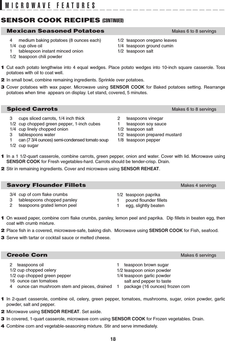 18MICROWAVE FEATURESSENSOR COOK RECIPES (CONTINUED)     Mexican Seasoned PotatoesMakes 6 to 8 servings4 medium baking potatoes (8 ounces each) 1/2 teaspoon oregano leaves1/4 cup olive oil 1/4 teaspoon ground cumin1 tablespoon instant minced onion 1/2 teaspoon salt1/2 teaspoon chili powder1Cut each potato lengthwise into 4 equal wedges. Place potato wedges into 10-inch square casserole. Tosspotatoes with oil to coat well.2In small bowl, combine remaining ingredients. Sprinkle over potatoes.3Cover potatoes with wax paper. Microwave using SENSOR COOK for Baked potatoes setting. Rearrangepotatoes when time  appears on display. Let stand, covered, 5 minutes.   Spiced CarrotsMakes 6 to 8 servings3 cups sliced carrots, 1/4 inch thick 2 teaspoons vinegar1/2 cup chopped green pepper, 1-inch cubes 1 teaspoon soy sauce1/4 cup linely chopped onion 1/2 teaspoon salt3 tablespoons water 1/2 teaspoon prepared mustard1 can (7 3/4 ounces) semi-condensed tomato soup 1/8 teaspoon pepper1/2 cup sugar1In a 1 1/2-quart casserole, combine carrots, green pepper, onion and water. Cover with lid. Microwave usingSENSOR COOK for Fresh vegetables-hard. Carrots should be tender-crisp. Drain.2Stir in remaining ingredients. Cover and microwave using SENSOR REHEAT.   Savory Flounder FilletsMakes 4 servings3/4 cup of corn flake crumbs3 tablespoons chopped parsley2 teaspoons grated lemon peel1On waxed paper, combine corn flake crumbs, parsley, lemon peel and paprika.  Dip fillets in beaten egg, thencoat with crumb mixture.2Place fish in a covered, microwave-safe, baking dish.  Microwave using SENSOR COOK for Fish, seafood.3Serve with tartar or cocktail sauce or melted cheese.     Creole CornMakes 6 servings2    teaspoons oil1/2 cup chopped celery1/2 cup chopped green pepper16  ounce can tomatoes4    ounce can mushroom stem and pieces, drained1In 2-quart casserole, combine oil, celery, green pepper, tomatoes, mushrooms, sugar, onion powder, garlicpowder, salt and pepper.2Microwave using SENSOR REHEAT. Set aside.3In covered, 1-quart casserole, microwave corn using SENSOR COOK for Frozen vegetables. Drain.4Combine corn and vegetable-seasoning mixture. Stir and serve immediately.1/2 teaspoon paprika1 pound flounder fillets1 egg, slightly beaten1    teaspoon brown sugar1/2 teaspoon onion powder1/4 teaspoon garlic powder      salt and pepper to taste1    package (16 ounces) frozen corn