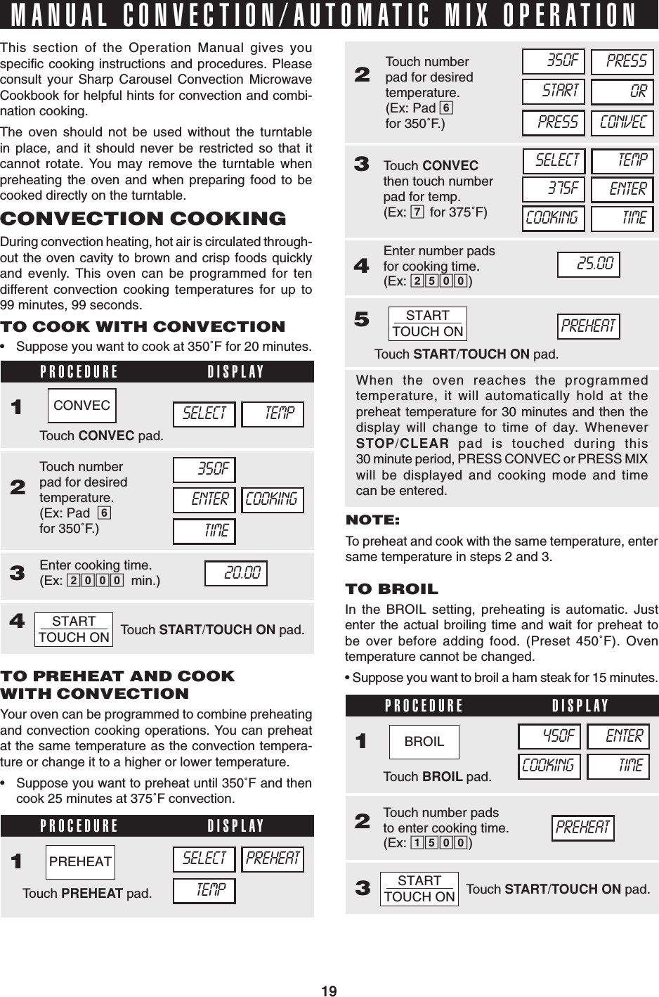 19PROCEDURE DISPLAY1234234PROCEDURE DISPLAY123Touch START/TOUCH ON pad.STARTTOUCH ONMANUAL CONVECTION/AUTOMATIC MIX OPERATIONThis section of the Operation Manual gives youspecific cooking instructions and procedures. Pleaseconsult your Sharp Carousel Convection MicrowaveCookbook for helpful hints for convection and combi-nation cooking.The oven should not be used without the turntablein place, and it should never be restricted so that itcannot rotate. You may remove the turntable whenpreheating the oven and when preparing food to becooked directly on the turntable.CONVECTION COOKINGDuring convection heating, hot air is circulated through-out the oven cavity to brown and crisp foods quicklyand evenly. This oven can be programmed for tendifferent convection cooking temperatures for up to99 minutes, 99 seconds.TO COOK WITH CONVECTION•Suppose you want to cook at 350˚F for 20 minutes.TO PREHEAT AND COOKWITH CONVECTIONYour oven can be programmed to combine preheatingand convection cooking operations. You can preheatat the same temperature as the convection tempera-ture or change it to a higher or lower temperature.•Suppose you want to preheat until 350˚F and thencook 25 minutes at 375˚F convection.NOTE:To preheat and cook with the same temperature, entersame temperature in steps 2 and 3.When the oven reaches the programmedtemperature, it will automatically hold at thepreheat temperature for 30 minutes and then thedisplay will change to time of day. WheneverSTOP/CLEAR pad is touched during this30 minute period, PRESS CONVEC or PRESS MIXwill be displayed and cooking mode and timecan be entered.TO BROILIn the BROIL setting, preheating is automatic. Justenter the actual broiling time and wait for preheat tobe over before adding food. (Preset 450˚F). Oventemperature cannot be changed.• Suppose you want to broil a ham steak for 15 minutes.Touch BROIL pad.Touch number padsto enter cooking time.(Ex: 1500)450FCOOKINGENTERTIMEPREHEATSELECT TEMP350FENTER COOKINGTIME20.00Touch CONVEC pad.Touch numberpad for desiredtemperature.(Ex: Pad  6for 350˚F.)Enter cooking time.(Ex: 2000 min.)Touch START/TOUCH ON pad.STARTTOUCH ONPROCEDURE DISPLAY15STARTTOUCH ONTouch PREHEAT pad.TEMPSELECT PREHEATTouch numberpad for desiredtemperature.(Ex: Pad 6for 350˚F.)350FSTARTPRESSEnter number padsfor cooking time.(Ex: 2500)25.00Touch START/TOUCH ON pad.PRESSORCONVECTouch CONVECthen touch numberpad for temp.(Ex: 7for 375˚F)SELECT375FTEMPENTERCOOKING TIMEPREHEATCONVECPREHEATBROIL