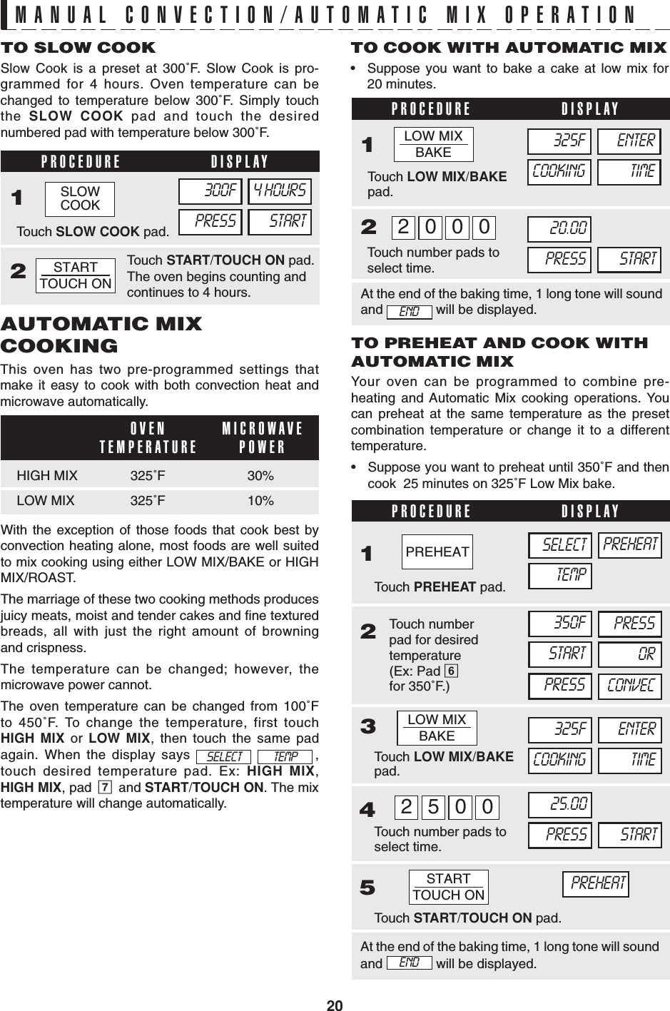 20PROCEDURE DISPLAY12OVENTEMPERATURE MICROWAVEPOWERPROCEDURE DISPLAY12PROCEDURE DISPLAYMANUAL CONVECTION/AUTOMATIC MIX OPERATIONTO PREHEAT AND COOK WITHAUTOMATIC MIXYour oven can be programmed to combine pre-heating and Automatic Mix cooking operations. Youcan preheat at the same temperature as the presetcombination temperature or change it to a differenttemperature.•Suppose you want to preheat until 350˚F and thencook  25 minutes on 325˚F Low Mix bake.TO SLOW COOKSlow Cook is a preset at 300˚F. Slow Cook is pro-grammed for 4 hours. Oven temperature can bechanged to temperature below 300˚F. Simply touchthe  SLOW COOK pad and touch the desirednumbered pad with temperature below 300˚F.AUTOMATIC MIXCOOKINGThis oven has two pre-programmed settings thatmake it easy to cook with both convection heat andmicrowave automatically.TO COOK WITH AUTOMATIC MIX•Suppose you want to bake a cake at low mix for20 minutes.24350FSTARTPRESS5Touch START/TOUCH ON pad.PRESSORCONVEC3Touch PREHEAT pad.1SELECTTEMPPREHEATTouch LOW MIX/BAKEpad.325FCOOKING TIMEENTERTouch number pads toselect time.005225.00PRESS STARTTouch numberpad for desiredtemperature(Ex: Pad 6for 350˚F.)PREHEATWith the exception of those foods that cook best byconvection heating alone, most foods are well suitedto mix cooking using either LOW MIX/BAKE or HIGHMIX/ROAST.The marriage of these two cooking methods producesjuicy meats, moist and tender cakes and fine texturedbreads, all with just the right amount of browningand crispness.The temperature can be changed; however, themicrowave power cannot.The oven temperature can be changed from 100˚Fto 450˚F. To change the temperature, first touchHIGH MIX or LOW MIX, then touch the same padagain. When the display says    ,touch desired temperature pad. Ex: HIGH MIX,HIGH MIX, pad  7  and START/TOUCH ON. The mixtemperature will change automatically.SELECT TEMPAt the end of the baking time, 1 long tone will soundand   will be displayed.HIGH MIX 325˚F 30%LOW MIX 325˚F 10%Touch LOW MIX/BAKEpad.Touch number pads toselect time.000220.00PRESS START325FCOOKING TIMEENTERAt the end of the baking time, 1 long tone will soundand   will be displayed.ENDSTARTTOUCH ONENDTouch SLOW COOK pad.300FPRESS STARTTouch START/TOUCH ON pad.The oven begins counting andcontinues to 4 hours.4 HOURSSTARTTOUCH ONSLOWCOOKPREHEATLOW MIXBAKELOW MIXBAKE