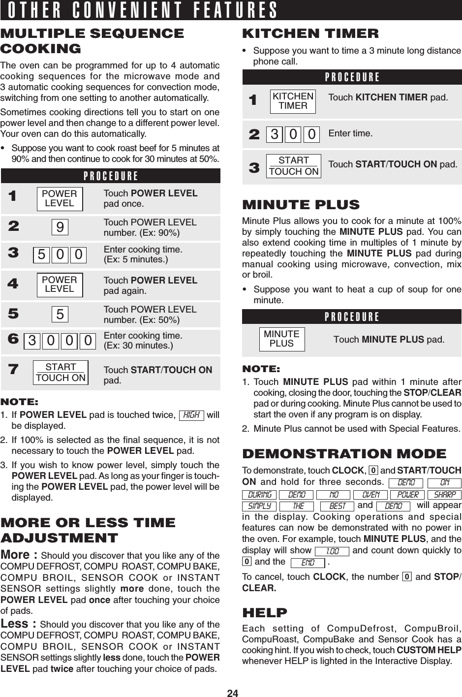 24To demonstrate, touch CLOCK, 0 and START/TOUCHON and hold for three seconds.             and    will appearin the display. Cooking operations and specialfeatures can now be demonstrated with no power inthe oven. For example, touch MINUTE PLUS, and thedisplay will show   and count down quickly to0 and the    .To cancel, touch CLOCK, the number 0 and STOP/CLEAR.OTHER CONVENIENT FEATURESThe oven can be programmed for up to 4 automaticcooking sequences for the microwave mode and3 automatic cooking sequences for convection mode,switching from one setting to another automatically.Sometimes cooking directions tell you to start on onepower level and then change to a different power level.Your oven can do this automatically.•Suppose you want to cook roast beef for 5 minutes at90% and then continue to cook for 30 minutes at 50%.MULTIPLE SEQUENCECOOKINGPROCEDURENOTE:1. If POWER LEVEL pad is touched twice,   HIGH   willbe displayed.2. If 100% is selected as the final sequence, it is notnecessary to touch the POWER LEVEL pad.3. If you wish to know power level, simply touch thePOWER LEVEL pad. As long as your finger is touch-ing the POWER LEVEL pad, the power level will bedisplayed.•Suppose you want to time a 3 minute long distancephone call.KITCHEN TIMERPROCEDURE12Minute Plus allows you to cook for a minute at 100%by simply touching the MINUTE PLUS pad. You canalso extend cooking time in multiples of 1 minute byrepeatedly touching the MINUTE PLUS pad duringmanual cooking using microwave, convection, mixor broil.•Suppose you want to heat a cup of soup for oneminute.MINUTE PLUSPROCEDURETouch MINUTE PLUS pad.NOTE:1. Touch  MINUTE PLUS pad within 1 minute aftercooking, closing the door, touching the STOP/CLEARpad or during cooking. Minute Plus cannot be used tostart the oven if any program is on display.2. Minute Plus cannot be used with Special Features.More : Should you discover that you like any of theCOMPU DEFROST, COMPU  ROAST, COMPU BAKE,COMPU BROIL, SENSOR COOK or INSTANTSENSOR settings slightly more done, touch thePOWER LEVEL pad once after touching your choiceof pads.Less : Should you discover that you like any of theCOMPU DEFROST, COMPU  ROAST, COMPU BAKE,COMPU BROIL, SENSOR COOK or INSTANTSENSOR settings slightly less done, touch the POWERLEVEL pad twice after touching your choice of pads.MORE OR LESS TIMEADJUSTMENTDEMONSTRATION MODE3HELPEach setting of CompuDefrost, CompuBroil,CompuRoast, CompuBake and Sensor Cook has acooking hint. If you wish to check, touch CUSTOM HELPwhenever HELP is lighted in the Interactive Display.1293005000364POWERLEVEL557Touch POWER LEVELpad once.Touch POWER LEVELnumber. (Ex: 90%)Enter cooking time.(Ex: 5 minutes.)Touch POWER LEVELpad again.Touch POWER LEVELnumber. (Ex: 50%)Enter cooking time.(Ex: 30 minutes.)Touch START/TOUCH ONpad.STARTTOUCH ONPOWERLEVELTouch KITCHEN TIMER pad.Enter time.003Touch START/TOUCH ON pad.KITCHENTIMERSTARTTOUCH ONDEMO ONDURING DEMO NO POWER SHARPOVENSIMPLY THE DEMOBEST1.00ENDMINUTEPLUS