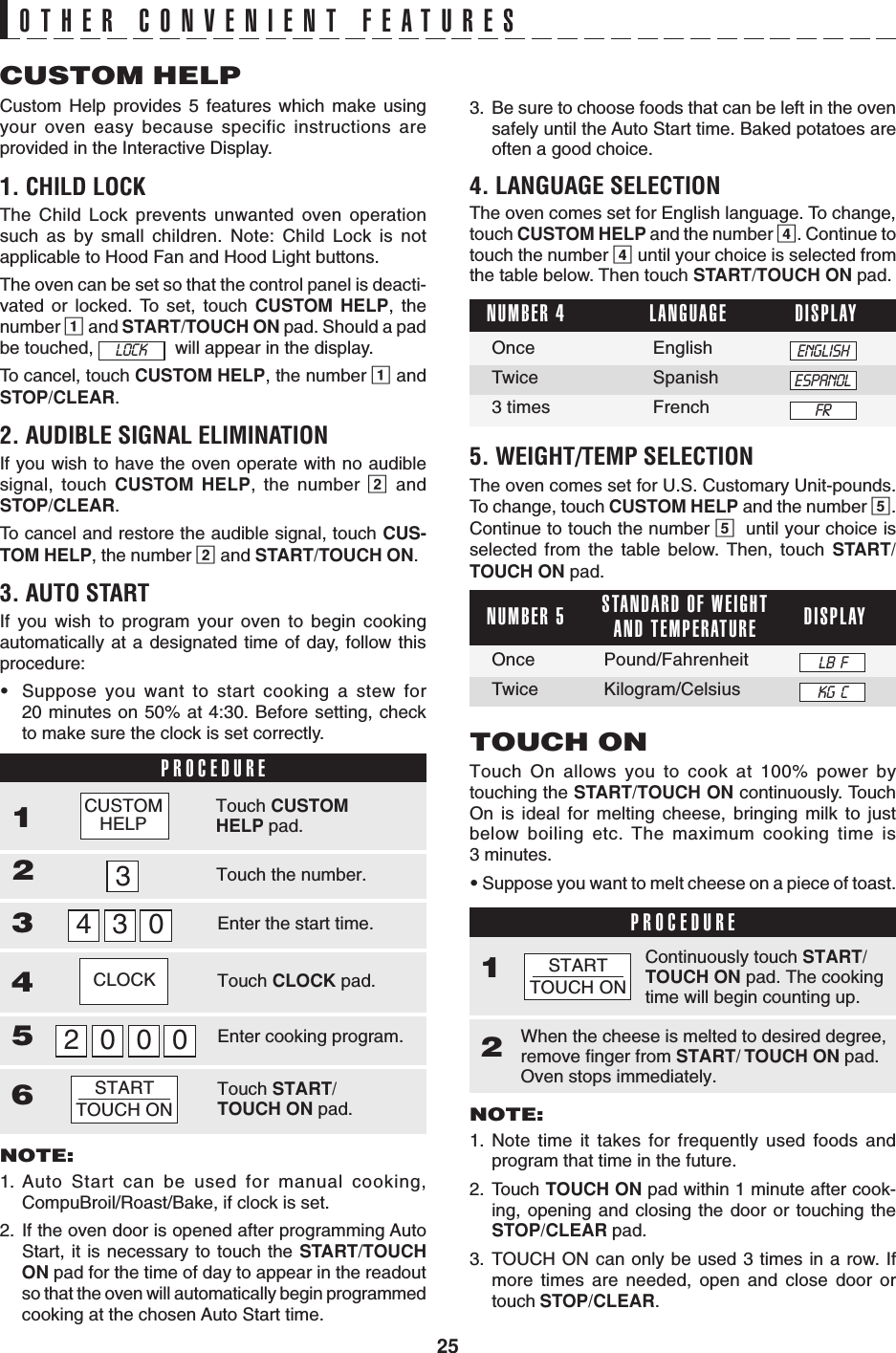 25123456CUSTOM HELPCustom Help provides 5 features which make usingyour oven easy because specific instructions areprovided in the Interactive Display.1. CHILD LOCKThe Child Lock prevents unwanted oven operationsuch as by small children. Note: Child Lock is notapplicable to Hood Fan and Hood Light buttons.The oven can be set so that the control panel is deacti-vated or locked. To set, touch CUSTOM HELP, thenumber 1 and START/TOUCH ON pad. Should a padbe touched,    will appear in the display.To cancel, touch CUSTOM HELP, the number 1 andSTOP/CLEAR.2. AUDIBLE SIGNAL ELIMINATIONIf you wish to have the oven operate with no audiblesignal, touch CUSTOM HELP, the number 2 andSTOP/CLEAR.To cancel and restore the audible signal, touch CUS-TOM HELP, the number 2 and START/TOUCH ON.3. AUTO STARTIf you wish to program your oven to begin cookingautomatically at a designated time of day, follow thisprocedure:•Suppose you want to start cooking a stew for20 minutes on 50% at 4:30. Before setting, checkto make sure the clock is set correctly.PROCEDURENOTE:1. Auto Start can be used for manual cooking,CompuBroil/Roast/Bake, if clock is set.2. If the oven door is opened after programming AutoStart, it is necessary to touch the START/TOUCHON pad for the time of day to appear in the readoutso that the oven will automatically begin programmedcooking at the chosen Auto Start time.OTHER CONVENIENT FEATURESLANGUAGENUMBER 4 DISPLAYOnce EnglishTwice Spanish3 times FrenchTouch On allows you to cook at 100% power bytouching the START/TOUCH ON continuously. TouchOn is ideal for melting cheese, bringing milk to justbelow boiling etc. The maximum cooking time is3 minutes.• Suppose you want to melt cheese on a piece of toast.TOUCH ONNOTE:1. Note time it takes for frequently used foods andprogram that time in the future.2. Touch TOUCH ON pad within 1 minute after cook-ing, opening and closing the door or touching theSTOP/CLEAR pad.3. TOUCH ON can only be used 3 times in a row. Ifmore times are needed, open and close door ortouch STOP/CLEAR.PROCEDURE1When the cheese is melted to desired degree,remove finger from START/ TOUCH ON pad.Oven stops immediately.2Continuously touch START/TOUCH ON pad. The cookingtime will begin counting up.3. Be sure to choose foods that can be left in the ovensafely until the Auto Start time. Baked potatoes areoften a good choice.4. LANGUAGE SELECTIONThe oven comes set for English language. To change,touch CUSTOM HELP and the number 4. Continue totouch the number 4 until your choice is selected fromthe table below. Then touch START/TOUCH ON pad.LOCKCLOCK30340002STARTTOUCH ONENGLISHESPANOLFR5. WEIGHT/TEMP SELECTIONThe oven comes set for U.S. Customary Unit-pounds.To change, touch CUSTOM HELP and the number 5.Continue to touch the number 5until your choice isselected from the table below. Then, touch START/TOUCH ON pad.Touch the number.Touch CUSTOMHELP pad.Enter the start time.Touch CLOCK pad.Enter cooking program.Touch START/TOUCH ON pad.STANDARD OF WEIGHTAND TEMPERATURENUMBER 5 DISPLAYOnce Pound/FahrenheitTwice Kilogram/CelsiusSTARTTOUCH ONLB  FKG  CCUSTOMHELP