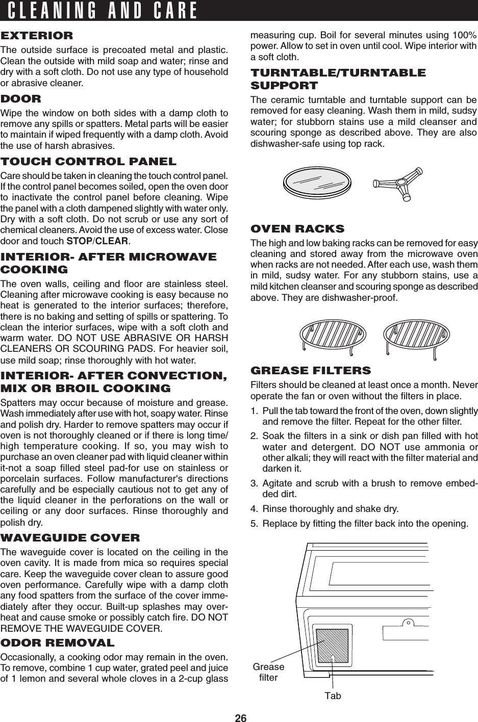 26CLEANING AND CAREEXTERIORThe outside surface is precoated metal and plastic.Clean the outside with mild soap and water; rinse anddry with a soft cloth. Do not use any type of householdor abrasive cleaner.DOORWipe the window on both sides with a damp cloth toremove any spills or spatters. Metal parts will be easierto maintain if wiped frequently with a damp cloth. Avoidthe use of harsh abrasives.TOUCH CONTROL PANELCare should be taken in cleaning the touch control panel.If the control panel becomes soiled, open the oven doorto inactivate the control panel before cleaning. Wipethe panel with a cloth dampened slightly with water only.Dry with a soft cloth. Do not scrub or use any sort ofchemical cleaners. Avoid the use of excess water. Closedoor and touch STOP/CLEAR.INTERIOR- AFTER MICROWAVECOOKINGThe oven walls, ceiling and floor are stainless steel.Cleaning after microwave cooking is easy because noheat is generated to the interior surfaces; therefore,there is no baking and setting of spills or spattering. Toclean the interior surfaces, wipe with a soft cloth andwarm water. DO NOT USE ABRASIVE OR HARSHCLEANERS OR SCOURING PADS. For heavier soil,use mild soap; rinse thoroughly with hot water.INTERIOR- AFTER CONVECTION,MIX OR BROIL COOKINGSpatters may occur because of moisture and grease.Wash immediately after use with hot, soapy water. Rinseand polish dry. Harder to remove spatters may occur ifoven is not thoroughly cleaned or if there is long time/high temperature cooking. If so, you may wish topurchase an oven cleaner pad with liquid cleaner withinit-not a soap filled steel pad-for use on stainless orporcelain surfaces. Follow manufacturer&apos;s directionscarefully and be especially cautious not to get any ofthe liquid cleaner in the perforations on the wall orceiling or any door surfaces. Rinse thoroughly andpolish dry.WAVEGUIDE COVERThe waveguide cover is located on the ceiling in theoven cavity. It is made from mica so requires specialcare. Keep the waveguide cover clean to assure goodoven performance. Carefully wipe with a damp clothany food spatters from the surface of the cover imme-diately after they occur. Built-up splashes may over-heat and cause smoke or possibly catch fire. DO NOTREMOVE THE WAVEGUIDE COVER.ODOR REMOVALOccasionally, a cooking odor may remain in the oven.To remove, combine 1 cup water, grated peel and juiceof 1 lemon and several whole cloves in a 2-cup glassmeasuring cup. Boil for several minutes using 100%power. Allow to set in oven until cool. Wipe interior witha soft cloth.TURNTABLE/TURNTABLESUPPORTThe ceramic turntable and turntable support can beremoved for easy cleaning. Wash them in mild, sudsywater; for stubborn stains use a mild cleanser andscouring sponge as described above. They are alsodishwasher-safe using top rack.OVEN RACKSThe high and low baking racks can be removed for easycleaning and stored away from the microwave ovenwhen racks are not needed. After each use, wash themin mild, sudsy water. For any stubborn stains, use amild kitchen cleanser and scouring sponge as describedabove. They are dishwasher-proof.GREASE FILTERSFilters should be cleaned at least once a month. Neveroperate the fan or oven without the filters in place.1. Pull the tab toward the front of the oven, down slightlyand remove the filter. Repeat for the other filter.2. Soak the filters in a sink or dish pan filled with hotwater and detergent. DO NOT use ammonia orother alkali; they will react with the filter material anddarken it.3. Agitate and scrub with a brush to remove embed-ded dirt.4. Rinse thoroughly and shake dry.5. Replace by fitting the filter back into the opening.TabGreasefilter