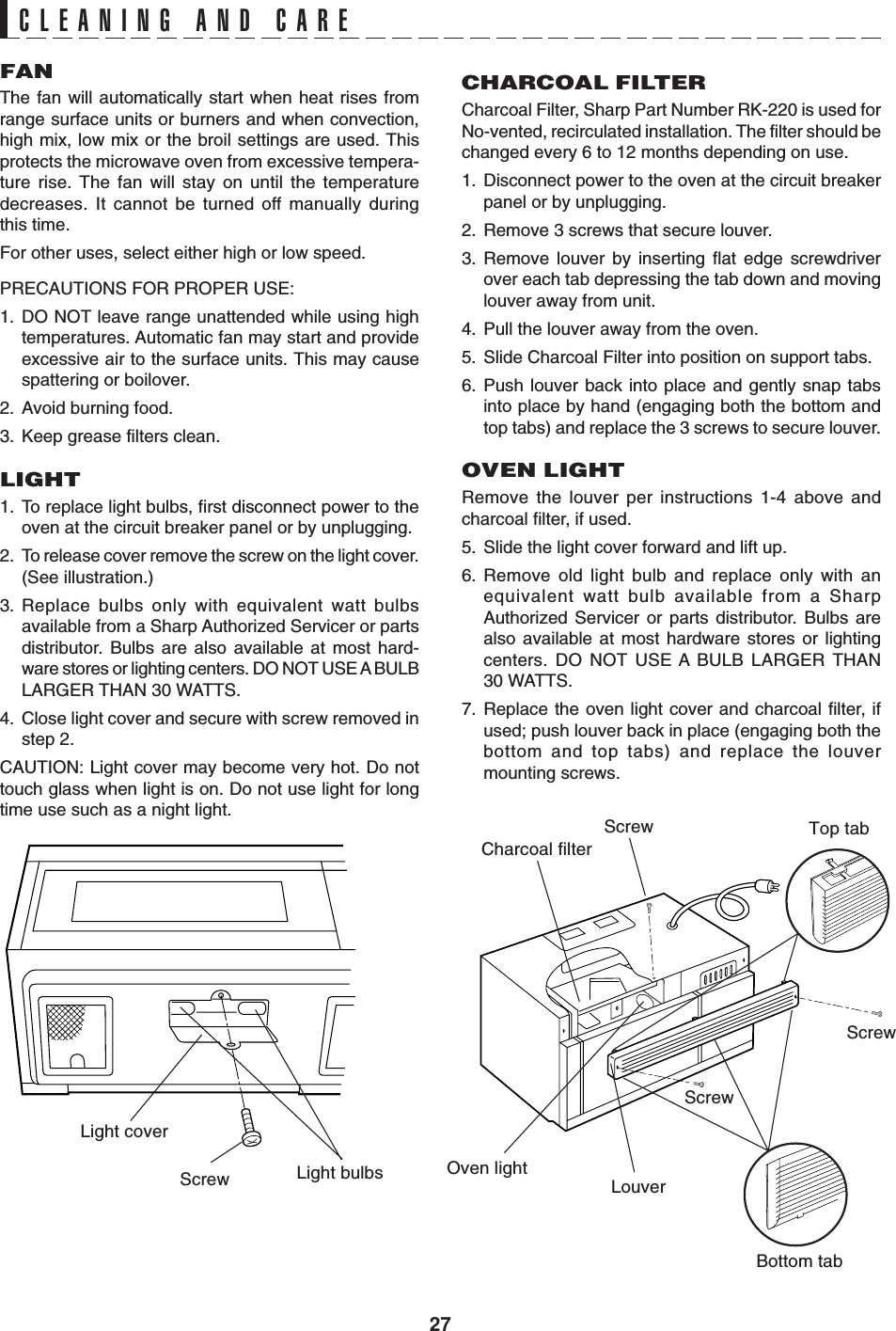 27CLEANING AND CAREFANThe fan will automatically start when heat rises fromrange surface units or burners and when convection,high mix, low mix or the broil settings are used. Thisprotects the microwave oven from excessive tempera-ture rise. The fan will stay on until the temperaturedecreases. It cannot be turned off manually duringthis time.For other uses, select either high or low speed.PRECAUTIONS FOR PROPER USE:1. DO NOT leave range unattended while using hightemperatures. Automatic fan may start and provideexcessive air to the surface units. This may causespattering or boilover.2. Avoid burning food.3. Keep grease filters clean.LIGHT1. To replace light bulbs, first disconnect power to theoven at the circuit breaker panel or by unplugging.2. To release cover remove the screw on the light cover.(See illustration.)3. Replace bulbs only with equivalent watt bulbsavailable from a Sharp Authorized Servicer or partsdistributor. Bulbs are also available at most hard-ware stores or lighting centers. DO NOT USE A BULBLARGER THAN 30 WATTS.4. Close light cover and secure with screw removed instep 2.CAUTION: Light cover may become very hot. Do nottouch glass when light is on. Do not use light for longtime use such as a night light.Light coverScrew Light bulbsCHARCOAL FILTERCharcoal Filter, Sharp Part Number RK-220 is used forNo-vented, recirculated installation. The filter should bechanged every 6 to 12 months depending on use.1. Disconnect power to the oven at the circuit breakerpanel or by unplugging.2. Remove 3 screws that secure louver.3. Remove louver by inserting flat edge screwdriverover each tab depressing the tab down and movinglouver away from unit.4. Pull the louver away from the oven.5. Slide Charcoal Filter into position on support tabs.6. Push louver back into place and gently snap tabsinto place by hand (engaging both the bottom andtop tabs) and replace the 3 screws to secure louver.OVEN LIGHTRemove the louver per instructions 1-4 above andcharcoal filter, if used.5. Slide the light cover forward and lift up.6. Remove old light bulb and replace only with anequivalent watt bulb available from a SharpAuthorized Servicer or parts distributor. Bulbs arealso available at most hardware stores or lightingcenters. DO NOT USE A BULB LARGER THAN30 WATTS.7. Replace the oven light cover and charcoal filter, ifused; push louver back in place (engaging both thebottom and top tabs) and replace the louvermounting screws.LouverOven lightCharcoal filterScrewScrewTop tabBottom tabScrew