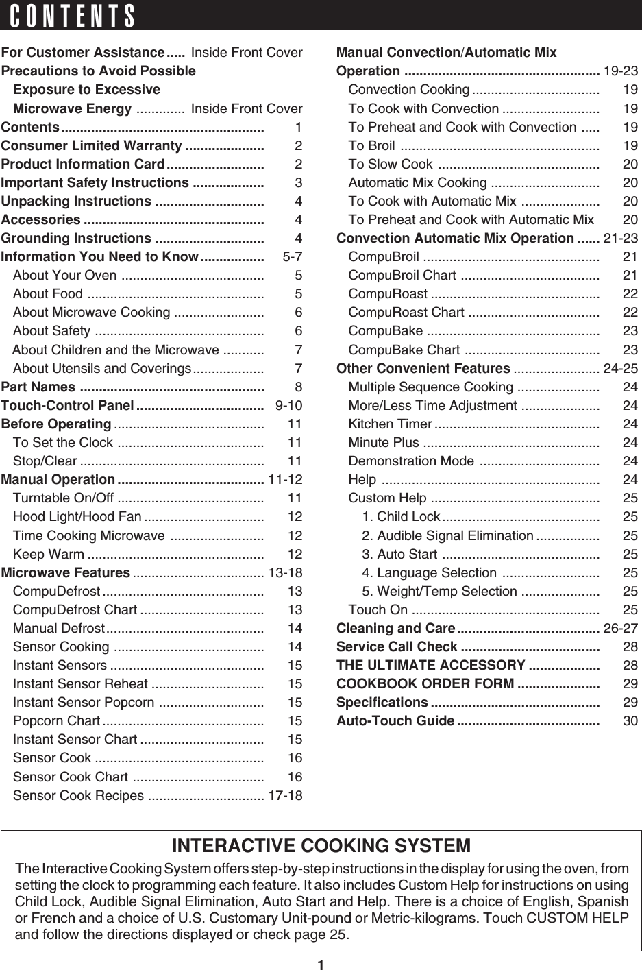 1CONTENTSINTERACTIVE COOKING SYSTEMThe Interactive Cooking System offers step-by-step instructions in the display for using the oven, fromsetting the clock to programming each feature. It also includes Custom Help for instructions on usingChild Lock, Audible Signal Elimination, Auto Start and Help. There is a choice of English, Spanishor French and a choice of U.S. Customary Unit-pound or Metric-kilograms. Touch CUSTOM HELPand follow the directions displayed or check page 25.For Customer Assistance..... Inside Front CoverPrecautions to Avoid PossibleExposure to ExcessiveMicrowave Energy .............  Inside Front CoverContents...................................................... 1Consumer Limited Warranty ..................... 2Product Information Card.......................... 2Important Safety Instructions ................... 3Unpacking Instructions ............................. 4Accessories ................................................ 4Grounding Instructions ............................. 4Information You Need to Know................. 5-7About Your Oven ...................................... 5About Food ............................................... 5About Microwave Cooking ........................ 6About Safety ............................................. 6   About Children and the Microwave ........... 7About Utensils and Coverings................... 7Part Names ................................................. 8Touch-Control Panel .................................. 9-10Before Operating ........................................ 11To Set the Clock ....................................... 11Stop/Clear ................................................. 11Manual Operation ....................................... 11-12Turntable On/Off ....................................... 11Hood Light/Hood Fan ................................ 12Time Cooking Microwave ......................... 12Keep Warm ............................................... 12Microwave Features ................................... 13-18CompuDefrost ........................................... 13CompuDefrost Chart ................................. 13Manual Defrost.......................................... 14Sensor Cooking ........................................ 14Instant Sensors ......................................... 15Instant Sensor Reheat .............................. 15Instant Sensor Popcorn ............................ 15Popcorn Chart ........................................... 15Instant Sensor Chart ................................. 15Sensor Cook ............................................. 16Sensor Cook Chart ................................... 16Sensor Cook Recipes ............................... 17-18Manual Convection/Automatic MixOperation .................................................... 19-23Convection Cooking .................................. 19To Cook with Convection .......................... 19To Preheat and Cook with Convection ..... 19To Broil ..................................................... 19To Slow Cook ........................................... 20Automatic Mix Cooking ............................. 20To Cook with Automatic Mix ..................... 20To Preheat and Cook with Automatic Mix 20Convection Automatic Mix Operation ...... 21-23CompuBroil ............................................... 21CompuBroil Chart ..................................... 21CompuRoast ............................................. 22CompuRoast Chart ................................... 22CompuBake .............................................. 23CompuBake Chart .................................... 23Other Convenient Features ....................... 24-25Multiple Sequence Cooking ...................... 24More/Less Time Adjustment ..................... 24Kitchen Timer ............................................ 24Minute Plus ............................................... 24Demonstration Mode ................................ 24Help .......................................................... 24Custom Help ............................................. 251. Child Lock.......................................... 252. Audible Signal Elimination ................. 253. Auto Start .......................................... 254. Language Selection .......................... 255. Weight/Temp Selection ..................... 25Touch On .................................................. 25Cleaning and Care...................................... 26-27Service Call Check ..................................... 28THE ULTIMATE ACCESSORY ................... 28COOKBOOK ORDER FORM ...................... 29Specifications ............................................. 29Auto-Touch Guide ...................................... 30