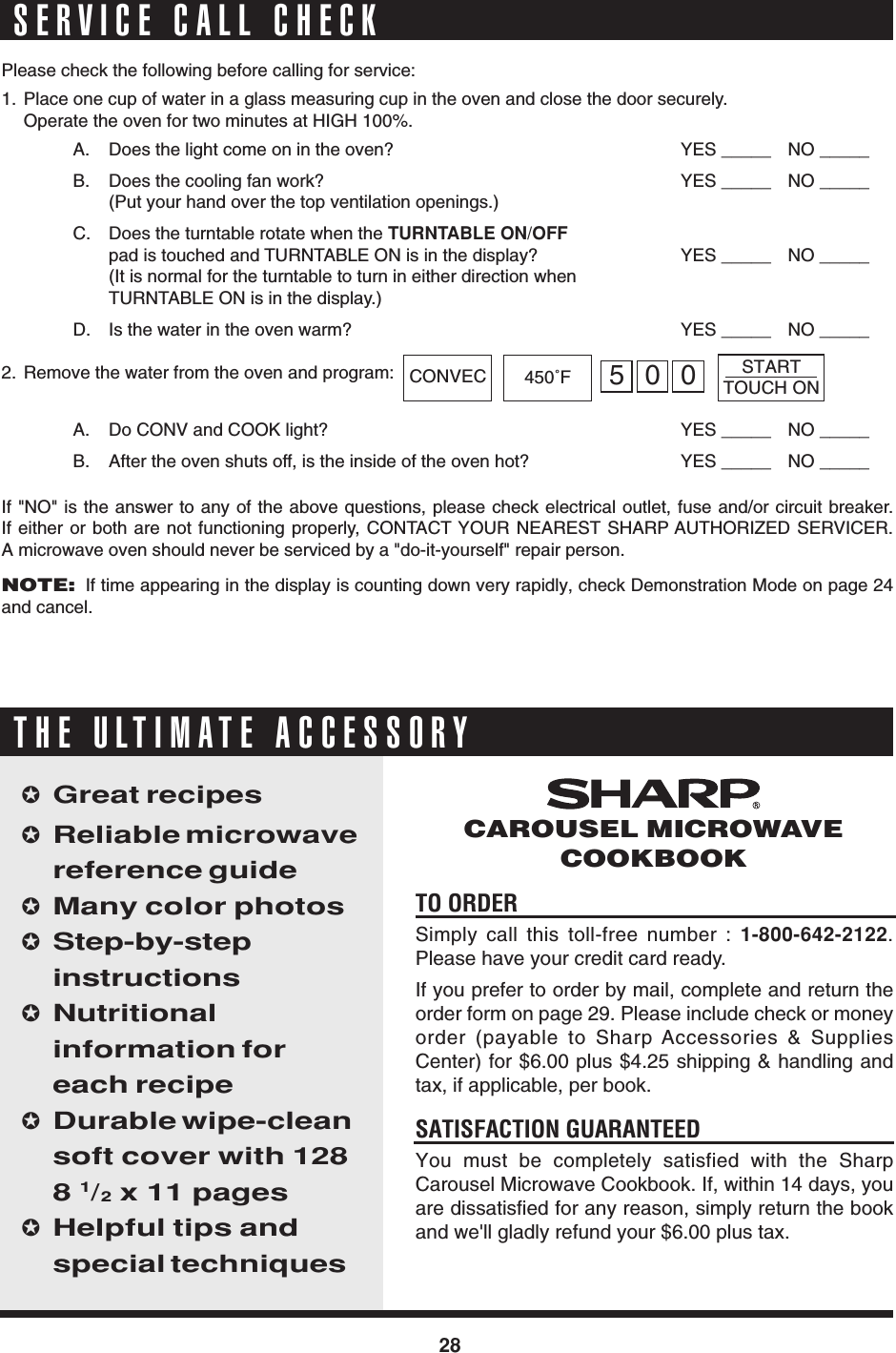 28TO ORDERSimply call this toll-free number : 1-800-642-2122.Please have your credit card ready.If you prefer to order by mail, complete and return theorder form on page 29. Please include check or moneyorder (payable to Sharp Accessories &amp; SuppliesCenter) for $6.00 plus $4.25 shipping &amp; handling andtax, if applicable, per book.SATISFACTION GUARANTEEDYou must be completely satisfied with the SharpCarousel Microwave Cookbook. If, within 14 days, youare dissatisfied for any reason, simply return the bookand we&apos;ll gladly refund your $6.00 plus tax.✪Great recipes✪Reliable microwavereference guide✪Many color photos✪Step-by-stepinstructions✪Nutritionalinformation foreach recipe✪Durable wipe-cleansoft cover with 1288 1/2 x 11 pages✪Helpful tips andspecial techniquesCAROUSEL MICROWAVECOOKBOOKTHE ULTIMATE ACCESSORYSERVICE CALL CHECKPlease check the following before calling for service:1. Place one cup of water in a glass measuring cup in the oven and close the door securely.Operate the oven for two minutes at HIGH 100%.A. Does the light come on in the oven? YES _____ NO _____B. Does the cooling fan work? YES _____ NO _____(Put your hand over the top ventilation openings.)C. Does the turntable rotate when the TURNTABLE ON/OFFpad is touched and TURNTABLE ON is in the display? YES _____ NO _____(It is normal for the turntable to turn in either direction whenTURNTABLE ON is in the display.)D. Is the water in the oven warm? YES _____ NO _____2. Remove the water from the oven and program:A. Do CONV and COOK light? YES _____ NO _____B. After the oven shuts off, is the inside of the oven hot? YES _____ NO _____If &quot;NO&quot; is the answer to any of the above questions, please check electrical outlet, fuse and/or circuit breaker.If either or both are not functioning properly, CONTACT YOUR NEAREST SHARP AUTHORIZED SERVICER.A microwave oven should never be serviced by a &quot;do-it-yourself&quot; repair person.NOTE:  If time appearing in the display is counting down very rapidly, check Demonstration Mode on page 24and cancel.CONVEC 450˚FSTARTTOUCH ON500