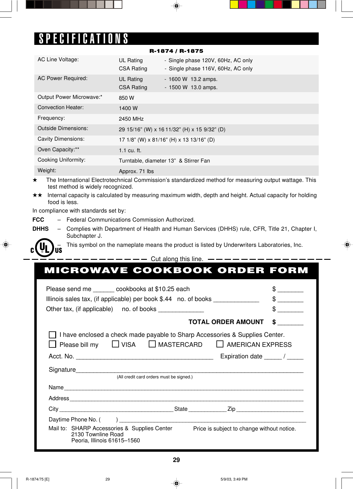29SPECIFICATIONSR-1874 / R-1875Cut along this line.PERSONAL RECIPES AND NOTESI have enclosed a check made payable to Sharp Accessories &amp; Supplies Center.Please bill my VISA MASTERCARD  AMERICAN EXPRESSAcct. No. _______________________________________    Expiration date _____ / _____Signature_________________________________________________________________(All credit card orders must be signed.)Name ______________________________________________________________________________Address ____________________________________________________________________________City ____________________________________ State ____________ Zip ______________________Daytime Phone No. (            ) ___________________________________________________________Please send me ______ cookbooks at $10.25 each $ ________Illinois sales tax, (if applicable) per book $.44   no. of books _____________ $ ________Other tax, (if applicable)     no. of books _____________ $ ________TOTAL ORDER AMOUNT $ ________Price is subject to change without notice.MICROWAVE COOKBOOK ORDER FORMMail to: SHARP Accessories &amp;  Supplies Center2130 Townline RoadPeoria, Illinois 61615–1560★   The International Electrotechnical Commission’s standardized method for measuring output wattage. This    test method is widely recognized.★★   Internal capacity is calculated by measuring maximum width, depth and height. Actual capacity for holding    food is less.In compliance with standards set by:FCC – Federal Communications Commission Authorized.DHHS – Complies with Department of Health and Human Services (DHHS) rule, CFR, Title 21, Chapter I,Subchapter J.– This symbol on the nameplate means the product is listed by Underwriters Laboratories, Inc.AC Line Voltage:AC Power Required:Output Power Microwave:*Convection Heater:Frequency:Outside Dimensions:Cavity Dimensions:Oven Capacity:**Cooking Uniformity:Weight:UL Rating - Single phase 120V, 60Hz, AC onlyCSA Rating - Single phase 116V, 60Hz, AC onlyUL Rating - 1600 W  13.2 amps.CSA Rating - 1500 W  13.0 amps.850 W1400 W2450 MHz29 15/16” (W) x 16 11/32” (H) x 15 9/32” (D)17 1/8” (W) x 81/16” (H) x 13 13/16” (D)1.1 cu. ft.Turntable, diameter 13”  &amp; Stirrer FanApprox. 71 lbsR-1874/75 [E] 5/9/03, 3:49 PM29