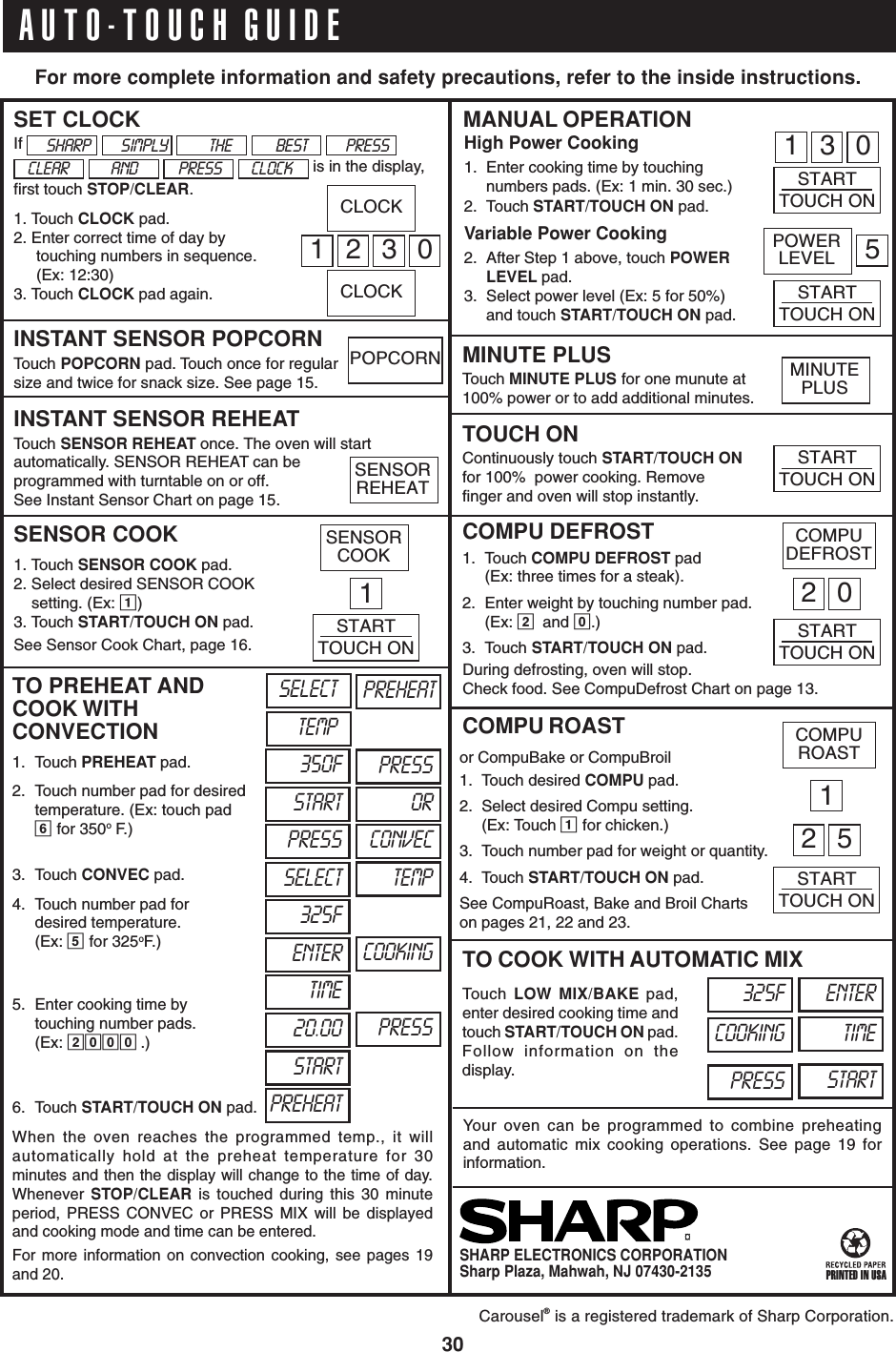 30AUTO-TOUCH GUIDE¤SHARP ELECTRONICS CORPORATIONSharp Plaza, Mahwah, NJ 07430-2135Carousel® is a registered trademark of Sharp Corporation.PRINTED IN USASTARTTOUCH ON1 3 0STARTTOUCH ONPOWERLEVEL 52 01ENTERTIMESTARTPRESSCOOKING325FFor more complete information and safety precautions, refer to the inside instructions.CLEAR AND PRESS CLOCKTouch MINUTE PLUS for one munute at100% power or to add additional minutes.MINUTE PLUSHigh Power Cooking1. Enter cooking time by touchingnumbers pads. (Ex: 1 min. 30 sec.)2. Touch START/TOUCH ON pad.Variable Power Cooking2. After Step 1 above, touch POWERLEVEL pad.3. Select power level (Ex: 5 for 50%)and touch START/TOUCH ON pad.MANUAL OPERATIONContinuously touch START/TOUCH ONfor 100%  power cooking. Removefinger and oven will stop instantly.TOUCH ON1. Touch COMPU DEFROST pad(Ex: three times for a steak).2. Enter weight by touching number pad.(Ex: 2and 0.)3. Touch START/TOUCH ON pad.COMPU DEFROST2 5STARTTOUCH ONor CompuBake or CompuBroil1. Touch desired COMPU pad.2. Select desired Compu setting.(Ex: Touch 1 for chicken.)3. Touch number pad for weight or quantity.4. Touch START/TOUCH ON pad.See CompuRoast, Bake and Broil Chartson pages 21, 22 and 23.COMPU ROASTDuring defrosting, oven will stop.Check food. See CompuDefrost Chart on page 13.Touch  LOW MIX/BAKE pad,enter desired cooking time andtouch START/TOUCH ON pad.Follow information on thedisplay.TO COOK WITH AUTOMATIC MIXYour oven can be programmed to combine preheatingand automatic mix cooking operations. See page 19 forinformation.SHARP SIMPLY THE BEST PRESSTO PREHEAT ANDCOOK WITHCONVECTIONTouch SENSOR REHEAT once. The oven will startautomatically. SENSOR REHEAT can beprogrammed with turntable on or off.See Instant Sensor Chart on page 15.INSTANT SENSOR REHEATWhen the oven reaches the programmed temp., it willautomatically hold at the preheat temperature for 30minutes and then the display will change to the time of day.Whenever  STOP/CLEAR is touched during this 30 minuteperiod, PRESS CONVEC or PRESS MIX will be displayedand cooking mode and time can be entered.For more information on convection cooking, see pages 19and 20.If             is in the display,first touch STOP/CLEAR.1. Touch CLOCK pad.2. Enter correct time of day bytouching numbers in sequence.(Ex: 12:30)3. Touch CLOCK pad again.1. Touch SENSOR COOK pad.2. Select desired SENSOR COOKsetting. (Ex: 1)3. Touch START/TOUCH ON pad.See Sensor Cook Chart, page 16.SENSOR COOK1. Touch PREHEAT pad.SET CLOCKTouch POPCORN pad. Touch once for regularsize and twice for snack size. See page 15.INSTANT SENSOR POPCORN2. Touch number pad for desiredtemperature. (Ex: touch pad6 for 350oF.)3. Touch CONVEC pad.4. Touch number pad fordesired temperature.(Ex: 5 for 325oF.)5. Enter cooking time bytouching number pads.(Ex: 2000 .)6. Touch START/TOUCH ON pad.1230CLOCKSENSORREHEATSTARTTOUCH ONCOMPUDEFROSTSTARTTOUCH ONCOMPUROAST1STARTTOUCH ONSTARTTIME325FTEMPPREHEATSELECT PREHEATPRESS350FORSTARTCONVECPRESSTEMPSELECTCOOKINGENTERPRESS20.00CLOCKPOPCORNSENSORCOOKMINUTEPLUS