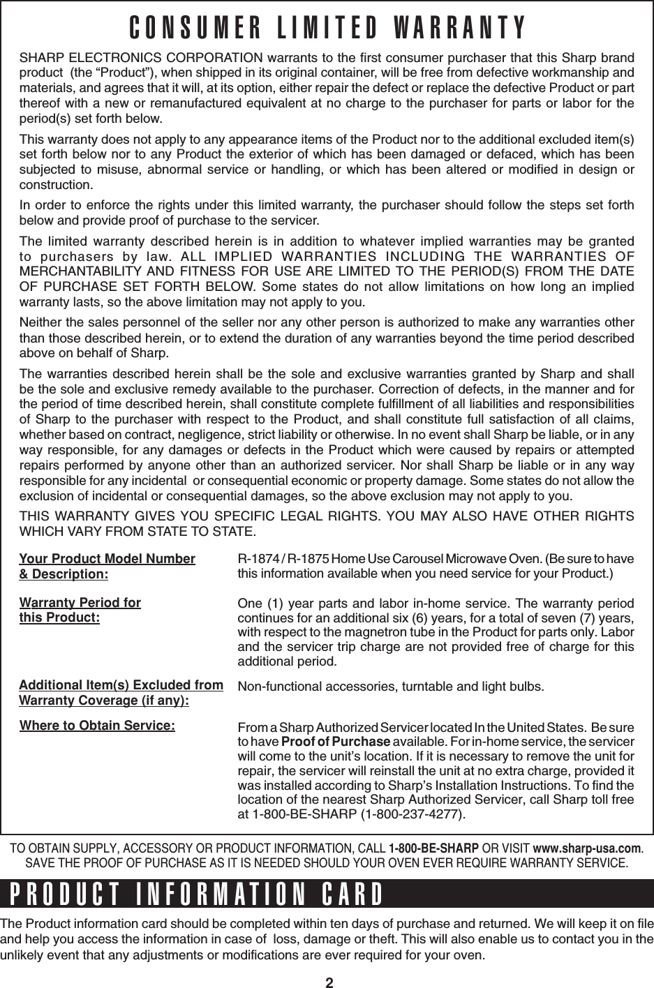 2SHARP ELECTRONICS CORPORATION warrants to the first consumer purchaser that this Sharp brandproduct  (the “Product”), when shipped in its original container, will be free from defective workmanship andmaterials, and agrees that it will, at its option, either repair the defect or replace the defective Product or partthereof with a new or remanufactured equivalent at no charge to the purchaser for parts or labor for theperiod(s) set forth below.This warranty does not apply to any appearance items of the Product nor to the additional excluded item(s)set forth below nor to any Product the exterior of which has been damaged or defaced, which has beensubjected to misuse, abnormal service or handling, or which has been altered or modified in design orconstruction.In order to enforce the rights under this limited warranty, the purchaser should follow the steps set forthbelow and provide proof of purchase to the servicer.The limited warranty described herein is in addition to whatever implied warranties may be grantedto purchasers by law. ALL IMPLIED WARRANTIES INCLUDING THE WARRANTIES OFMERCHANTABILITY AND FITNESS FOR USE ARE LIMITED TO THE PERIOD(S) FROM THE DATEOF PURCHASE SET FORTH BELOW. Some states do not allow limitations on how long an impliedwarranty lasts, so the above limitation may not apply to you.Neither the sales personnel of the seller nor any other person is authorized to make any warranties otherthan those described herein, or to extend the duration of any warranties beyond the time period describedabove on behalf of Sharp.The warranties described herein shall be the sole and exclusive warranties granted by Sharp and shallbe the sole and exclusive remedy available to the purchaser. Correction of defects, in the manner and forthe period of time described herein, shall constitute complete fulfillment of all liabilities and responsibilitiesof Sharp to the purchaser with respect to the Product, and shall constitute full satisfaction of all claims,whether based on contract, negligence, strict liability or otherwise. In no event shall Sharp be liable, or in anyway responsible, for any damages or defects in the Product which were caused by repairs or attemptedrepairs performed by anyone other than an authorized servicer. Nor shall Sharp be liable or in any wayresponsible for any incidental  or consequential economic or property damage. Some states do not allow theexclusion of incidental or consequential damages, so the above exclusion may not apply to you.THIS WARRANTY GIVES YOU SPECIFIC LEGAL RIGHTS. YOU MAY ALSO HAVE OTHER RIGHTSWHICH VARY FROM STATE TO STATE.CONSUMER LIMITED WARRANTYR-1874 / R-1875 Home Use Carousel Microwave Oven. (Be sure to havethis information available when you need service for your Product.)One (1) year parts and labor in-home service. The warranty periodcontinues for an additional six (6) years, for a total of seven (7) years,with respect to the magnetron tube in the Product for parts only. Laborand the servicer trip charge are not provided free of charge for thisadditional period.Non-functional accessories, turntable and light bulbs.From a Sharp Authorized Servicer located In the United States.  Be sureto have Proof of Purchase available. For in-home service, the servicerwill come to the unit’s location. If it is necessary to remove the unit forrepair, the servicer will reinstall the unit at no extra charge, provided itwas installed according to Sharp’s Installation Instructions. To find thelocation of the nearest Sharp Authorized Servicer, call Sharp toll freeat 1-800-BE-SHARP (1-800-237-4277).Additional Item(s) Excluded fromWarranty Coverage (if any):Where to Obtain Service:Your Product Model Number&amp; Description:Warranty Period forthis Product:TO OBTAIN SUPPLY, ACCESSORY OR PRODUCT INFORMATION, CALL 1-800-BE-SHARP OR VISIT www.sharp-usa.com.SAVE THE PROOF OF PURCHASE AS IT IS NEEDED SHOULD YOUR OVEN EVER REQUIRE WARRANTY SERVICE.The Product information card should be completed within ten days of purchase and returned. We will keep it on fileand help you access the information in case of  loss, damage or theft. This will also enable us to contact you in theunlikely event that any adjustments or modifications are ever required for your oven.PRODUCT INFORMATION CARD