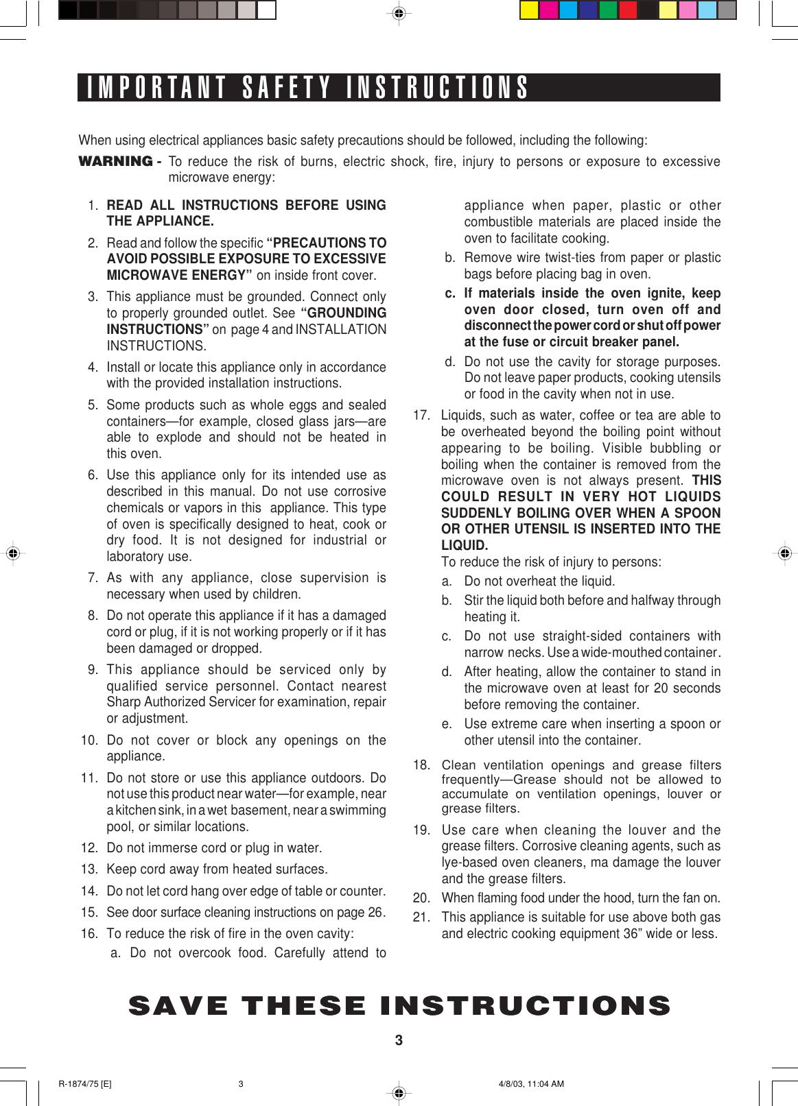 3IMPORTANT SAFETY INSTRUCTIONSSAVE THESE INSTRUCTIONSWhen using electrical appliances basic safety precautions should be followed, including the following:WARNING -To reduce the risk of burns, electric shock, fire, injury to persons or exposure to excessivemicrowave energy:SAVE THESE INSTRUCTIONS1. READ ALL INSTRUCTIONS BEFORE USINGTHE APPLIANCE.2. Read and follow the specific “PRECAUTIONS TOAVOID POSSIBLE EXPOSURE TO EXCESSIVEMICROWAVE ENERGY” on inside front cover.3. This appliance must be grounded. Connect onlyto properly grounded outlet. See “GROUNDINGINSTRUCTIONS” on  page 4 and INSTALLATIONINSTRUCTIONS.4. Install or locate this appliance only in accordancewith the provided installation instructions.5. Some products such as whole eggs and sealedcontainers—for example, closed glass jars—areable to explode and should not be heated inthis oven.6. Use this appliance only for its intended use asdescribed in this manual. Do not use corrosivechemicals or vapors in this  appliance. This typeof oven is specifically designed to heat, cook ordry food. It is not designed for industrial orlaboratory use.7. As with any appliance, close supervision isnecessary when used by children.8. Do not operate this appliance if it has a damagedcord or plug, if it is not working properly or if it hasbeen damaged or dropped.9. This appliance should be serviced only byqualified service personnel. Contact nearestSharp Authorized Servicer for examination, repairor adjustment.10. Do not cover or block any openings on theappliance.11. Do not store or use this appliance outdoors. Donot use this product near water—for example, neara kitchen sink, in a wet  basement, near a swimmingpool, or similar locations.12. Do not immerse cord or plug in water.13. Keep cord away from heated surfaces.14. Do not let cord hang over edge of table or counter.15. See door surface cleaning instructions on page 26.16. To reduce the risk of fire in the oven cavity:a. Do not overcook food. Carefully attend toappliance when paper, plastic or othercombustible materials are placed inside theoven to facilitate cooking.b. Remove wire twist-ties from paper or plasticbags before placing bag in oven.c. If materials inside the oven ignite, keepoven door closed, turn oven off anddisconnect the power cord or shut off powerat the fuse or circuit breaker panel.d. Do not use the cavity for storage purposes.Do not leave paper products, cooking utensilsor food in the cavity when not in use.17. Liquids, such as water, coffee or tea are able tobe overheated beyond the boiling point withoutappearing to be boiling. Visible bubbling orboiling when the container is removed from themicrowave oven is not always present. THISCOULD RESULT IN VERY HOT LIQUIDSSUDDENLY BOILING OVER WHEN A SPOONOR OTHER UTENSIL IS INSERTED INTO THELIQUID.To reduce the risk of injury to persons:a. Do not overheat the liquid.b. Stir the liquid both before and halfway throughheating it.c. Do not use straight-sided containers withnarrow  necks. Use a wide-mouthed container.d. After heating, allow the container to stand inthe microwave oven at least for 20 secondsbefore removing the container.e. Use extreme care when inserting a spoon orother utensil into the container.18.Clean ventilation openings and grease filtersfrequently—Grease should not be allowed toaccumulate on ventilation openings, louver orgrease filters.19. Use care when cleaning the louver and thegrease filters. Corrosive cleaning agents, such aslye-based oven cleaners, ma damage the louverand the grease filters.20. When flaming food under the hood, turn the fan on.21. This appliance is suitable for use above both gasand electric cooking equipment 36” wide or less.R-1874/75 [E] 4/8/03, 11:04 AM3