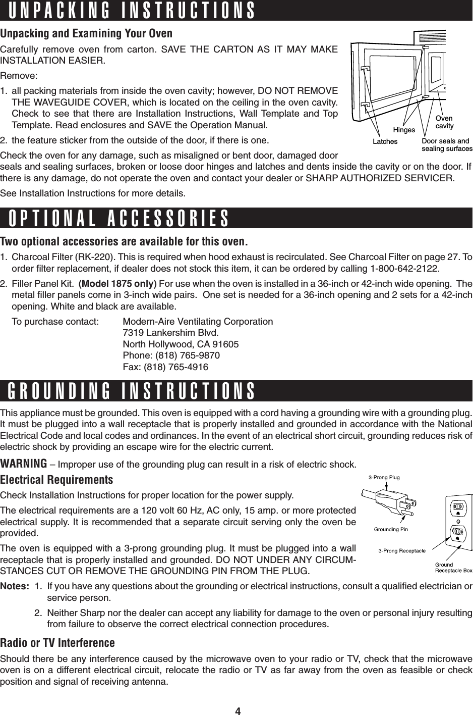 4Unpacking and Examining Your OvenCarefully remove oven from carton. SAVE THE CARTON AS IT MAY MAKEINSTALLATION EASIER.Remove:1. all packing materials from inside the oven cavity; however, DO NOT REMOVETHE WAVEGUIDE COVER, which is located on the ceiling in the oven cavity.Check to see that there are Installation Instructions, Wall Template and TopTemplate. Read enclosures and SAVE the Operation Manual.2. the feature sticker from the outside of the door, if there is one.Check the oven for any damage, such as misaligned or bent door, damaged doorseals and sealing surfaces, broken or loose door hinges and latches and dents inside the cavity or on the door. Ifthere is any damage, do not operate the oven and contact your dealer or SHARP AUTHORIZED SERVICER.See Installation Instructions for more details.This appliance must be grounded. This oven is equipped with a cord having a grounding wire with a grounding plug.It must be plugged into a wall receptacle that is properly installed and grounded in accordance with the NationalElectrical Code and local codes and ordinances. In the event of an electrical short circuit, grounding reduces risk ofelectric shock by providing an escape wire for the electric current.WARNING – Improper use of the grounding plug can result in a risk of electric shock.Electrical RequirementsCheck Installation Instructions for proper location for the power supply.The electrical requirements are a 120 volt 60 Hz, AC only, 15 amp. or more protectedelectrical supply. It is recommended that a separate circuit serving only the oven beprovided.The oven is equipped with a 3-prong grounding plug. It must be plugged into a wallreceptacle that is properly installed and grounded. DO NOT UNDER ANY CIRCUM-STANCES CUT OR REMOVE THE GROUNDING PIN FROM THE PLUG.Notes: 1. If you have any questions about the grounding or electrical instructions, consult a qualified electrician orservice person.2. Neither Sharp nor the dealer can accept any liability for damage to the oven or personal injury resultingfrom failure to observe the correct electrical connection procedures.Radio or TV InterferenceShould there be any interference caused by the microwave oven to your radio or TV, check that the microwaveoven is on a different electrical circuit, relocate the radio or TV as far away from the oven as feasible or checkposition and signal of receiving antenna.UNPACKING INSTRUCTIONSGROUNDING INSTRUCTIONSTwo optional accessories are available for this oven.1. Charcoal Filter (RK-220). This is required when hood exhaust is recirculated. See Charcoal Filter on page 27. Toorder filter replacement, if dealer does not stock this item, it can be ordered by calling 1-800-642-2122.2. Filler Panel Kit.  (Model 1875 only) For use when the oven is installed in a 36-inch or 42-inch wide opening.  Themetal filler panels come in 3-inch wide pairs.  One set is needed for a 36-inch opening and 2 sets for a 42-inchopening. White and black are available.To purchase contact: Modern-Aire Ventilating Corporation7319 Lankershim Blvd.North Hollywood, CA 91605Phone: (818) 765-9870Fax: (818) 765-4916OPTIONAL ACCESSORIESOvencavityDoor seals andsealing surfacesHingesLatches