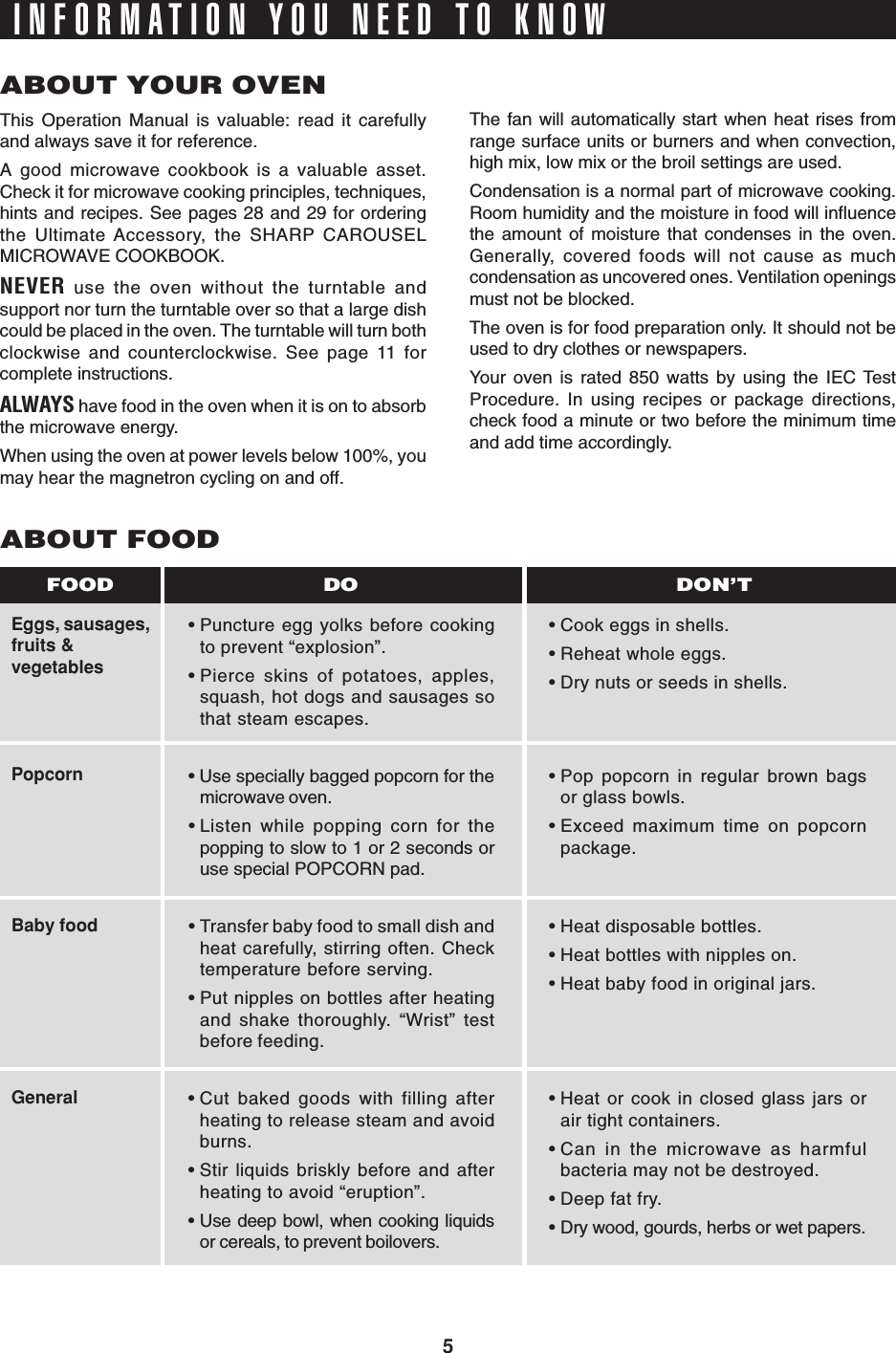 5INFORMATION YOU NEED TO KNOWABOUT YOUR OVENThis Operation Manual is valuable: read it carefullyand always save it for reference.A good microwave cookbook is a valuable asset.Check it for microwave cooking principles, techniques,hints and recipes. See pages 28 and 29 for orderingthe Ultimate Accessory, the SHARP CAROUSELMICROWAVE COOKBOOK.NEVER use the oven without the turntable andsupport nor turn the turntable over so that a large dishcould be placed in the oven. The turntable will turn bothclockwise and counterclockwise. See page 11 forcomplete instructions.ALWAYS have food in the oven when it is on to absorbthe microwave energy.When using the oven at power levels below 100%, youmay hear the magnetron cycling on and off.The fan will automatically start when heat rises fromrange surface units or burners and when convection,high mix, low mix or the broil settings are used.Condensation is a normal part of microwave cooking.Room humidity and the moisture in food will influencethe amount of moisture that condenses in the oven.Generally, covered foods will not cause as muchcondensation as uncovered ones. Ventilation openingsmust not be blocked.The oven is for food preparation only. It should not beused to dry clothes or newspapers.Your oven is rated 850 watts by using the IEC TestProcedure. In using recipes or package directions,check food a minute or two before the minimum timeand add time accordingly.Eggs, sausages,fruits &amp;vegetablesPopcornBaby foodGeneralABOUT FOOD•Puncture egg yolks before cookingto prevent “explosion”.•Pierce skins of potatoes, apples,squash, hot dogs and sausages sothat steam escapes.• Use specially bagged popcorn for themicrowave oven.•Listen while popping corn for thepopping to slow to 1 or 2 seconds oruse special POPCORN pad.•Transfer baby food to small dish andheat carefully, stirring often. Checktemperature before serving.•Put nipples on bottles after heatingand shake thoroughly. “Wrist” testbefore feeding.•Cut baked goods with filling afterheating to release steam and avoidburns.•Stir liquids briskly before and afterheating to avoid “eruption”.•Use deep bowl, when cooking liquidsor cereals, to prevent boilovers.•Cook eggs in shells.•Reheat whole eggs.•Dry nuts or seeds in shells.•Pop popcorn in regular brown bagsor glass bowls.•Exceed maximum time on popcornpackage.•Heat disposable bottles.•Heat bottles with nipples on.•Heat baby food in original jars.•Heat or cook in closed glass jars orair tight containers.•Can in the microwave as harmfulbacteria may not be destroyed.•Deep fat fry.•Dry wood, gourds, herbs or wet papers.DO DON’TFOOD