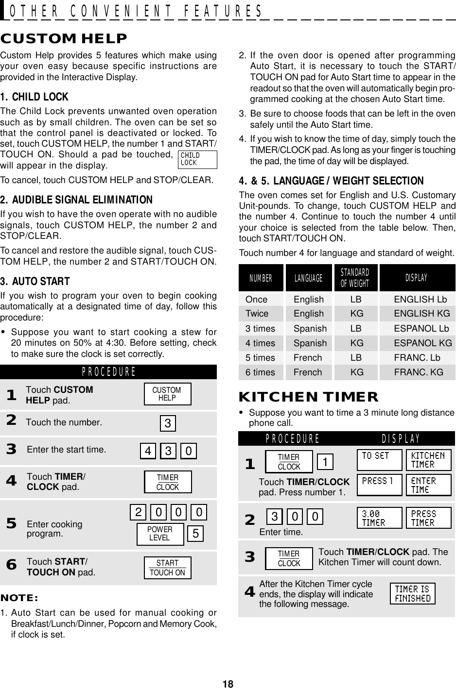 18CUSTOM HELPCustom Help provides 5 features which make usingyour oven easy because specific instructions areprovided in the Interactive Display.1. CHILD LOCKThe Child Lock prevents unwanted oven operationsuch as by small children. The oven can be set sothat the control panel is deactivated or locked. Toset, touch CUSTOM HELP, the number 1 and START/TOUCH ON. Should a pad be touched,will appear in the display.To cancel, touch CUSTOM HELP and STOP/CLEAR.2. AUDIBLE SIGNAL ELIMINATIONIf you wish to have the oven operate with no audiblesignals, touch CUSTOM HELP, the number 2 andSTOP/CLEAR.To cancel and restore the audible signal, touch CUS-TOM HELP, the number 2 and START/TOUCH ON.3. AUTO STARTIf you wish to program your oven to begin cookingautomatically at a designated time of day, follow thisprocedure:•Suppose you want to start cooking a stew for20 minutes on 50% at 4:30. Before setting, checkto make sure the clock is set correctly.PROCEDURE1Touch the number.2Touch CUSTOMHELP pad.Enter the start time.34303Touch TIMER/CLOCK pad.4Enter cookingprogram.52 0 0 0Touch START/TOUCH ON pad.6NOTE:1. Auto Start can be used for manual cooking orBreakfast/Lunch/Dinner, Popcorn and Memory Cook,if clock is set.OTHER CONVENIENT FEATURESLANGUAGE STANDARDOF WEIGHTNUMBER DISPLAYOnce English LB ENGLISH LbTwice English KG ENGLISH KG3 times Spanish LB ESPANOL Lb4 times Spanish KG ESPANOL KG5 times French LB FRANC. Lb6 times French KG FRANC. KG2. If the oven door is opened after programmingAuto Start, it is necessary to touch the START/TOUCH ON pad for Auto Start time to appear in thereadout so that the oven will automatically begin pro-grammed cooking at the chosen Auto Start time.3. Be sure to choose foods that can be left in the ovensafely until the Auto Start time.4. If you wish to know the time of day, simply touch theTIMER/CLOCK pad. As long as your finger is touchingthe pad, the time of day will be displayed.4. &amp; 5. LANGUAGE / WEIGHT SELECTIONThe oven comes set for English and U.S. CustomaryUnit-pounds. To change, touch CUSTOM HELP andthe number 4. Continue to touch the number 4 untilyour choice is selected from the table below. Then,touch START/TOUCH ON.Touch number 4 for language and standard of weight.5CHILDLOCKCUSTOMHELPTIMERCLOCKPOWERLEVELSTARTTOUCH ON•Suppose you want to time a 3 minute long distancephone call.KITCHEN TIMERTouch TIMER/CLOCK pad. TheKitchen Timer will count down.Enter time.PROCEDURE DISPLAY1234After the Kitchen Timer cycleends, the display will indicatethe following message.03 0Touch TIMER/CLOCKpad. Press number 1.1TO SET KITCHENTIMERPRESS 1 ENTERTIME3.00TIMERPRESSTIMERTIMER ISFINISHEDTIMERCLOCKTIMERCLOCK