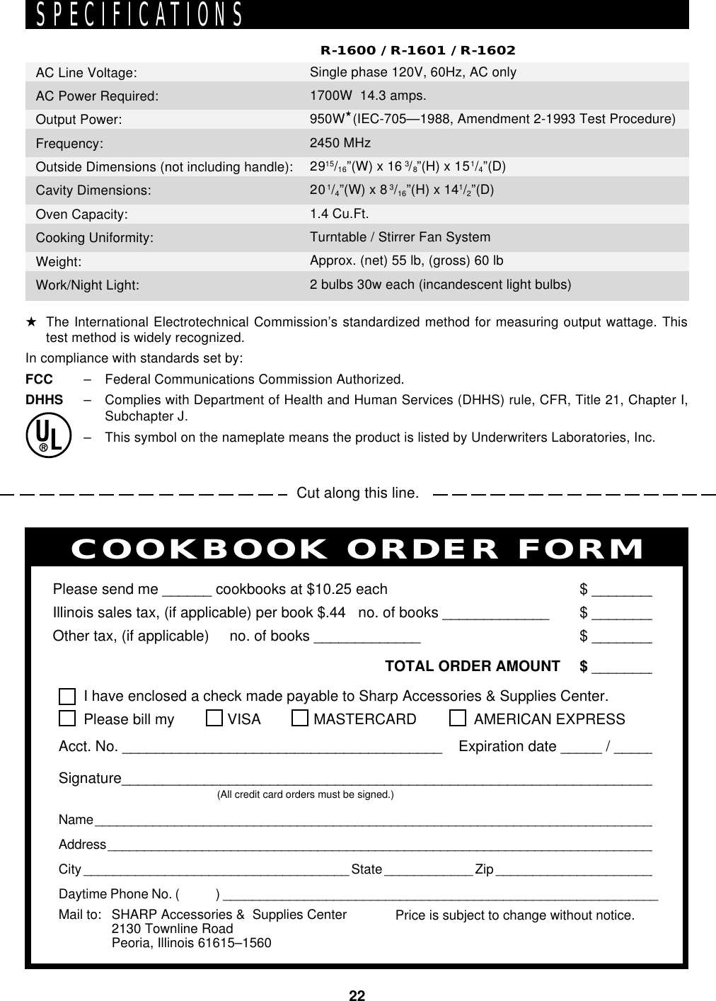 22Cut along this line.PERSONAL RECIPES AND NOTESI have enclosed a check made payable to Sharp Accessories &amp; Supplies Center.Please bill my VISA MASTERCARD  AMERICAN EXPRESSAcct. No. _______________________________________    Expiration date _____ / _____Signature_________________________________________________________________(All credit card orders must be signed.)Name ______________________________________________________________________________Address ____________________________________________________________________________City ____________________________________ State ____________ Zip ______________________Daytime Phone No. (            ) ___________________________________________________________Please send me ______ cookbooks at $10.25 each $ ________Illinois sales tax, (if applicable) per book $.44   no. of books _____________ $ ________Other tax, (if applicable)     no. of books _____________ $ ________TOTAL ORDER AMOUNT $ ________Price is subject to change without notice.COOKBOOK ORDER FORMMail to: SHARP Accessories &amp;  Supplies Center2130 Townline RoadPeoria, Illinois 61615–1560SPECIFICATIONS★The International Electrotechnical Commission’s standardized method for measuring output wattage. Thistest method is widely recognized.In compliance with standards set by:FCC – Federal Communications Commission Authorized.DHHS – Complies with Department of Health and Human Services (DHHS) rule, CFR, Title 21, Chapter I,Subchapter J.– This symbol on the nameplate means the product is listed by Underwriters Laboratories, Inc.AC Line Voltage:AC Power Required:Output Power:Frequency:Outside Dimensions (not including handle):Cavity Dimensions:Oven Capacity:Cooking Uniformity:Weight:Work/Night Light:R-1600 / R-1601 / R-1602Single phase 120V, 60Hz, AC only1700W  14.3 amps.950W★(IEC-705—1988, Amendment 2-1993 Test Procedure)2450 MHz2915/16”(W) x 16 3/8”(H) x 151/4”(D)201/4”(W) x 83/16”(H) x 141/2”(D)1.4 Cu.Ft.Turntable / Stirrer Fan SystemApprox. (net) 55 lb, (gross) 60 lb2 bulbs 30w each (incandescent light bulbs)