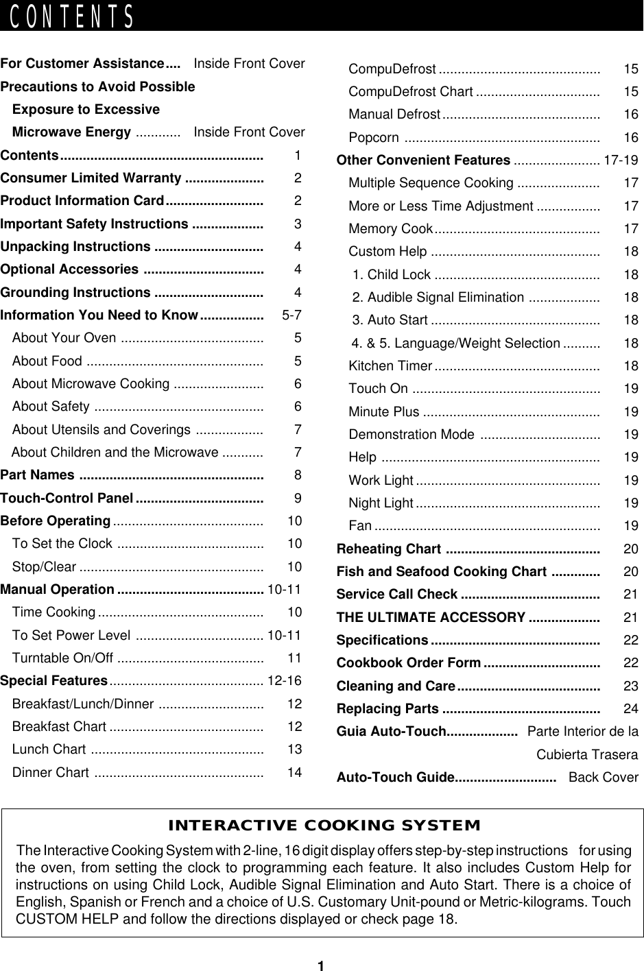 1CONTENTSFor Customer Assistance.... Inside Front CoverPrecautions to Avoid PossibleExposure to ExcessiveMicrowave Energy ............ Inside Front CoverContents...................................................... 1Consumer Limited Warranty ..................... 2Product Information Card.......................... 2Important Safety Instructions ................... 3Unpacking Instructions ............................. 4Optional Accessories ................................ 4Grounding Instructions ............................. 4Information You Need to Know................. 5-7About Your Oven ...................................... 5About Food ............................................... 5About Microwave Cooking ........................ 6About Safety ............................................. 6About Utensils and Coverings .................. 7   About Children and the Microwave ........... 7Part Names ................................................. 8Touch-Control Panel .................................. 9Before Operating........................................ 10To Set the Clock ....................................... 10Stop/Clear ................................................. 10Manual Operation ....................................... 10-11Time Cooking............................................ 10To Set Power Level .................................. 10-11Turntable On/Off ....................................... 11Special Features......................................... 12-16Breakfast/Lunch/Dinner ............................ 12Breakfast Chart ......................................... 12Lunch Chart .............................................. 13Dinner Chart ............................................. 14INTERACTIVE COOKING SYSTEMThe Interactive Cooking System with 2-line, 16 digit display offers step-by-step instructions     for usingthe oven, from setting the clock to programming each feature. It also includes Custom Help forinstructions on using Child Lock, Audible Signal Elimination and Auto Start. There is a choice ofEnglish, Spanish or French and a choice of U.S. Customary Unit-pound or Metric-kilograms. TouchCUSTOM HELP and follow the directions displayed or check page 18.CompuDefrost ........................................... 15CompuDefrost Chart ................................. 15Manual Defrost.......................................... 16Popcorn .................................................... 16Other Convenient Features ....................... 17-19Multiple Sequence Cooking ...................... 17More or Less Time Adjustment ................. 17Memory Cook............................................ 17Custom Help ............................................. 18 1. Child Lock ............................................ 18 2. Audible Signal Elimination ................... 18 3. Auto Start ............................................. 18    4. &amp; 5. Language/Weight Selection .......... 18Kitchen Timer............................................ 18Touch On .................................................. 19Minute Plus ............................................... 19Demonstration Mode ................................ 19Help .......................................................... 19Work Light ................................................. 19Night Light ................................................. 19Fan ............................................................ 19Reheating Chart ......................................... 20Fish and Seafood Cooking Chart ............. 20Service Call Check ..................................... 21THE ULTIMATE ACCESSORY ................... 21Specifications ............................................. 22Cookbook Order Form ............................... 22Cleaning and Care...................................... 23Replacing Parts .......................................... 24Guia Auto-Touch................... Parte Interior de laCubierta TraseraAuto-Touch Guide........................... Back Cover