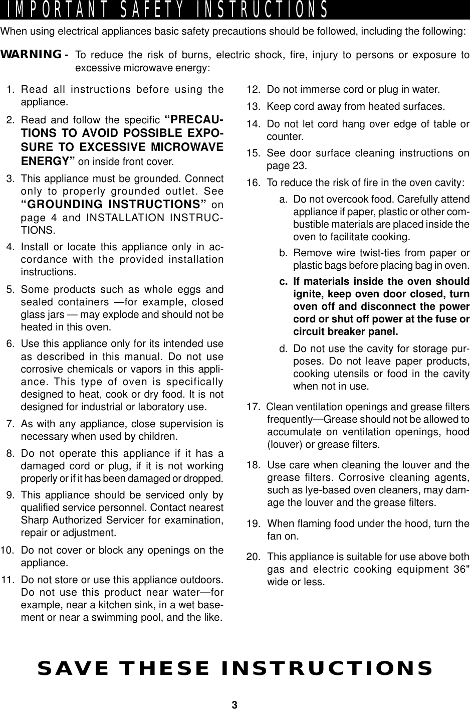 3IMPORTANT SAFETY INSTRUCTIONSSAVE THESE INSTRUCTIONSWhen using electrical appliances basic safety precautions should be followed, including the following:WARNING - To reduce the risk of burns, electric shock, fire, injury to persons or exposure toexcessive microwave energy:1. Read all instructions before using theappliance.2. Read and follow the specific “PRECAU-TIONS TO AVOID POSSIBLE EXPO-SURE TO EXCESSIVE MICROWAVEENERGY” on inside front cover.3. This appliance must be grounded. Connectonly to properly grounded outlet. See“GROUNDING INSTRUCTIONS” onpage 4 and INSTALLATION INSTRUC-TIONS.4. Install or locate this appliance only in ac-cordance with the provided installationinstructions.5. Some products such as whole eggs andsealed containers —for example, closedglass jars — may explode and should not beheated in this oven.6. Use this appliance only for its intended useas described in this manual. Do not usecorrosive chemicals or vapors in this appli-ance. This type of oven is specificallydesigned to heat, cook or dry food. It is notdesigned for industrial or laboratory use.7. As with any appliance, close supervision isnecessary when used by children.8. Do not operate this appliance if it has adamaged cord or plug, if it is not workingproperly or if it has been damaged or dropped.9. This appliance should be serviced only byqualified service personnel. Contact nearestSharp Authorized Servicer for examination,repair or adjustment.10. Do not cover or block any openings on theappliance.11. Do not store or use this appliance outdoors.Do not use this product near water—forexample, near a kitchen sink, in a wet base-ment or near a swimming pool, and the like.12. Do not immerse cord or plug in water.13. Keep cord away from heated surfaces.14. Do not let cord hang over edge of table orcounter.15. See door surface cleaning instructions onpage 23.16. To reduce the risk of fire in the oven cavity:a. Do not overcook food. Carefully attendappliance if paper, plastic or other com-bustible materials are placed inside theoven to facilitate cooking.b. Remove wire twist-ties from paper orplastic bags before placing bag in oven.c. If materials inside the oven shouldignite, keep oven door closed, turnoven off and disconnect the powercord or shut off power at the fuse orcircuit breaker panel.d. Do not use the cavity for storage pur-poses. Do not leave paper products,cooking utensils or food in the cavitywhen not in use.17.  Clean ventilation openings and grease filtersfrequently—Grease should not be allowed toaccumulate on ventilation openings, hood(louver) or grease filters.18. Use care when cleaning the louver and thegrease filters. Corrosive cleaning agents,such as lye-based oven cleaners, may dam-age the louver and the grease filters.19. When flaming food under the hood, turn thefan on.20. This appliance is suitable for use above bothgas and electric cooking equipment 36&quot;wide or less.