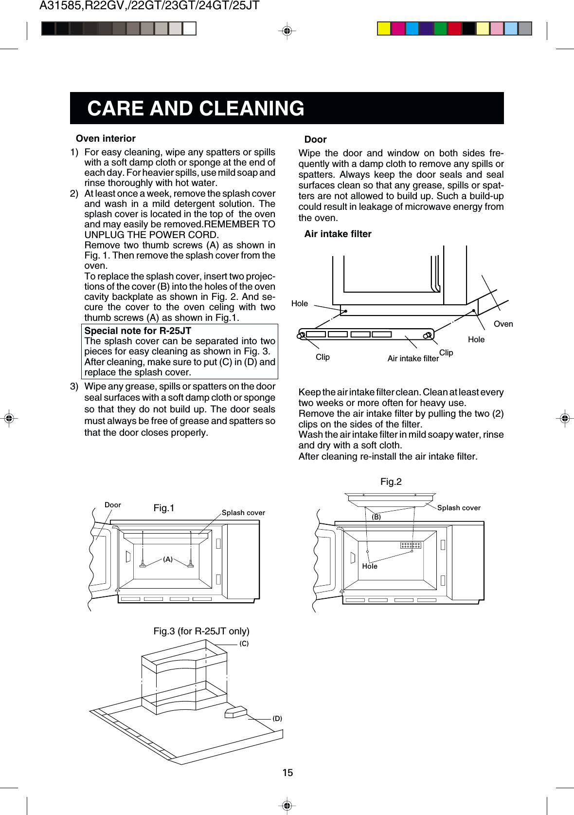 A31585,R22GV,/22GT/23GT/24GT/25JT15CARE AND CLEANINGDoorWipe the door and window on both sides fre-quently with a damp cloth to remove any spills orspatters. Always keep the door seals and sealsurfaces clean so that any grease, spills or spat-ters are not allowed to build up. Such a build-upcould result in leakage of microwave energy fromthe oven.Air intake filterKeep the air intake filter clean. Clean at least everytwo weeks or more often for heavy use.Remove the air intake filter by pulling the two (2)clips on the sides of the filter.Wash the air intake filter in mild soapy water, rinseand dry with a soft cloth.After cleaning re-install the air intake filter.HoleClip ClipAir intake filterHoleOven(B)Splash coverHoleFig.2Fig.3 (for R-25JT only)(C)(D)Fig.1(A)Splash coverDoorOven interior1) For easy cleaning, wipe any spatters or spillswith a soft damp cloth or sponge at the end ofeach day. For heavier spills, use mild soap andrinse thoroughly with hot water.2) At least once a week, remove the splash coverand wash in a mild detergent solution. Thesplash cover is located in the top of  the ovenand may easily be removed.REMEMBER TOUNPLUG THE POWER CORD.Remove two thumb screws (A) as shown inFig. 1. Then remove the splash cover from theoven.To replace the splash cover, insert two projec-tions of the cover (B) into the holes of the ovencavity backplate as shown in Fig. 2. And se-cure the cover to the oven celing with twothumb screws (A) as shown in Fig.1.Special note for R-25JTThe splash cover can be separated into twopieces for easy cleaning as shown in Fig. 3.After cleaning, make sure to put (C) in (D) andreplace the splash cover.3) Wipe any grease, spills or spatters on the doorseal surfaces with a soft damp cloth or spongeso that they do not build up. The door sealsmust always be free of grease and spatters sothat the door closes properly.