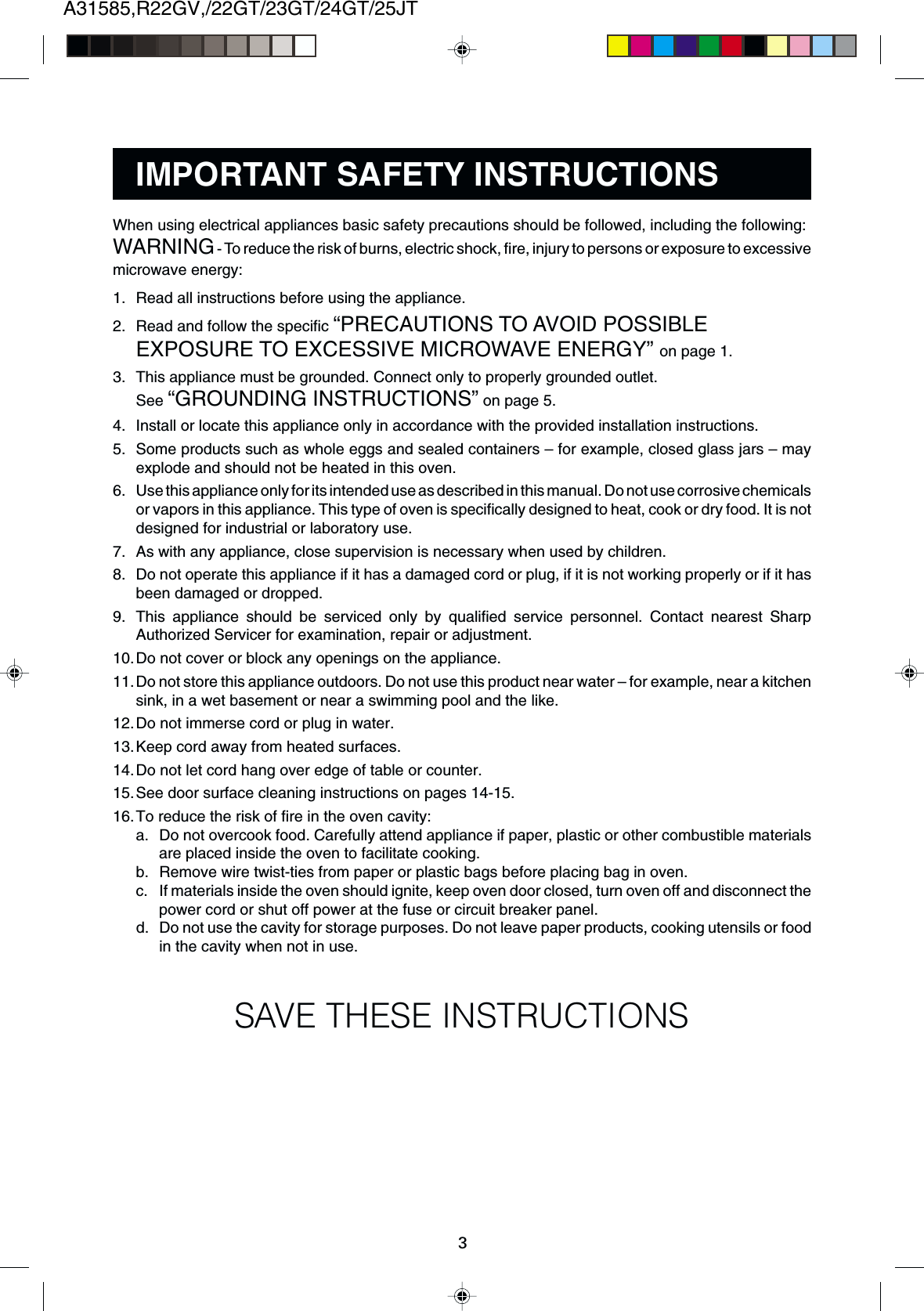 A31585,R22GV,/22GT/23GT/24GT/25JT3When using electrical appliances basic safety precautions should be followed, including the following:WARNING - To reduce the risk of burns, electric shock, fire, injury to persons or exposure to excessivemicrowave energy:1. Read all instructions before using the appliance.2. Read and follow the specific “PRECAUTIONS TO AVOID POSSIBLEEXPOSURE TO EXCESSIVE MICROWAVE ENERGY” on page 1.3. This appliance must be grounded. Connect only to properly grounded outlet.See “GROUNDING INSTRUCTIONS” on page 5.4. Install or locate this appliance only in accordance with the provided installation instructions.5. Some products such as whole eggs and sealed containers – for example, closed glass jars – mayexplode and should not be heated in this oven.6. Use this appliance only for its intended use as described in this manual. Do not use corrosive chemicalsor vapors in this appliance. This type of oven is specifically designed to heat, cook or dry food. It is notdesigned for industrial or laboratory use.7. As with any appliance, close supervision is necessary when used by children.8. Do not operate this appliance if it has a damaged cord or plug, if it is not working properly or if it hasbeen damaged or dropped.9. This appliance should be serviced only by qualified service personnel. Contact nearest SharpAuthorized Servicer for examination, repair or adjustment.10.Do not cover or block any openings on the appliance.11.Do not store this appliance outdoors. Do not use this product near water – for example, near a kitchensink, in a wet basement or near a swimming pool and the like.12.Do not immerse cord or plug in water.13.Keep cord away from heated surfaces.14.Do not let cord hang over edge of table or counter.15.See door surface cleaning instructions on pages 14-15.16.To reduce the risk of fire in the oven cavity:a. Do not overcook food. Carefully attend appliance if paper, plastic or other combustible materialsare placed inside the oven to facilitate cooking.b. Remove wire twist-ties from paper or plastic bags before placing bag in oven.c. If materials inside the oven should ignite, keep oven door closed, turn oven off and disconnect thepower cord or shut off power at the fuse or circuit breaker panel.d. Do not use the cavity for storage purposes. Do not leave paper products, cooking utensils or foodin the cavity when not in use.SAVE THESE INSTRUCTIONSIMPORTANT SAFETY INSTRUCTIONS