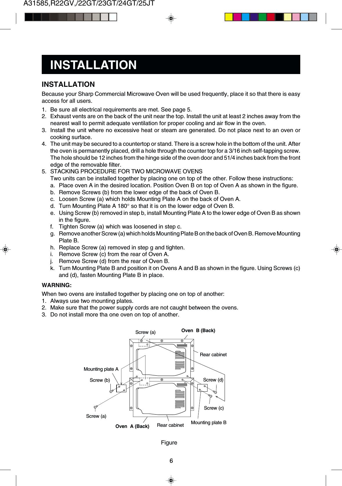 A31585,R22GV,/22GT/23GT/24GT/25JT6Because your Sharp Commercial Microwave Oven will be used frequently, place it so that there is easyaccess for all users.1. Be sure all electrical requirements are met. See page 5.2. Exhaust vents are on the back of the unit near the top. Install the unit at least 2 inches away from thenearest wall to permit adequate ventilation for proper cooling and air flow in the oven.3. Install the unit where no excessive heat or steam are generated. Do not place next to an oven orcooking surface.4. The unit may be secured to a countertop or stand. There is a screw hole in the bottom of the unit. Afterthe oven is permanently placed, drill a hole through the counter top for a 3/16 inch self-tapping screw.The hole should be 12 inches from the hinge side of the oven door and 51/4 inches back from the frontedge of the removable filter.5. STACKING PROCEDURE FOR TWO MICROWAVE OVENSTwo units can be installed together by placing one on top of the other. Follow these instructions:a. Place oven A in the desired location. Position Oven B on top of Oven A as shown in the figure.b. Remove Screws (b) from the lower edge of the back of Oven B.c. Loosen Screw (a) which holds Mounting Plate A on the back of Oven A.d. Turn Mounting Plate A 180° so that it is on the lower edge of Oven B.e. Using Screw (b) removed in step b, install Mounting Plate A to the lower edge of Oven B as shownin the figure.f. Tighten Screw (a) which was loosened in step c.g. Remove another Screw (a) which holds Mounting Plate B on the back of Oven B. Remove MountingPlate B.h. Replace Screw (a) removed in step g and tighten.i. Remove Screw (c) from the rear of Oven A.j. Remove Screw (d) from the rear of Oven B.k. Turn Mounting Plate B and position it on Ovens A and B as shown in the figure. Using Screws (c)and (d), fasten Mounting Plate B in place.WARNING:When two ovens are installed together by placing one on top of another:1. Always use two mounting plates.2. Make sure that the power supply cords are not caught between the ovens.3. Do not install more tha one oven on top of another.INSTALLATIONINSTALLATIONOven  B (Back)Rear cabinetMounting plate BScrew (c)Screw (a)Screw (b)Screw (a)Oven  A (Back)FigureRear cabinetScrew (d)Mounting plate A