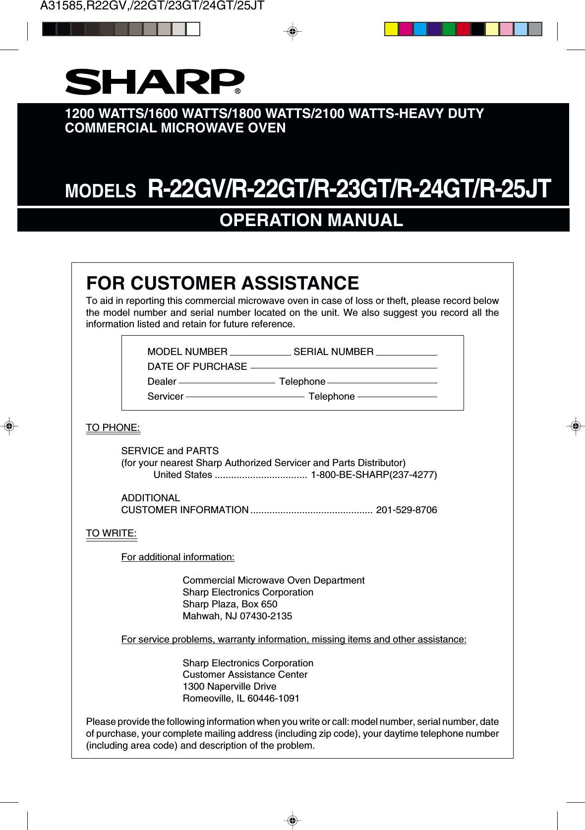 A31585,R22GV,/22GT/23GT/24GT/25JTTO PHONE:SERVICE and PARTS(for your nearest Sharp Authorized Servicer and Parts Distributor)United States .................................. 1-800-BE-SHARP(237-4277)ADDITIONALCUSTOMER INFORMATION ............................................. 201-529-8706TO WRITE:For additional information:Commercial Microwave Oven DepartmentSharp Electronics CorporationSharp Plaza, Box 650Mahwah, NJ 07430-2135For service problems, warranty information, missing items and other assistance:Sharp Electronics CorporationCustomer Assistance Center1300 Naperville DriveRomeoville, IL 60446-1091Please provide the following information when you write or call: model number, serial number, dateof purchase, your complete mailing address (including zip code), your daytime telephone number(including area code) and description of the problem.1200 WATTS/1600 WATTS/1800 WATTS/2100 WATTS-HEAVY DUTYCOMMERCIAL MICROWAVE OVENOPERATION MANUAL®MODELS  R-22GV/R-22GT/R-23GT/R-24GT/R-25JTFOR CUSTOMER ASSISTANCETo aid in reporting this commercial microwave oven in case of loss or theft, please record belowthe model number and serial number located on the unit. We also suggest you record all theinformation listed and retain for future reference.MODEL NUMBER SERIAL NUMBERDATE OF PURCHASEDealer TelephoneServicer Telephone