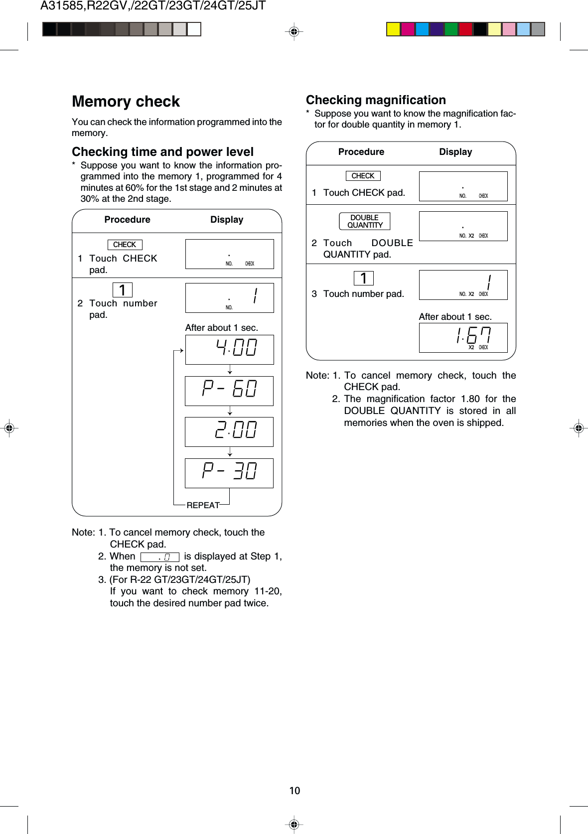10A31585,R22GV,/22GT/23GT/24GT/25JT1 Touch CHECKpad.2 Touch numberpad.Memory checkYou can check the information programmed into thememory.Checking time and power level* Suppose you want to know the information pro-grammed into the memory 1, programmed for 4minutes at 60% for the 1st stage and 2 minutes at30% at the 2nd stage.Procedure         DisplayChecking magnification* Suppose you want to know the magnification fac-tor for double quantity in memory 1.CHECKNO.CHECKNO.After about 1 sec.REPEATNote: 1. To cancel memory check, touch theCHECK pad.2. When   is displayed at Step 1,the memory is not set.3. (For R-22 GT/23GT/24GT/25JT)If you want to check memory 11-20,touch the desired number pad twice.Procedure       DisplayCHECKNote: 1. To cancel memory check, touch theCHECK pad.2. The magnification factor 1.80 for theDOUBLE QUANTITY is stored in allmemories when the oven is shipped.1 Touch CHECK pad.2 Touch DOUBLEQUANTITY pad.3 Touch number pad.NO.CHECKNO.X2CHECKNO.X2CHECKX2CHECKAfter about 1 sec.DOUBLEQUANTITY11
