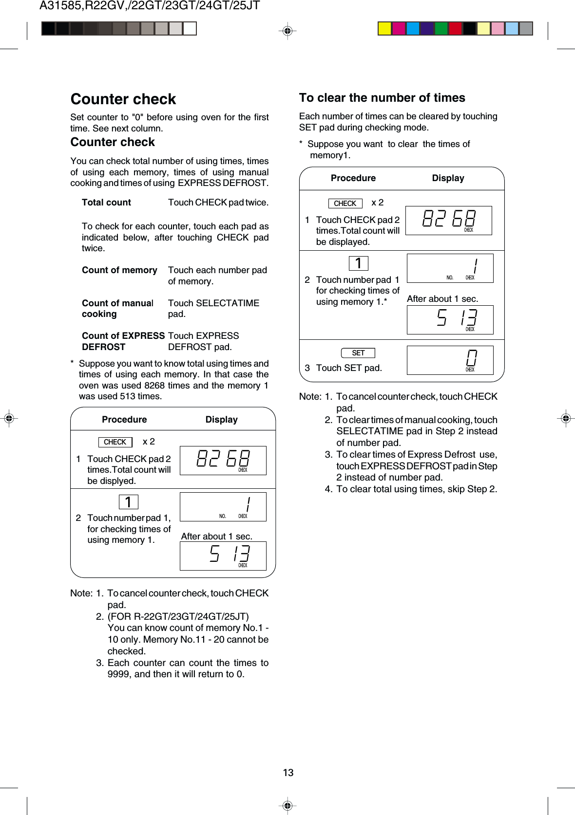 A31585,R22GV,/22GT/23GT/24GT/25JT13Set counter to &quot;0&quot; before using oven for the firsttime. See next column.To check for each counter, touch each pad asindicated below, after touching CHECK padtwice.Count of memory Touch each number padof memory.Count of manual Touch SELECTATIMEcooking pad.Count of EXPRESS Touch EXPRESSDEFROST DEFROST pad.Counter checkCounter checkYou can check total number of using times, timesof using each memory, times of using manualcooking and times of using  EXPRESS DEFROST.Total count Touch CHECK pad twice.* Suppose you want to know total using times andtimes of using each memory. In that case theoven was used 8268 times and the memory 1was used 513 times.To clear the number of timesEach number of times can be cleared by touchingSET pad during checking mode.* Suppose you want  to clear  the times of memory1.Procedure                       DisplayAfter about 1 sec.CHECKx 21 Touch CHECK pad 2times.Total count willbe displyed.2 Touch number pad  1,for checking times ofusing memory 1.CHECK1CHECKNO.CHECKNote: 1. To cancel counter check, touch CHECKpad.2. To clear times of manual cooking, touchSELECTATIME pad in Step 2 insteadof number pad.3. To clear times of Express Defrost  use,touch EXPRESS DEFROST pad in Step2 instead of number pad.4. To clear total using times, skip Step 2.1 Touch CHECK pad 2times.Total count willbe displayed.2 Touch number pad  1for checking times ofusing memory 1.*3 Touch SET pad.CHECKProcedure        DisplayCHECKx 21NO.CHECKCHECKAfter about 1 sec.SETCHECKNote: 1. To cancel counter check, touch CHECKpad.2. (FOR R-22GT/23GT/24GT/25JT)You can know count of memory No.1 -10 only. Memory No.11 - 20 cannot bechecked.3. Each counter can count the times to9999, and then it will return to 0.