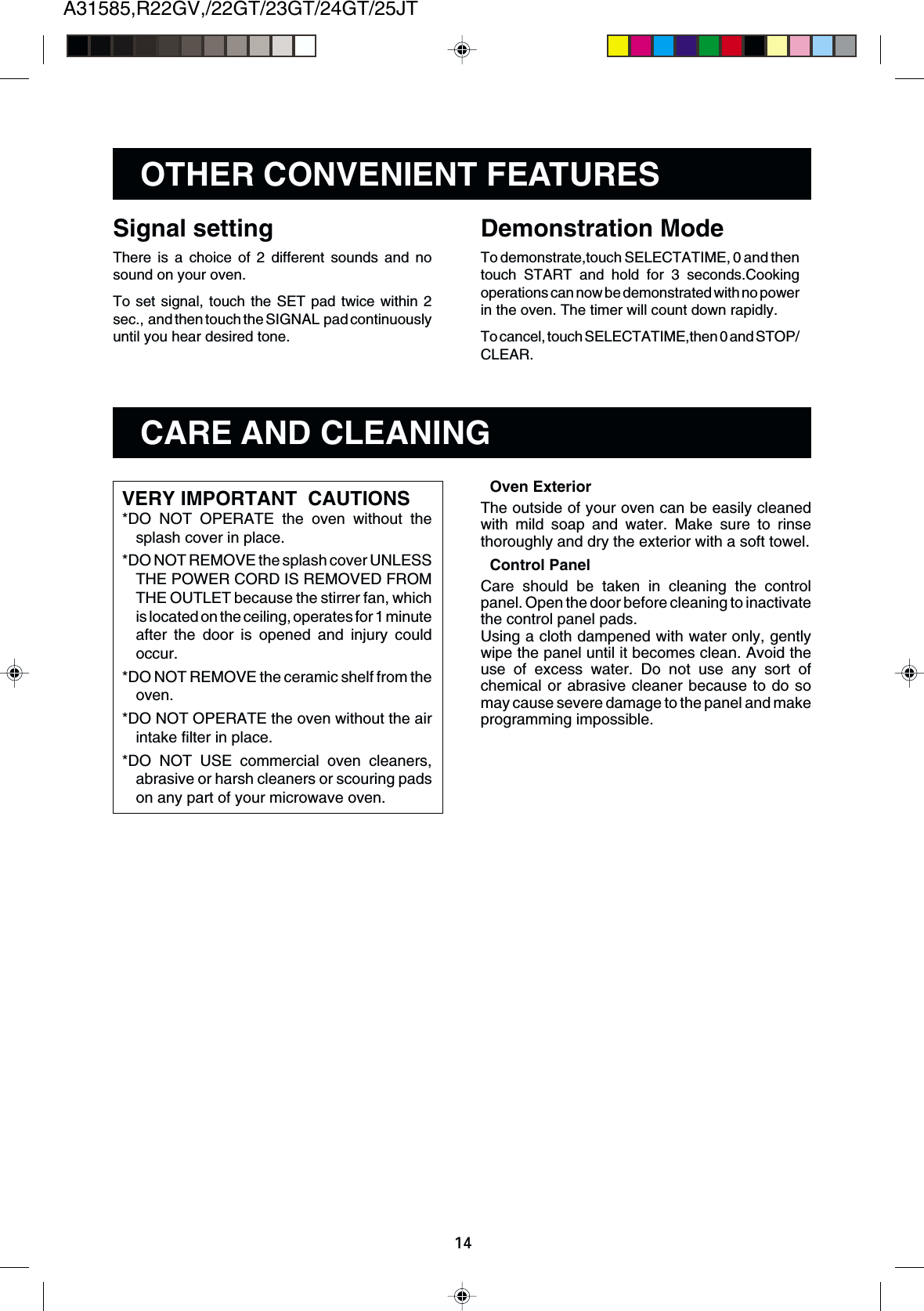 A31585,R22GV,/22GT/23GT/24GT/25JT14OTHER CONVENIENT FEATURESDemonstration ModeTo demonstrate,touch SELECTATIME, 0 and thentouch START and hold for 3 seconds.Cookingoperations can now be demonstrated with no powerin the oven. The timer will count down rapidly.To cancel, touch SELECTATIME,then 0 and STOP/CLEAR.Signal settingThere is a choice of 2 different sounds and nosound on your oven.To set signal, touch the SET pad twice within 2sec.,  and then touch the SIGNAL  pad continuouslyuntil you hear desired tone.CARE AND CLEANINGVERY IMPORTANT  CAUTIONS*DO NOT OPERATE the oven without thesplash cover in place.*DO NOT REMOVE the splash cover UNLESSTHE POWER CORD IS REMOVED FROMTHE OUTLET because the stirrer fan, whichis located on the ceiling, operates for 1 minuteafter the door is opened and injury couldoccur.*DO NOT REMOVE the ceramic shelf from theoven.*DO NOT OPERATE the oven without the airintake filter in place.*DO NOT USE commercial oven cleaners,abrasive or harsh cleaners or scouring padson any part of your microwave oven.Oven ExteriorThe outside of your oven can be easily cleanedwith mild soap and water. Make sure to rinsethoroughly and dry the exterior with a soft towel.Control PanelCare should be taken in cleaning the controlpanel. Open the door before cleaning to inactivatethe control panel pads.Using a cloth dampened with water only, gentlywipe the panel until it becomes clean. Avoid theuse of excess water. Do not use any sort ofchemical or abrasive cleaner because to do somay cause severe damage to the panel and makeprogramming impossible.