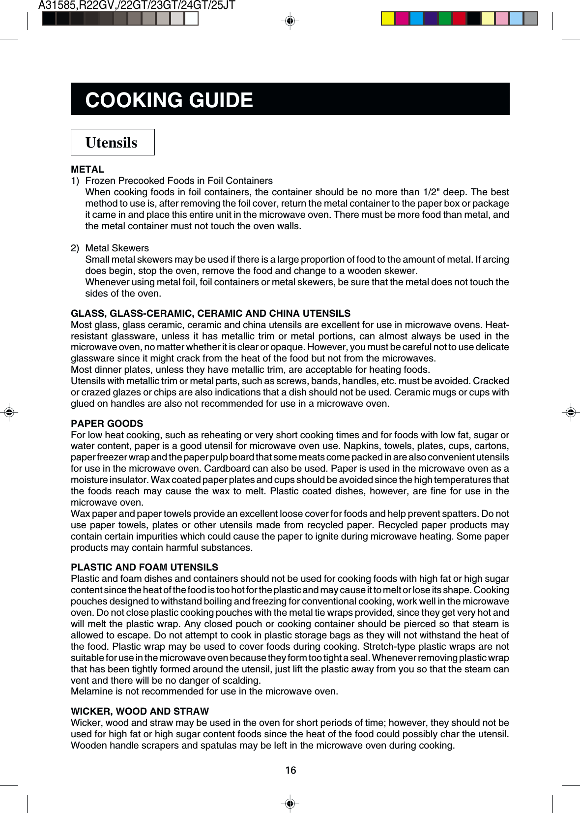16A31585,R22GV,/22GT/23GT/24GT/25JTMETAL1) Frozen Precooked Foods in Foil ContainersWhen cooking foods in foil containers, the container should be no more than 1/2&quot; deep. The bestmethod to use is, after removing the foil cover, return the metal container to the paper box or packageit came in and place this entire unit in the microwave oven. There must be more food than metal, andthe metal container must not touch the oven walls.2) Metal SkewersSmall metal skewers may be used if there is a large proportion of food to the amount of metal. If arcingdoes begin, stop the oven, remove the food and change to a wooden skewer.Whenever using metal foil, foil containers or metal skewers, be sure that the metal does not touch thesides of the oven.GLASS, GLASS-CERAMIC, CERAMIC AND CHINA UTENSILSMost glass, glass ceramic, ceramic and china utensils are excellent for use in microwave ovens. Heat-resistant glassware, unless it has metallic trim or metal portions, can almost always be used in themicrowave oven, no matter whether it is clear or opaque. However, you must be careful not to use delicateglassware since it might crack from the heat of the food but not from the microwaves.Most dinner plates, unless they have metallic trim, are acceptable for heating foods.Utensils with metallic trim or metal parts, such as screws, bands, handles, etc. must be avoided. Crackedor crazed glazes or chips are also indications that a dish should not be used. Ceramic mugs or cups withglued on handles are also not recommended for use in a microwave oven.PAPER GOODSFor low heat cooking, such as reheating or very short cooking times and for foods with low fat, sugar orwater content, paper is a good utensil for microwave oven use. Napkins, towels, plates, cups, cartons,paper freezer wrap and the paper pulp board that some meats come packed in are also convenient utensilsfor use in the microwave oven. Cardboard can also be used. Paper is used in the microwave oven as amoisture insulator. Wax coated paper plates and cups should be avoided since the high temperatures thatthe foods reach may cause the wax to melt. Plastic coated dishes, however, are fine for use in themicrowave oven.Wax paper and paper towels provide an excellent loose cover for foods and help prevent spatters. Do notuse paper towels, plates or other utensils made from recycled paper. Recycled paper products maycontain certain impurities which could cause the paper to ignite during microwave heating. Some paperproducts may contain harmful substances.PLASTIC AND FOAM UTENSILSPlastic and foam dishes and containers should not be used for cooking foods with high fat or high sugarcontent since the heat of the food is too hot for the plastic and may cause it to melt or lose its shape. Cookingpouches designed to withstand boiling and freezing for conventional cooking, work well in the microwaveoven. Do not close plastic cooking pouches with the metal tie wraps provided, since they get very hot andwill melt the plastic wrap. Any closed pouch or cooking container should be pierced so that steam isallowed to escape. Do not attempt to cook in plastic storage bags as they will not withstand the heat ofthe food. Plastic wrap may be used to cover foods during cooking. Stretch-type plastic wraps are notsuitable for use in the microwave oven because they form too tight a seal. Whenever removing plastic wrapthat has been tightly formed around the utensil, just lift the plastic away from you so that the steam canvent and there will be no danger of scalding.Melamine is not recommended for use in the microwave oven.WICKER, WOOD AND STRAWWicker, wood and straw may be used in the oven for short periods of time; however, they should not beused for high fat or high sugar content foods since the heat of the food could possibly char the utensil.Wooden handle scrapers and spatulas may be left in the microwave oven during cooking.UtensilsCOOKING GUIDE