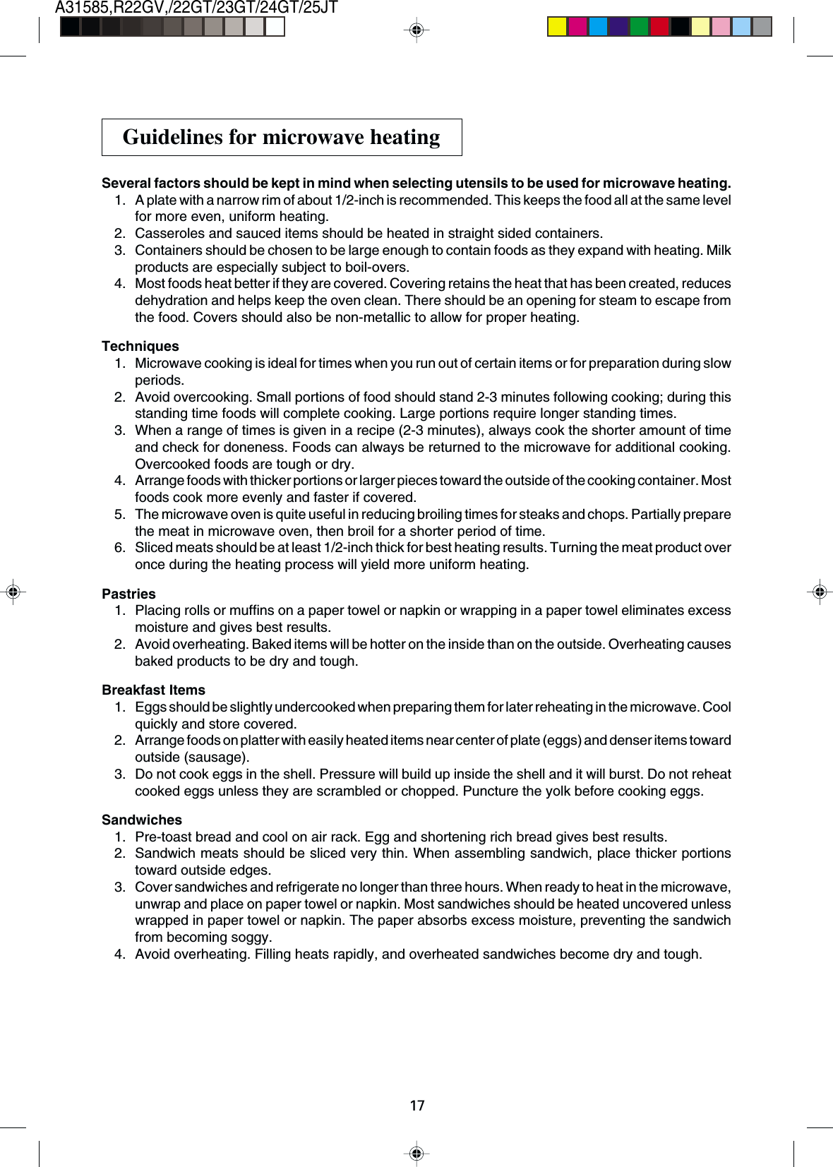 17A31585,R22GV,/22GT/23GT/24GT/25JTSeveral factors should be kept in mind when selecting utensils to be used for microwave heating.1. A plate with a narrow rim of about 1/2-inch is recommended. This keeps the food all at the same levelfor more even, uniform heating.2. Casseroles and sauced items should be heated in straight sided containers.3. Containers should be chosen to be large enough to contain foods as they expand with heating. Milkproducts are especially subject to boil-overs.4. Most foods heat better if they are covered. Covering retains the heat that has been created, reducesdehydration and helps keep the oven clean. There should be an opening for steam to escape fromthe food. Covers should also be non-metallic to allow for proper heating.Techniques1. Microwave cooking is ideal for times when you run out of certain items or for preparation during slowperiods.2. Avoid overcooking. Small portions of food should stand 2-3 minutes following cooking; during thisstanding time foods will complete cooking. Large portions require longer standing times.3. When a range of times is given in a recipe (2-3 minutes), always cook the shorter amount of timeand check for doneness. Foods can always be returned to the microwave for additional cooking.Overcooked foods are tough or dry.4. Arrange foods with thicker portions or larger pieces toward the outside of the cooking container. Mostfoods cook more evenly and faster if covered.5. The microwave oven is quite useful in reducing broiling times for steaks and chops. Partially preparethe meat in microwave oven, then broil for a shorter period of time.6. Sliced meats should be at least 1/2-inch thick for best heating results. Turning the meat product overonce during the heating process will yield more uniform heating.Pastries1. Placing rolls or muffins on a paper towel or napkin or wrapping in a paper towel eliminates excessmoisture and gives best results.2. Avoid overheating. Baked items will be hotter on the inside than on the outside. Overheating causesbaked products to be dry and tough.Breakfast Items1. Eggs should be slightly undercooked when preparing them for later reheating in the microwave. Coolquickly and store covered.2. Arrange foods on platter with easily heated items near center of plate (eggs) and denser items towardoutside (sausage).3. Do not cook eggs in the shell. Pressure will build up inside the shell and it will burst. Do not reheatcooked eggs unless they are scrambled or chopped. Puncture the yolk before cooking eggs.Sandwiches1. Pre-toast bread and cool on air rack. Egg and shortening rich bread gives best results.2. Sandwich meats should be sliced very thin. When assembling sandwich, place thicker portionstoward outside edges.3. Cover sandwiches and refrigerate no longer than three hours. When ready to heat in the microwave,unwrap and place on paper towel or napkin. Most sandwiches should be heated uncovered unlesswrapped in paper towel or napkin. The paper absorbs excess moisture, preventing the sandwichfrom becoming soggy.4. Avoid overheating. Filling heats rapidly, and overheated sandwiches become dry and tough.Guidelines for microwave heating