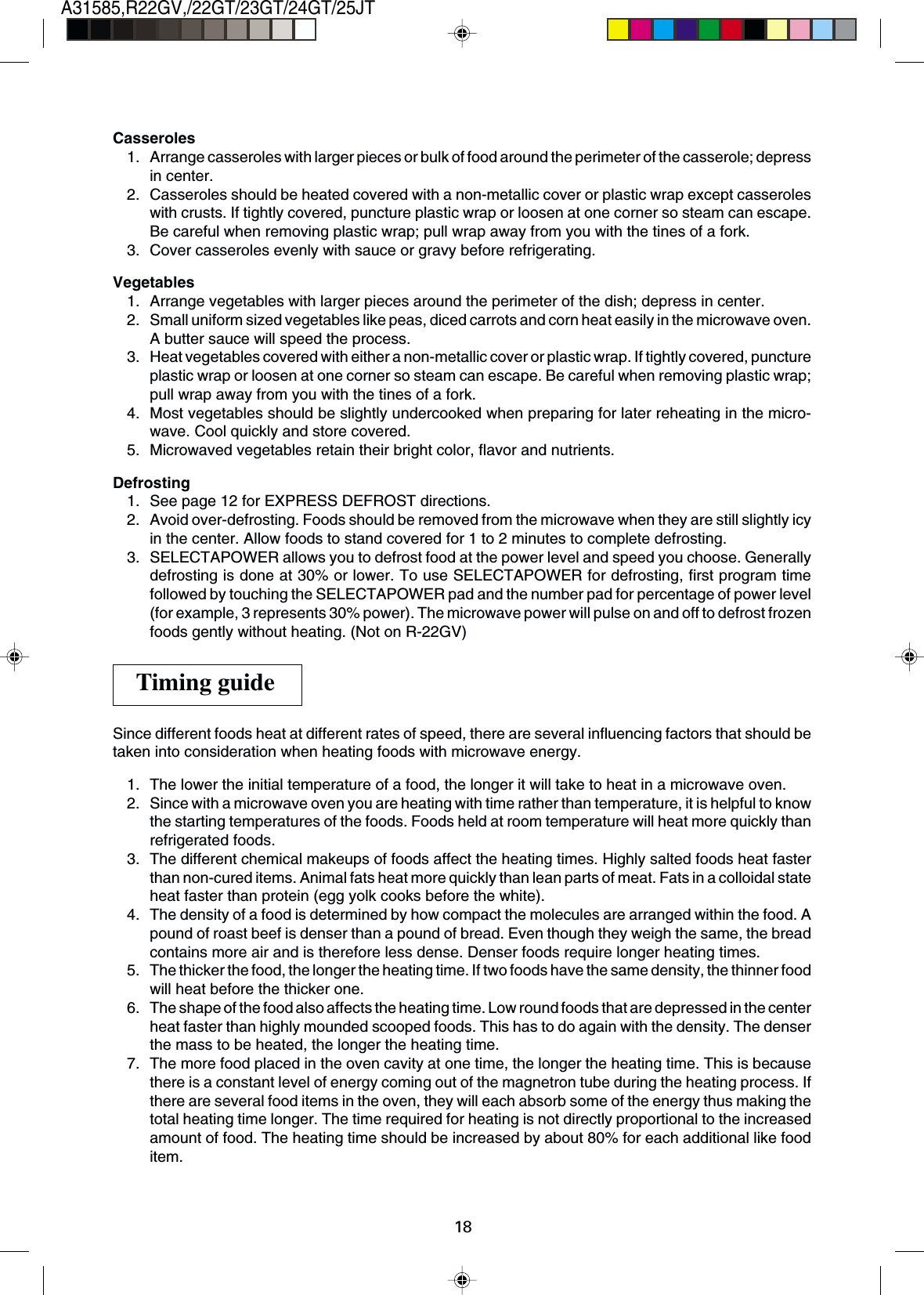 18A31585,R22GV,/22GT/23GT/24GT/25JTCasseroles1. Arrange casseroles with larger pieces or bulk of food around the perimeter of the casserole; depressin center.2. Casseroles should be heated covered with a non-metallic cover or plastic wrap except casseroleswith crusts. If tightly covered, puncture plastic wrap or loosen at one corner so steam can escape.Be careful when removing plastic wrap; pull wrap away from you with the tines of a fork.3. Cover casseroles evenly with sauce or gravy before refrigerating.Vegetables1. Arrange vegetables with larger pieces around the perimeter of the dish; depress in center.2. Small uniform sized vegetables like peas, diced carrots and corn heat easily in the microwave oven.A butter sauce will speed the process.3. Heat vegetables covered with either a non-metallic cover or plastic wrap. If tightly covered, punctureplastic wrap or loosen at one corner so steam can escape. Be careful when removing plastic wrap;pull wrap away from you with the tines of a fork.4. Most vegetables should be slightly undercooked when preparing for later reheating in the micro-wave. Cool quickly and store covered.5. Microwaved vegetables retain their bright color, flavor and nutrients.Defrosting1. See page 12 for EXPRESS DEFROST directions.2. Avoid over-defrosting. Foods should be removed from the microwave when they are still slightly icyin the center. Allow foods to stand covered for 1 to 2 minutes to complete defrosting.3. SELECTAPOWER allows you to defrost food at the power level and speed you choose. Generallydefrosting is done at 30% or lower. To use SELECTAPOWER for defrosting, first program timefollowed by touching the SELECTAPOWER pad and the number pad for percentage of power level(for example, 3 represents 30% power). The microwave power will pulse on and off to defrost frozenfoods gently without heating. (Not on R-22GV)Since different foods heat at different rates of speed, there are several influencing factors that should betaken into consideration when heating foods with microwave energy.1. The lower the initial temperature of a food, the longer it will take to heat in a microwave oven.2. Since with a microwave oven you are heating with time rather than temperature, it is helpful to knowthe starting temperatures of the foods. Foods held at room temperature will heat more quickly thanrefrigerated foods.3. The different chemical makeups of foods affect the heating times. Highly salted foods heat fasterthan non-cured items. Animal fats heat more quickly than lean parts of meat. Fats in a colloidal stateheat faster than protein (egg yolk cooks before the white).4. The density of a food is determined by how compact the molecules are arranged within the food. Apound of roast beef is denser than a pound of bread. Even though they weigh the same, the breadcontains more air and is therefore less dense. Denser foods require longer heating times.5. The thicker the food, the longer the heating time. If two foods have the same density, the thinner foodwill heat before the thicker one.6. The shape of the food also affects the heating time. Low round foods that are depressed in the centerheat faster than highly mounded scooped foods. This has to do again with the density. The denserthe mass to be heated, the longer the heating time.7. The more food placed in the oven cavity at one time, the longer the heating time. This is becausethere is a constant level of energy coming out of the magnetron tube during the heating process. Ifthere are several food items in the oven, they will each absorb some of the energy thus making thetotal heating time longer. The time required for heating is not directly proportional to the increasedamount of food. The heating time should be increased by about 80% for each additional like fooditem.Timing guide