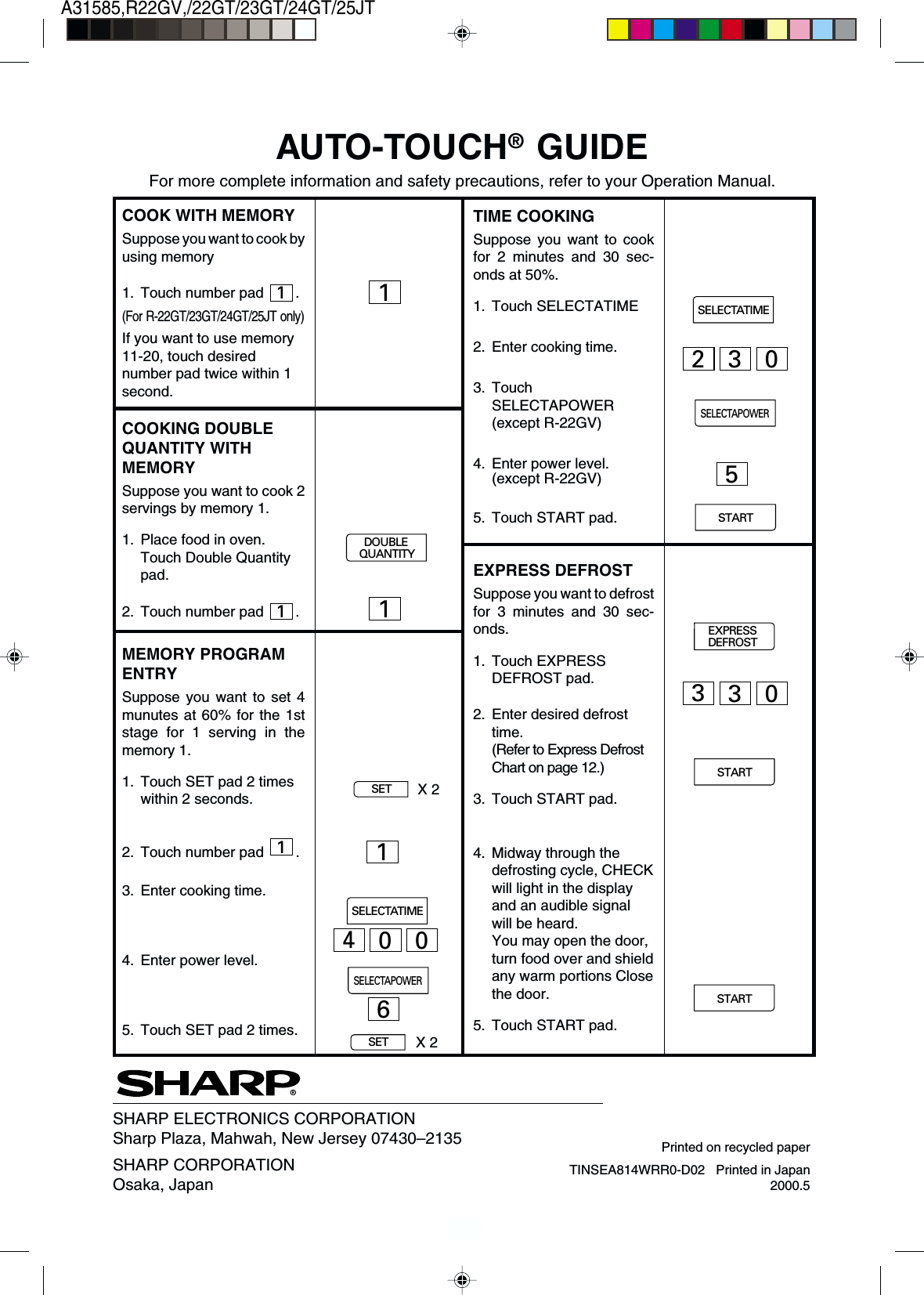 23A31585,R22GV,/22GT/23GT/24GT/25JTTIME COOKINGSuppose you want to cookfor 2 minutes and 30 sec-onds at 50%.1. Touch SELECTATIME2. Enter cooking time.3. TouchSELECTAPOWER(except R-22GV)4. Enter power level.(except R-22GV)5. Touch START pad.EXPRESS DEFROSTSuppose you want to defrostfor 3 minutes and 30 sec-onds.1. Touch EXPRESSDEFROST pad.2. Enter desired defrosttime.(Refer to Express DefrostChart on page 12.)3. Touch START pad.4. Midway through thedefrosting cycle, CHECKwill light in the displayand an audible signalwill be heard.You may open the door,turn food over and shieldany warm portions Closethe door.5. Touch START pad.AUTO-TOUCH® GUIDEFor more complete information and safety precautions, refer to your Operation Manual.COOK WITH MEMORYSuppose you want to cook byusing memory1. Touch number pad 1.(For R-22GT/23GT/24GT/25JT only)If you want to use memory11-20, touch desirednumber pad twice within 1second.COOKING DOUBLEQUANTITY WITHMEMORYSuppose you want to cook 2servings by memory 1.1. Place food in oven.Touch Double Quantitypad.2. Touch number pad 1.MEMORY PROGRAMENTRYSuppose you want to set 4munutes at 60% for the 1ststage for 1 serving in thememory 1.1. Touch SET pad 2 timeswithin 2 seconds.2. Touch number pad 1.3. Enter cooking time.4. Enter power level.5. Touch SET pad 2 times.®SHARP ELECTRONICS CORPORATIONSharp Plaza, Mahwah, New Jersey 07430–2135SHARP CORPORATIONOsaka, Japan TINSEA814WRR0-D02   Printed in Japan2000.511DOUBLEQUANTITYSETX 21SETX 2SELECTATIME400SELECTAPOWER6SELECTATIMESTART330EXPRESSDEFROSTSTART5SELECTAPOWER230STARTPrinted on recycled paper