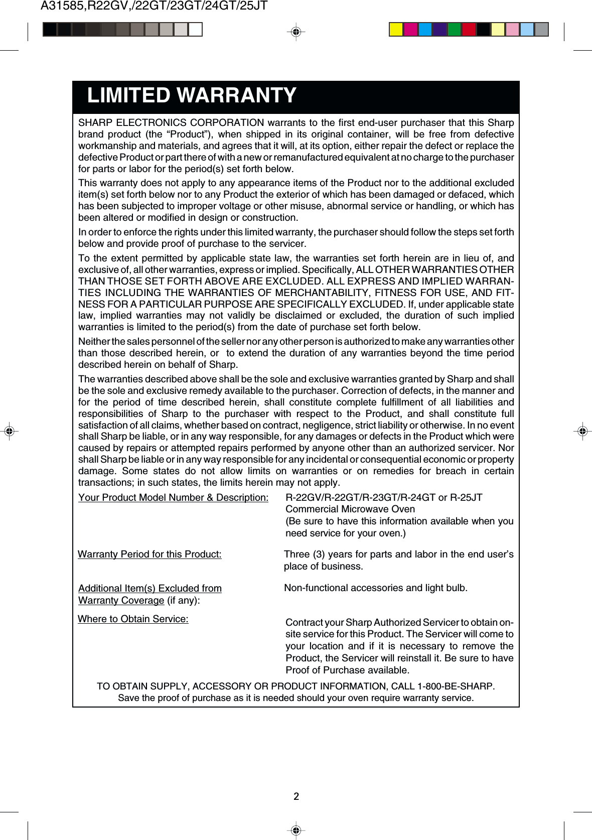 A31585,R22GV,/22GT/23GT/24GT/25JT2Contract your Sharp Authorized Servicer to obtain on-site service for this Product. The Servicer will come toyour location and if it is necessary to remove theProduct, the Servicer will reinstall it. Be sure to haveProof of Purchase available.Where to Obtain Service:Non-functional accessories and light bulb.Additional Item(s) Excluded fromWarranty Coverage (if any):Three (3) years for parts and labor in the end user’splace of business.Warranty Period for this Product:R-22GV/R-22GT/R-23GT/R-24GT or R-25JTCommercial Microwave Oven(Be sure to have this information available when youneed service for your oven.)Your Product Model Number &amp; Description:LIMITED WARRANTYTO OBTAIN SUPPLY, ACCESSORY OR PRODUCT INFORMATION, CALL 1-800-BE-SHARP.Save the proof of purchase as it is needed should your oven require warranty service.SHARP ELECTRONICS CORPORATION warrants to the first end-user purchaser that this Sharpbrand product (the “Product”), when shipped in its original container, will be free from defectiveworkmanship and materials, and agrees that it will, at its option, either repair the defect or replace thedefective Product or part there of with a new or remanufactured equivalent at no charge to the purchaserfor parts or labor for the period(s) set forth below.This warranty does not apply to any appearance items of the Product nor to the additional excludeditem(s) set forth below nor to any Product the exterior of which has been damaged or defaced, whichhas been subjected to improper voltage or other misuse, abnormal service or handling, or which hasbeen altered or modified in design or construction.In order to enforce the rights under this limited warranty, the purchaser should follow the steps set forthbelow and provide proof of purchase to the servicer.To the extent permitted by applicable state law, the warranties set forth herein are in lieu of, andexclusive of, all other warranties, express or implied. Specifically, ALL OTHER WARRANTIES OTHERTHAN THOSE SET FORTH ABOVE ARE EXCLUDED. ALL EXPRESS AND IMPLIED WARRAN-TIES INCLUDING THE WARRANTIES OF MERCHANTABILITY, FITNESS FOR USE, AND FIT-NESS FOR A PARTICULAR PURPOSE ARE SPECIFICALLY EXCLUDED. If, under applicable statelaw, implied warranties may not validly be disclaimed or excluded, the duration of such impliedwarranties is limited to the period(s) from the date of purchase set forth below.Neither the sales personnel of the seller nor any other person is authorized to make any warranties otherthan those described herein, or  to extend the duration of any warranties beyond the time perioddescribed herein on behalf of Sharp.The warranties described above shall be the sole and exclusive warranties granted by Sharp and shallbe the sole and exclusive remedy available to the purchaser. Correction of defects, in the manner andfor the period of time described herein, shall constitute complete fulfillment of all liabilities andresponsibilities of Sharp to the purchaser with respect to the Product, and shall constitute fullsatisfaction of all claims, whether based on contract, negligence, strict liability or otherwise. In no eventshall Sharp be liable, or in any way responsible, for any damages or defects in the Product which werecaused by repairs or attempted repairs performed by anyone other than an authorized servicer. Norshall Sharp be liable or in any way responsible for any incidental or consequential economic or propertydamage. Some states do not allow limits on warranties or on remedies for breach in certaintransactions; in such states, the limits herein may not apply.