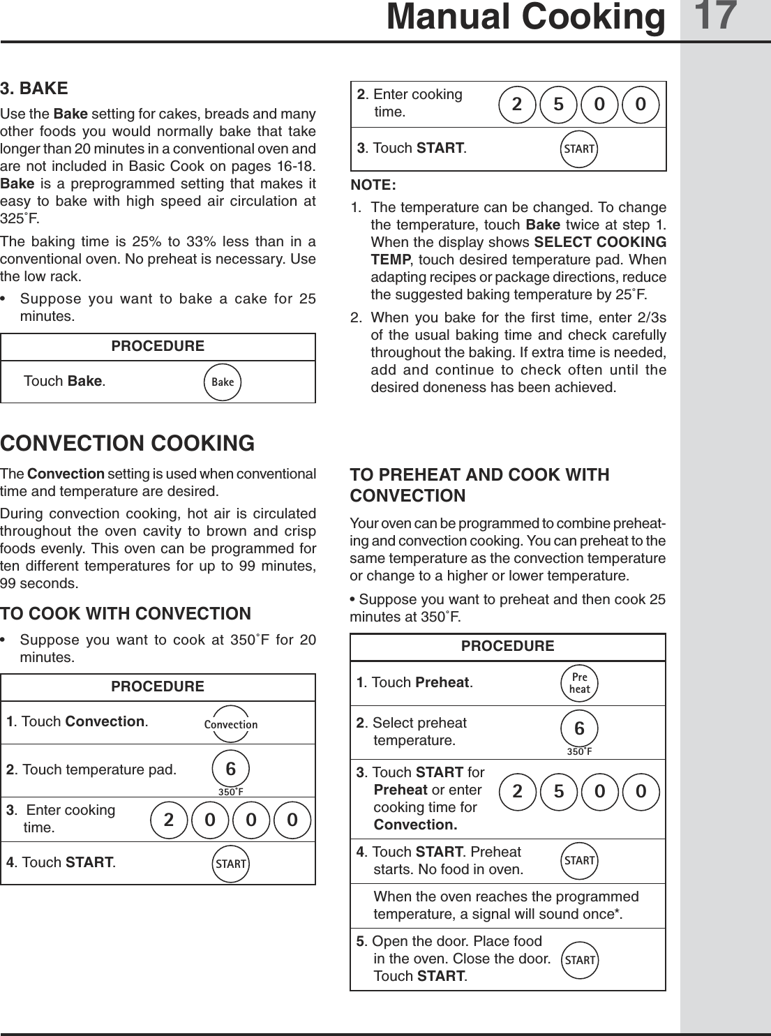 17Manual Cooking3. BAKEUse the Bake setting for cakes, breads and many other  foods  you  would  normally  bake  that  take longer than 20 minutes in a conventional oven and are not included in Basic Cook on pages 16-18. Bake  is  a  preprogrammed  setting  that makes  it easy  to  bake  with  high  speed  air  circulation  at 325˚F.The  baking  time  is  25%  to  33%  less  than  in  a conventional oven. No preheat is necessary. Use the low rack.•  Suppose  you  want  to  bake  a  cake  for  25 minutes.PROCEDURE Touch Bake.2. Enter cooking                   time.3. Touch START. NOTE:1.  The temperature can be changed. To change the temperature, touch Bake twice at step 1. When the display shows SELECT COOKING TEMP, touch desired temperature pad. When adapting recipes or package directions, reduce the suggested baking temperature by 25˚F.2.  When  you  bake  for  the  first  time,  enter  2/3s of the  usual  baking  time  and check  carefully throughout the baking. If extra time is needed, add  and  continue  to  check  often  until  the desired doneness has been achieved.CONVECTION COOKINGThe Convection setting is used when conventional time and temperature are desired.During  convection  cooking,  hot  air  is  circulated throughout  the  oven  cavity  to  brown  and  crisp foods evenly. This oven can be programmed for ten  different temperatures  for  up  to  99  minutes, 99 seconds.TO COOK WITH CONVECTION•  Suppose  you  want  to  cook  at  350˚F  for  20 minutes.PROCEDURE1. Touch Convection.2. Touch temperature pad.  3.  Enter cooking                   time.4. Touch START.TO PREHEAT AND COOK WITH CONVECTIONYour oven can be programmed to combine preheat-ing and convection cooking. You can preheat to the same temperature as the convection temperature or change to a higher or lower temperature.• Suppose you want to preheat and then cook 25 minutes at 350˚F. PROCEDURE1. Touch Preheat.2. Select preheat       temperature.3. Touch START for  Preheat or enter    cooking time for  Convection.4. Touch START. Preheat starts. No food in oven. When the oven reaches the programmed temperature, a signal will sound once*.5. Open the door. Place food in the oven. Close the door. Touch START.0052BakeSTART0002ConvectionSTART6350˚F 0052PreheatSTARTSTART6350˚F