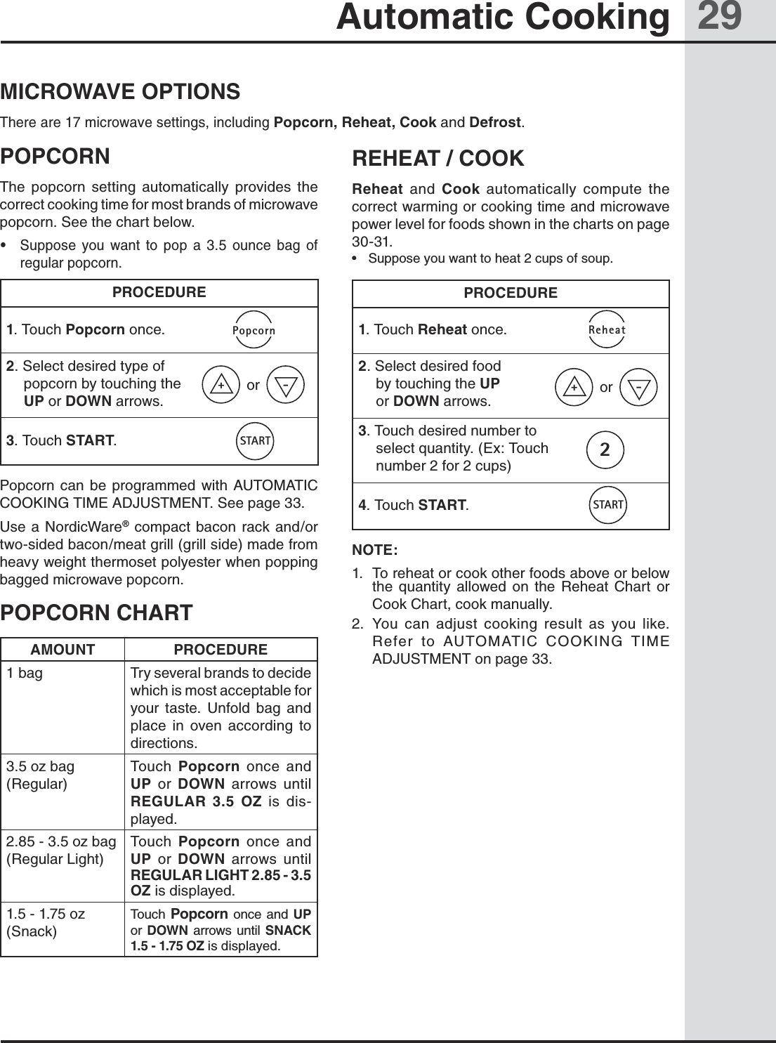 29Automatic CookingMICROWAVE OPTIONSThere are 17 microwave settings, including Popcorn, Reheat, Cook and Defrost.POPCORNThe  popcorn  setting  automatically  provides  the correct cooking time for most brands of microwave popcorn. See the chart below.•  Suppose  you  want  to  pop  a  3.5  ounce  bag  of regular popcorn.PROCEDURE1. Touch Popcorn once.2. Select desired type of popcorn by touching the UP or DOWN arrows.3. Touch START. Popcorn can  be  programmed  with  AUTOMATIC COOKING TIME ADJUSTMENT. See page 33.Use a NordicWare® compact bacon rack and/or two-sided bacon/meat grill (grill side) made from heavy weight thermoset polyester when popping bagged microwave popcorn.POPCORN CHARTAMOUNT PROCEDURE1 bag Try several brands to decide which is most acceptable for your  taste.  Unfold  bag  and place  in  oven  according  to directions.3.5 oz bag (Regular)Touch  Popcorn  once  and UP  or  DOWN  arrows  until REGULAR  3.5  OZ  is  dis-played.2.85 - 3.5 oz bag (Regular Light)Touch  Popcorn  once  and UP  or  DOWN  arrows  until REGULAR LIGHT 2.85 - 3.5 OZ is displayed.1.5 - 1.75 oz (Snack)Touch Popcorn once and  UP      or  DOWN  arrows until SNACK 1.5 - 1.75 OZ is displayed.REHEAT / COOKReheat  and  Cook  automatically  compute  the correct warming or cooking time and microwave power level for foods shown in the charts on page 30-31.•  Suppose you want to heat 2 cups of soup.PROCEDURE1. Touch Reheat once.2. Select desired food   by touching the UP   or DOWN arrows.3. Touch desired number to select quantity. (Ex: Touch number 2 for 2 cups)4. Touch START. NOTE:1.  To reheat or cook other foods above or below the  quantity  allowed  on  the  Reheat  Chart  or Cook Chart, cook manually.2.  You  can  adjust  cooking  result  as  you  like.        Refer  to  AUTOMATIC  COOKING  TIME ADJUSTMENT on page 33.+-orSTARTPopcorn+-orSTARTReheat2